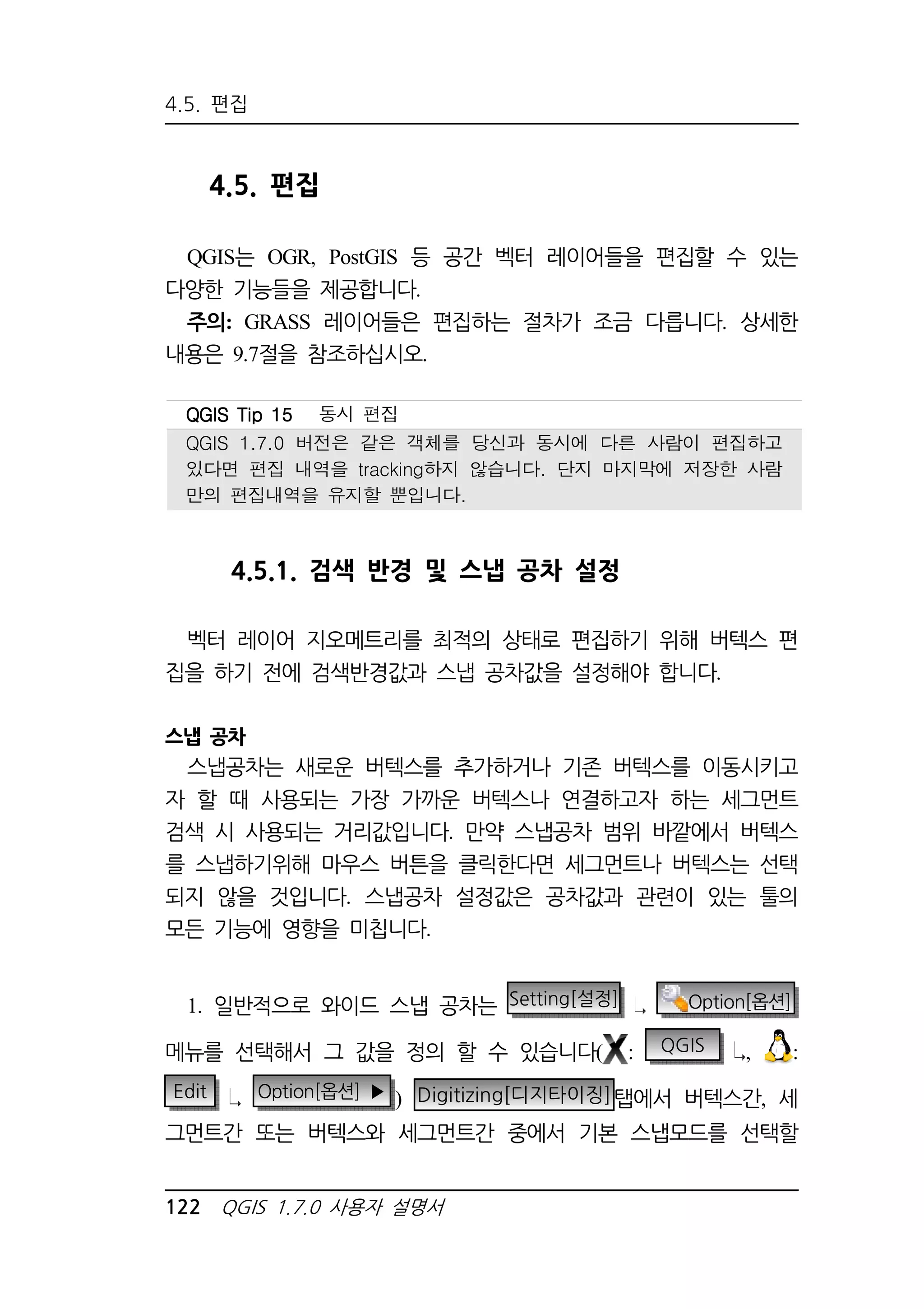 4.5. 편집 
4.5. 편집 
QGIS는 OGR, PostGIS 등 공간 벡터 레이어들을 편집할 수 있는 
다양한 기능들을 제공합니다. 
주의: GRASS 레이어들은 편집하는 절차가 조금 다릅니다. 상세한 
내용은 9.7절을 참조하십시오. 
QQQQGGGGIIIISSSS TTTTiiiipppp 11115555 동시 편집 
QGIS 1.7.0 버전은 같은 객체를 당신과 동시에 다른 사람이 편집하고 
있다면 편집 내역을 tracking하지 않습니다. 단지 마지막에 저장한 사람 
만의 편집내역을 유지할 뿐입니다. 
4.5.1. 검색 반경 및 스냅 공차 설정 
벡터 레이어 지오메트리를 최적의 상태로 편집하기 위해 버텍스 편 
집을 하기 전에 검색반경값과 스냅 공차값을 설정해야 합니다. 
스냅 공차 
스냅공차는 새로운 버텍스를 추가하거나 기존 버텍스를 이동시키고 
자 할 때 사용되는 가장 가까운 버텍스나 연결하고자 하는 세그먼트 
검색 시 사용되는 거리값입니다. 만약 스냅공차 범위 바깥에서 버텍스 
를 스냅하기위해 마우스 버튼을 클릭한다면 세그먼트나 버텍스는 선택 
되지 않을 것입니다. 스냅공차 설정값은 공차값과 관련이 있는 툴의 
모든 기능에 영향을 미칩니다. 
1. 일반적으로 와이드 스냅 공차는 Setting[설정] Option[옵션] 
메뉴를 선택해서 그 값을 정의 할 수 있습니다( : QGIS , : 
Edit Option[옵션] ▶ ) Digitizing[디지타이징]탭에서 버텍스간, 세 
그먼트간 또는 버텍스와 세그먼트간 중에서 기본 스냅모드를 선택할 
122 QGIS 1.7.0 사용자 설명서 
 