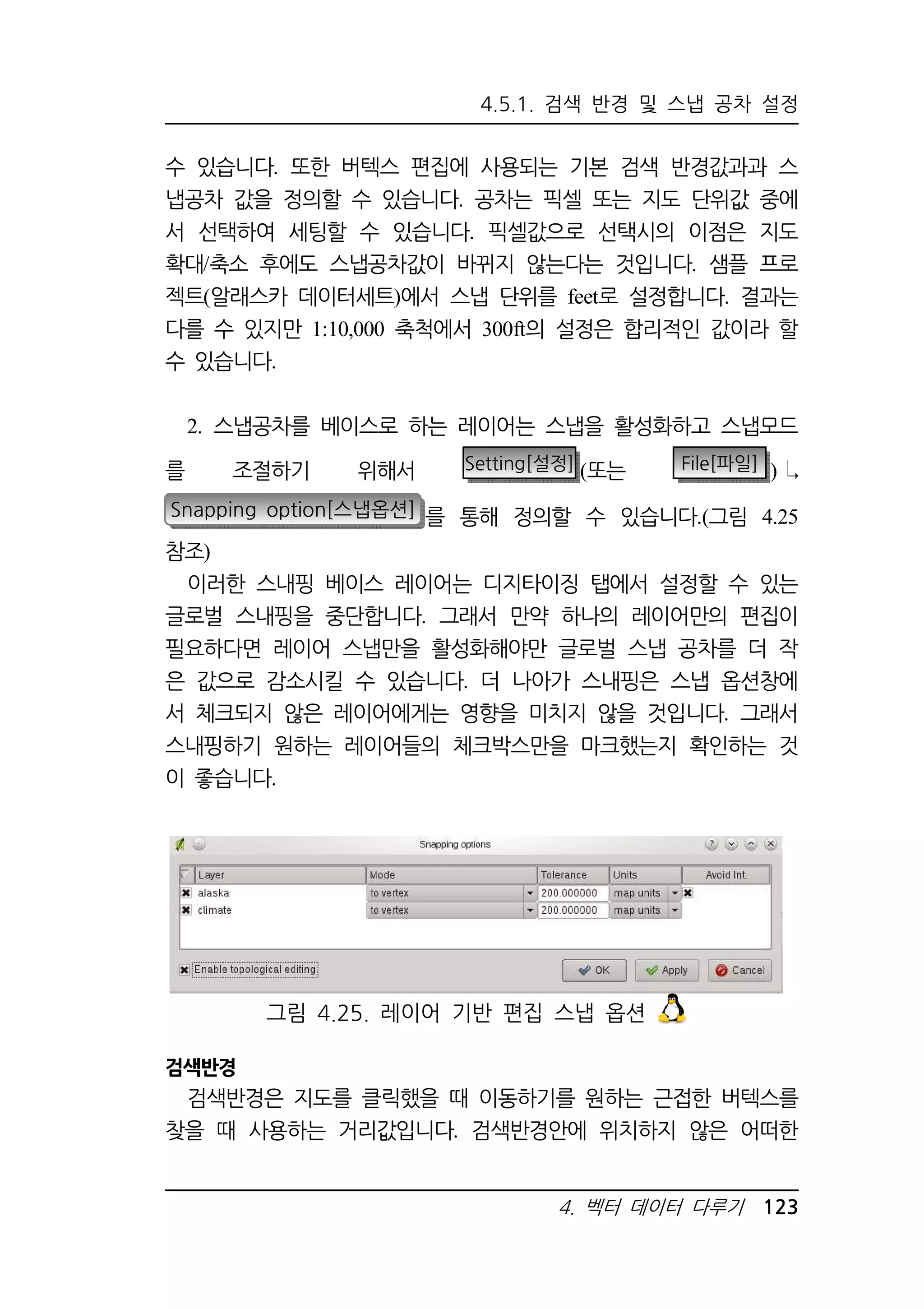 4.5.1. 검색 반경 및 스냅 공차 설정 
수 있습니다. 또한 버텍스 편집에 사용되는 기본 검색 반경값과과 스 
냅공차 값을 정의할 수 있습니다. 공차는 픽셀 또는 지도 단위값 중에 
서 선택하여 세팅할 수 있습니다. 픽셀값으로 선택시의 이점은 지도 
확대/축소 후에도 스냅공차값이 바뀌지 않는다는 것입니다. 샘플 프로 
젝트(알래스카 데이터세트)에서 스냅 단위를 feet로 설정합니다. 결과는 
다를 수 있지만 1:10,000 축척에서 300ft의 설정은 합리적인 값이라 할 
수 있습니다. 
2. 스냅공차를 베이스로 하는 레이어는 스냅을 활성화하고 스냅모드 
를 조절하기 위해서 Setting[설정] (또는 File[파일] ) 
Snapping option[스냅옵션] 를 통해 정의할 수 있습니다.(그림 4.25 
참조) 
이러한 스내핑 베이스 레이어는 디지타이징 탭에서 설정할 수 있는 
글로벌 스내핑을 중단합니다. 그래서 만약 하나의 레이어만의 편집이 
필요하다면 레이어 스냅만을 활성화해야만 글로벌 스냅 공차를 더 작 
은 값으로 감소시킬 수 있습니다. 더 나아가 스내핑은 스냅 옵션창에 
서 체크되지 않은 레이어에게는 영향을 미치지 않을 것입니다. 그래서 
스내핑하기 원하는 레이어들의 체크박스만을 마크했는지 확인하는 것 
이 좋습니다. 
그림 4.25. 레이어 기반 편집 스냅 옵션 
4. 벡터 데이터 다루기 123 
검색반경 
검색반경은 지도를 클릭했을 때 이동하기를 원하는 근접한 버텍스를 
찾을 때 사용하는 거리값입니다. 검색반경안에 위치하지 않은 어떠한 
 