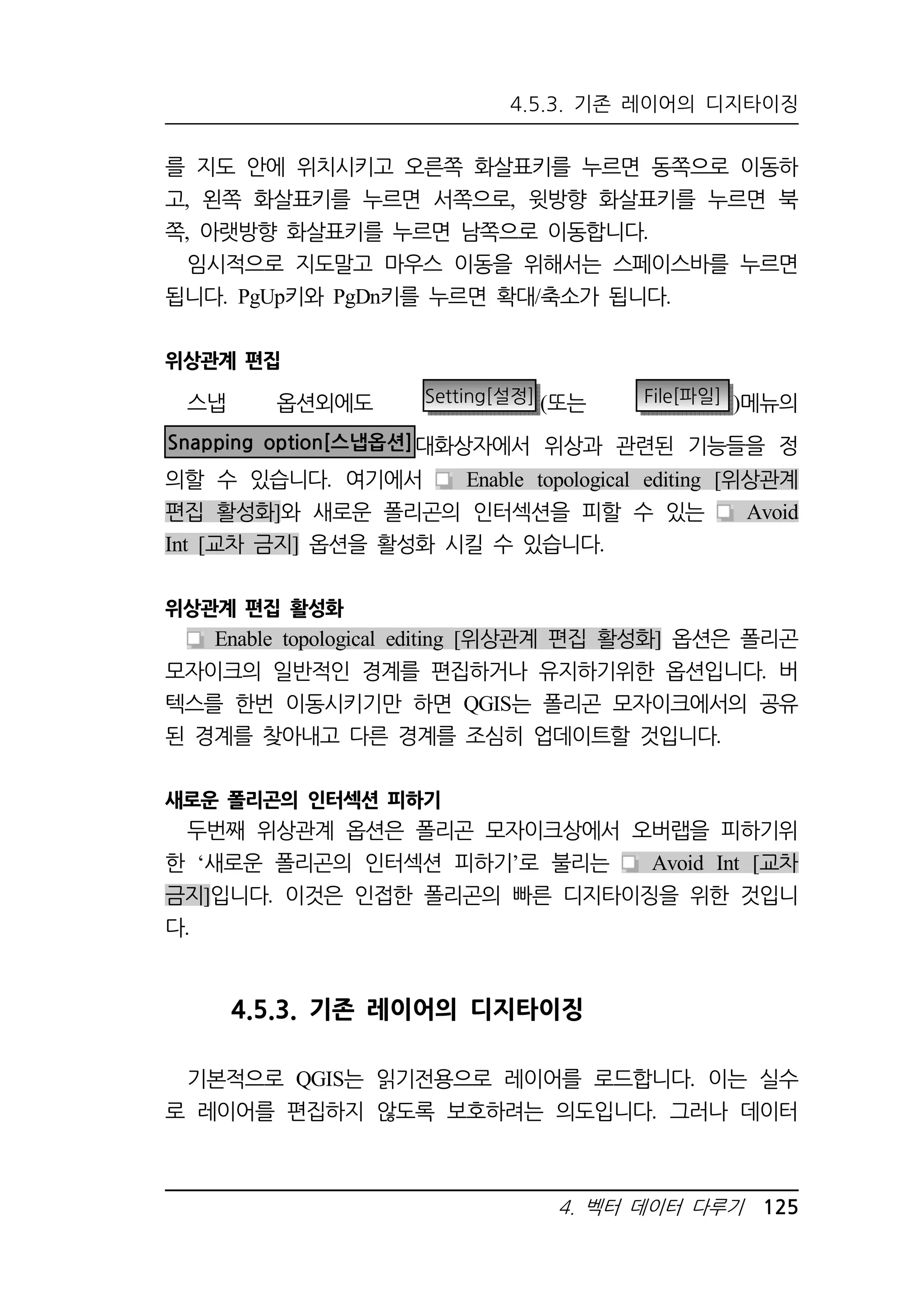4.5.3. 기존 레이어의 디지타이징 
를 지도 안에 위치시키고 오른쪽 화살표키를 누르면 동쪽으로 이동하 
고, 왼쪽 화살표키를 누르면 서쪽으로, 윗방향 화살표키를 누르면 북 
쪽, 아랫방향 화살표키를 누르면 남쪽으로 이동합니다. 
임시적으로 지도말고 마우스 이동을 위해서는 스페이스바를 누르면 
됩니다. PgUp키와 PgDn키를 누르면 확대/축소가 됩니다. 
4. 벡터 데이터 다루기 125 
위상관계 편집 
스냅 옵션외에도 Setting[설정] (또는 File[파일] )메뉴의 
Snapping option[스냅옵션]대화상자에서 위상과 관련된 기능들을 정 
의할 수 있습니다. 여기에서 Enable topological editing [위상관계 
편집 활성화]와 새로운 폴리곤의 인터섹션을 피할 수 있는 Avoid 
Int [교차 금지] 옵션을 활성화 시킬 수 있습니다. 
위상관계 편집 활성화 
Enable topological editing [위상관계 편집 활성화] 옵션은 폴리곤 
모자이크의 일반적인 경계를 편집하거나 유지하기위한 옵션입니다. 버 
텍스를 한번 이동시키기만 하면 QGIS는 폴리곤 모자이크에서의 공유 
된 경계를 찾아내고 다른 경계를 조심히 업데이트할 것입니다. 
새로운 폴리곤의 인터섹션 피하기 
두번째 위상관계 옵션은 폴리곤 모자이크상에서 오버랩을 피하기위 
한 ‘새로운 폴리곤의 인터섹션 피하기’로 불리는 Avoid Int [교차 
금지]입니다. 이것은 인접한 폴리곤의 빠른 디지타이징을 위한 것입니 
다. 
4.5.3. 기존 레이어의 디지타이징 
기본적으로 QGIS는 읽기전용으로 레이어를 로드합니다. 이는 실수 
로 레이어를 편집하지 않도록 보호하려는 의도입니다. 그러나 데이터 
 
