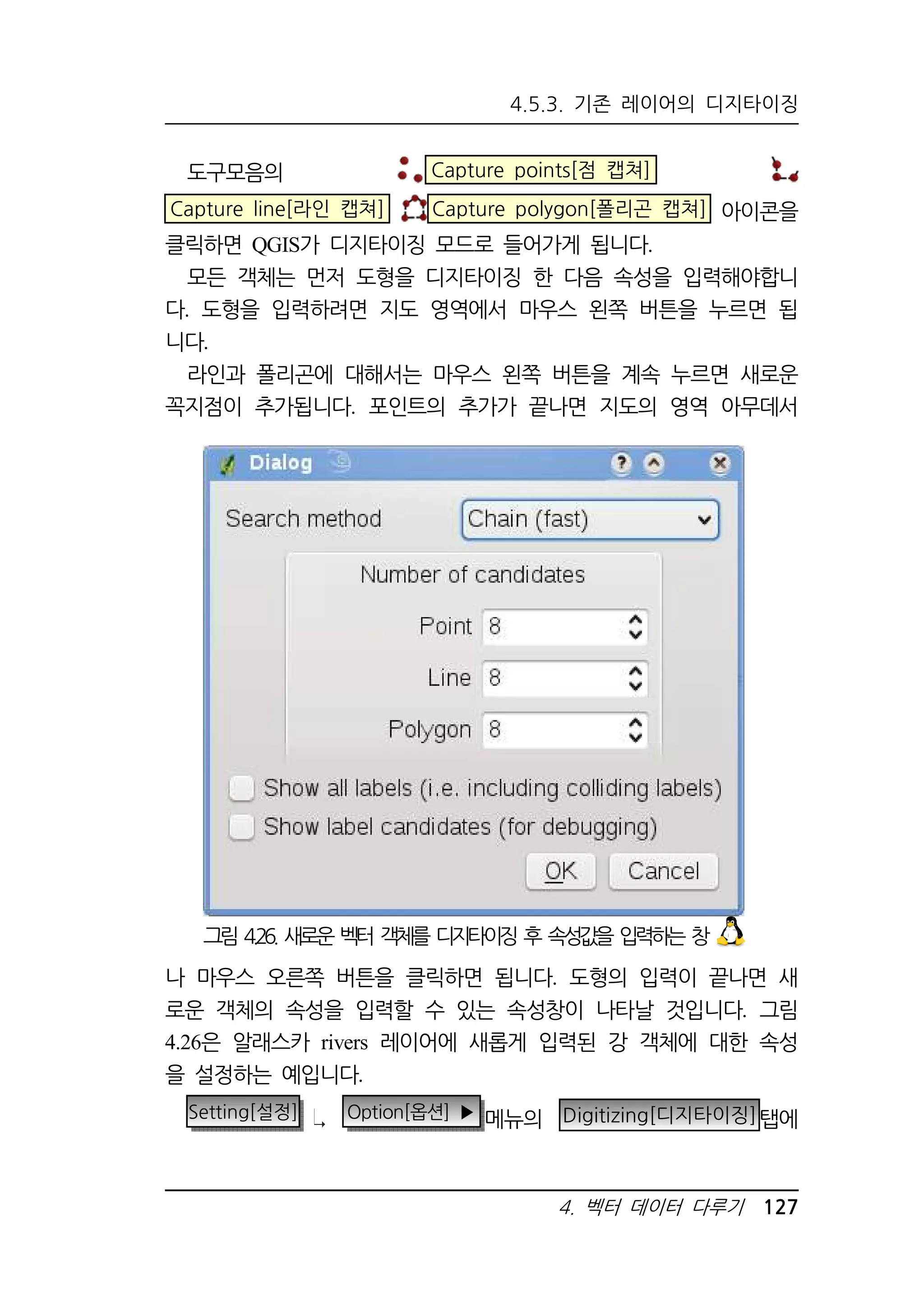 4.5.3. 기존 레이어의 디지타이징 
도구모음의 Capture points[점 캡쳐] 
Capture line[라인 캡쳐] Capture polygon[폴리곤 캡쳐] 아이콘을 
클릭하면 QGIS가 디지타이징 모드로 들어가게 됩니다. 
모든 객체는 먼저 도형을 디지타이징 한 다음 속성을 입력해야합니 
다. 도형을 입력하려면 지도 영역에서 마우스 왼쪽 버튼을 누르면 됩 
니다. 
라인과 폴리곤에 대해서는 마우스 왼쪽 버튼을 계속 누르면 새로운 
꼭지점이 추가됩니다. 포인트의 추가가 끝나면 지도의 영역 아무데서 
그림 4.26. 새로운 벡터 객체를 디지타이징 후 속성값을 입력하는 창 
나 마우스 오른쪽 버튼을 클릭하면 됩니다. 도형의 입력이 끝나면 새 
로운 객체의 속성을 입력할 수 있는 속성창이 나타날 것입니다. 그림 
4.26은 알래스카 rivers 레이어에 새롭게 입력된 강 객체에 대한 속성 
을 설정하는 예입니다. 
Setting[설정] Option[옵션] ▶ 메뉴의 Digitizing[디지타이징]탭에 
4. 벡터 데이터 다루기 127 
 