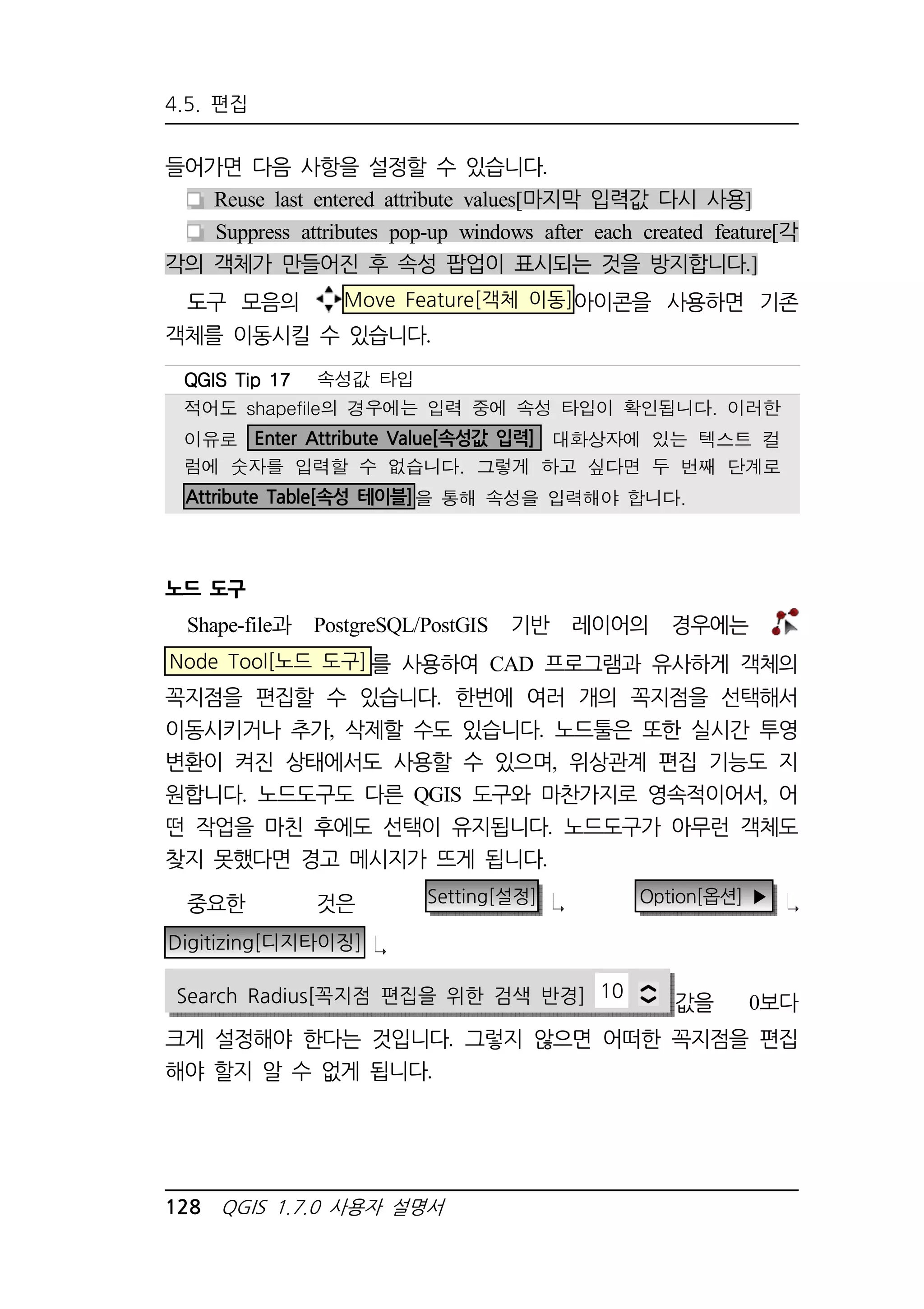 4.5. 편집 
들어가면 다음 사항을 설정할 수 있습니다. 
Reuse last entered attribute values[마지막 입력값 다시 사용] 
Suppress attributes pop-up windows after each created feature[각 
각의 객체가 만들어진 후 속성 팝업이 표시되는 것을 방지합니다.] 
도구 모음의 Move Feature[객체 이동]아이콘을 사용하면 기존 
객체를 이동시킬 수 있습니다. 
QQQQGGGGIIIISSSS TTTTiiiipppp 11117777 속성값 타입 
적어도 shapefile의 경우에는 입력 중에 속성 타입이 확인됩니다. 이러한 
이유로 Enter Attribute Value[속성값 입력] 대화상자에 있는 텍스트 컬 
럼에 숫자를 입력할 수 없습니다. 그렇게 하고 싶다면 두 번째 단계로 
Attribute Table[속성 테이블]을 통해 속성을 입력해야 합니다. 
노드 도구 
Shape-file과 PostgreSQL/PostGIS 기반 레이어의 경우에는 
Node Tool[노드 도구]를 사용하여 CAD 프로그램과 유사하게 객체의 
꼭지점을 편집할 수 있습니다. 한번에 여러 개의 꼭지점을 선택해서 
이동시키거나 추가, 삭제할 수도 있습니다. 노드툴은 또한 실시간 투영 
변환이 켜진 상태에서도 사용할 수 있으며, 위상관계 편집 기능도 지 
원합니다. 노드도구도 다른 QGIS 도구와 마찬가지로 영속적이어서, 어 
떤 작업을 마친 후에도 선택이 유지됩니다. 노드도구가 아무런 객체도 
찾지 못했다면 경고 메시지가 뜨게 됩니다. 
중요한 것은 Setting[설정] Option[옵션] ▶ 
Digitizing[디지타이징] 
Search Radius[꼭지점 편집을 위한 검색 반경] 10 값을 0보다 
크게 설정해야 한다는 것입니다. 그렇지 않으면 어떠한 꼭지점을 편집 
해야 할지 알 수 없게 됩니다. 
128 QGIS 1.7.0 사용자 설명서 
 