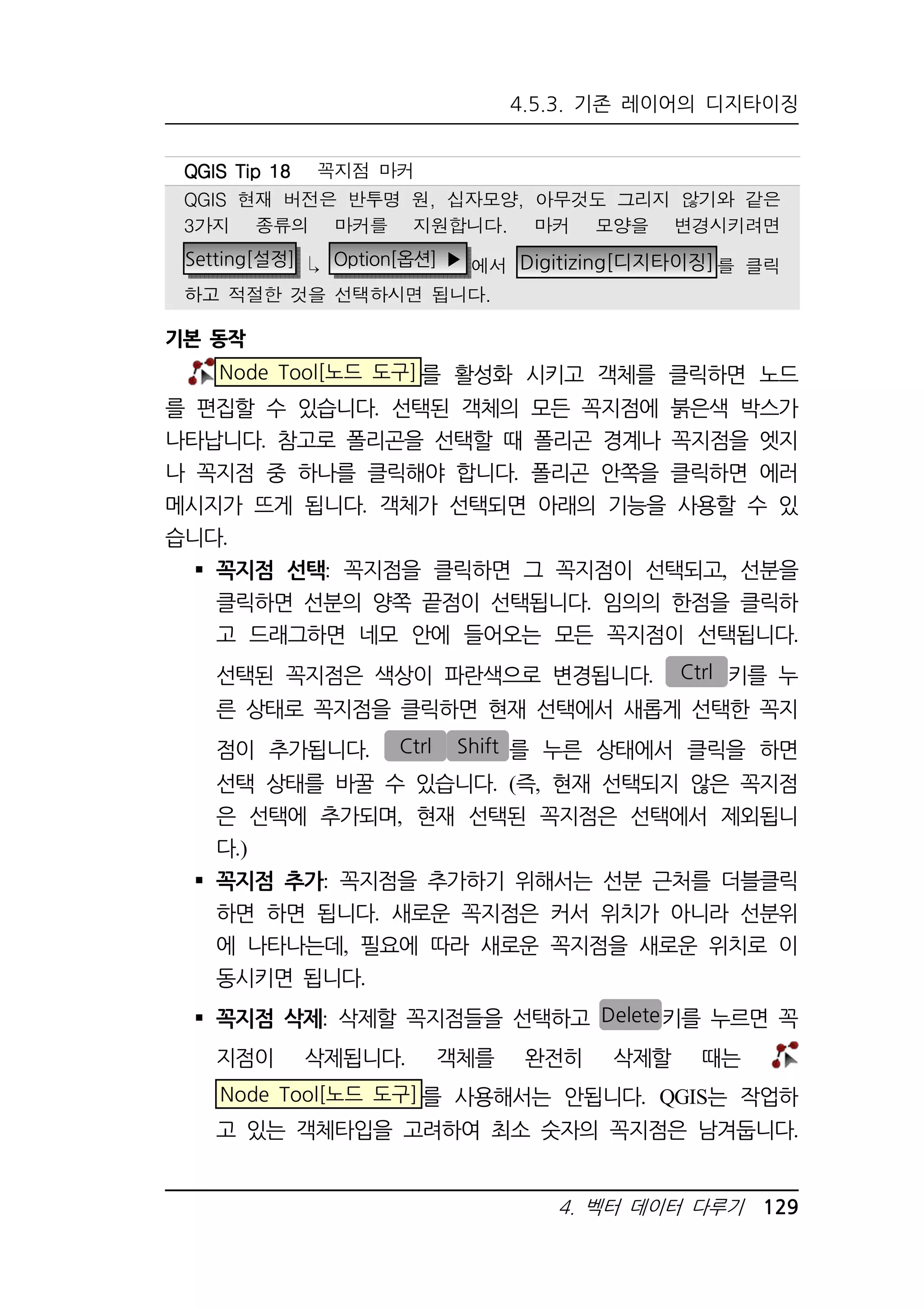4.5.3. 기존 레이어의 디지타이징 
QQQQGGGGIIIISSSS TTTTiiiipppp 11118888 꼭지점 마커 
QGIS 현재 버전은 반투명 원, 십자모양, 아무것도 그리지 않기와 같은 
3가지 종류의 마커를 지원합니다. 마커 모양을 변경시키려면 
Setting[설정]  Option[옵션] ▶ 에서 Digitizing[디지타이징]를 클릭 
하고 적절한 것을 선택하시면 됩니다. 
4. 벡터 데이터 다루기 129 
기본 동작 
Node Tool[노드 도구]를 활성화 시키고 객체를 클릭하면 노드 
를 편집할 수 있습니다. 선택된 객체의 모든 꼭지점에 붉은색 박스가 
나타납니다. 참고로 폴리곤을 선택할 때 폴리곤 경계나 꼭지점을 엣지 
나 꼭지점 중 하나를 클릭해야 합니다. 폴리곤 안쪽을 클릭하면 에러 
메시지가 뜨게 됩니다. 객체가 선택되면 아래의 기능을 사용할 수 있 
습니다. 
 꼭지점 선택: 꼭지점을 클릭하면 그 꼭지점이 선택되고, 선분을 
클릭하면 선분의 양쪽 끝점이 선택됩니다. 임의의 한점을 클릭하 
고 드래그하면 네모 안에 들어오는 모든 꼭지점이 선택됩니다. 
선택된 꼭지점은 색상이 파란색으로 변경됩니다. Ctrl 키를 누 
른 상태로 꼭지점을 클릭하면 현재 선택에서 새롭게 선택한 꼭지 
점이 추가됩니다. Ctrl Shift 를 누른 상태에서 클릭을 하면 
선택 상태를 바꿀 수 있습니다. (즉, 현재 선택되지 않은 꼭지점 
은 선택에 추가되며, 현재 선택된 꼭지점은 선택에서 제외됩니 
다.) 
 꼭지점 추가: 꼭지점을 추가하기 위해서는 선분 근처를 더블클릭 
하면 하면 됩니다. 새로운 꼭지점은 커서 위치가 아니라 선분위 
에 나타나는데, 필요에 따라 새로운 꼭지점을 새로운 위치로 이 
동시키면 됩니다. 
 꼭지점 삭제: 삭제할 꼭지점들을 선택하고 Delete키를 누르면 꼭 
지점이 삭제됩니다. 객체를 완전히 삭제할 때는 
Node Tool[노드 도구]를 사용해서는 안됩니다. QGIS는 작업하 
고 있는 객체타입을 고려하여 최소 숫자의 꼭지점은 남겨둡니다. 
 