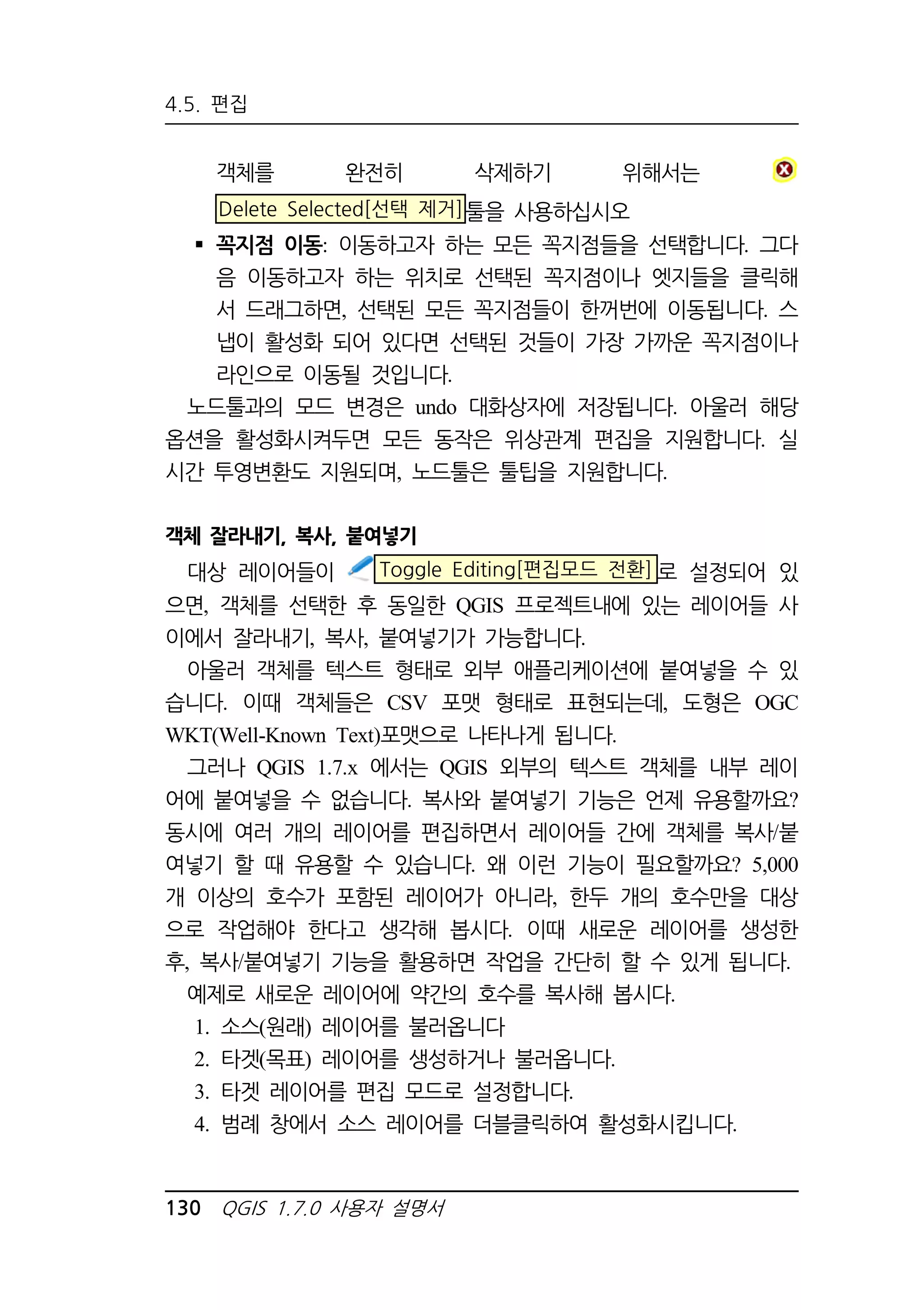 4.5. 편집 
객체를 완전히 삭제하기 위해서는 
Delete Selected[선택 제거]툴을 사용하십시오 
 꼭지점 이동: 이동하고자 하는 모든 꼭지점들을 선택합니다. 그다 
음 이동하고자 하는 위치로 선택된 꼭지점이나 엣지들을 클릭해 
서 드래그하면, 선택된 모든 꼭지점들이 한꺼번에 이동됩니다. 스 
냅이 활성화 되어 있다면 선택된 것들이 가장 가까운 꼭지점이나 
라인으로 이동될 것입니다. 
노드툴과의 모드 변경은 undo 대화상자에 저장됩니다. 아울러 해당 
옵션을 활성화시켜두면 모든 동작은 위상관계 편집을 지원합니다. 실 
시간 투영변환도 지원되며, 노드툴은 툴팁을 지원합니다. 
객체 잘라내기, 복사, 붙여넣기 
대상 레이어들이 Toggle Editing[편집모드 전환]로 설정되어 있 
으면, 객체를 선택한 후 동일한 QGIS 프로젝트내에 있는 레이어들 사 
이에서 잘라내기, 복사, 붙여넣기가 가능합니다. 
아울러 객체를 텍스트 형태로 외부 애플리케이션에 붙여넣을 수 있 
습니다. 이때 객체들은 CSV 포맷 형태로 표현되는데, 도형은 OGC 
WKT(Well-Known Text)포맷으로 나타나게 됩니다. 
그러나 QGIS 1.7.x 에서는 QGIS 외부의 텍스트 객체를 내부 레이 
어에 붙여넣을 수 없습니다. 복사와 붙여넣기 기능은 언제 유용할까요? 
동시에 여러 개의 레이어를 편집하면서 레이어들 간에 객체를 복사/붙 
여넣기 할 때 유용할 수 있습니다. 왜 이런 기능이 필요할까요? 5,000 
개 이상의 호수가 포함된 레이어가 아니라, 한두 개의 호수만을 대상 
으로 작업해야 한다고 생각해 봅시다. 이때 새로운 레이어를 생성한 
후, 복사/붙여넣기 기능을 활용하면 작업을 간단히 할 수 있게 됩니다. 
예제로 새로운 레이어에 약간의 호수를 복사해 봅시다. 
1. 소스(원래) 레이어를 불러옵니다 
2. 타겟(목표) 레이어를 생성하거나 불러옵니다. 
3. 타겟 레이어를 편집 모드로 설정합니다. 
4. 범례 창에서 소스 레이어를 더블클릭하여 활성화시킵니다. 
130 QGIS 1.7.0 사용자 설명서 
 
