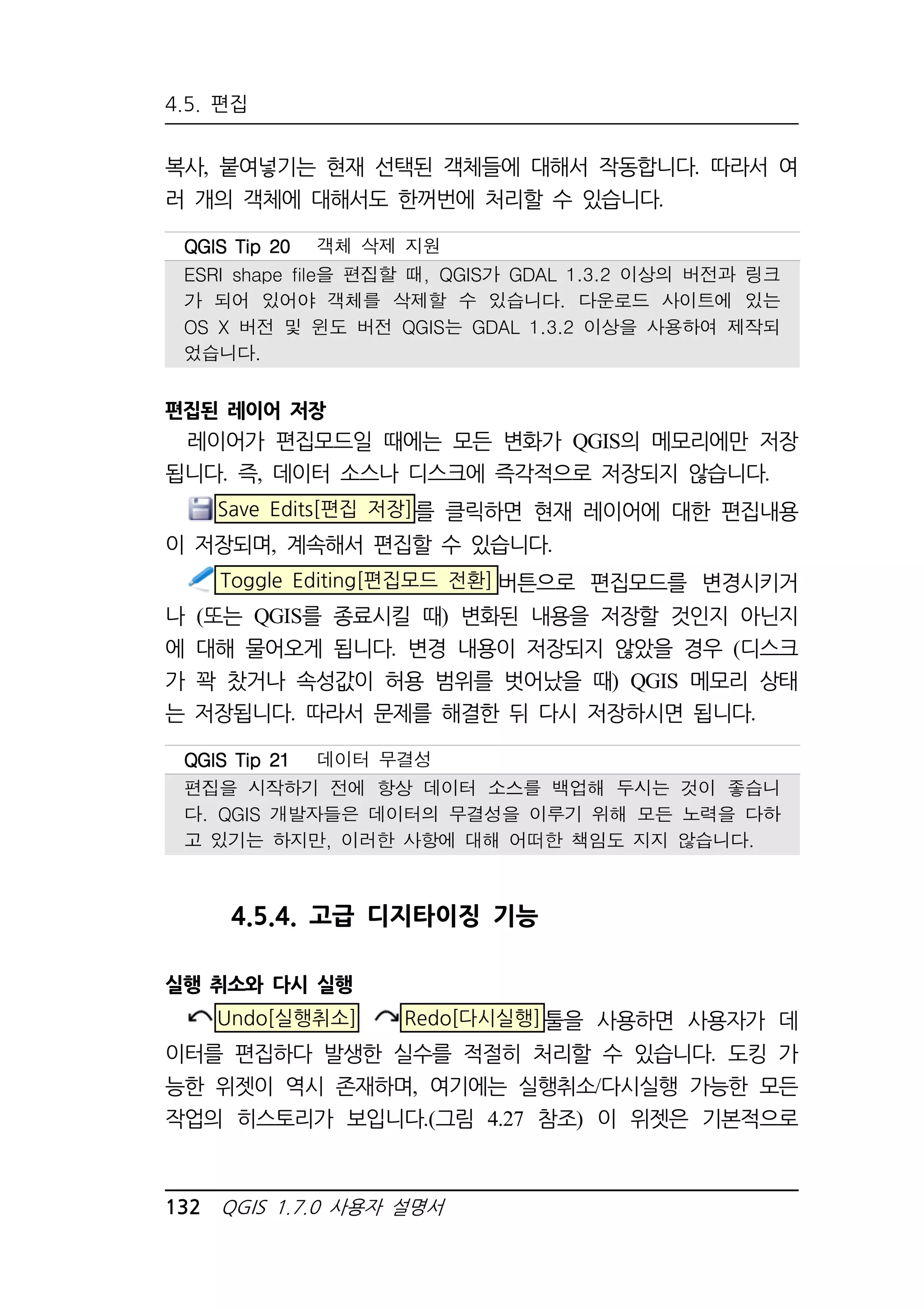 4.5. 편집 
복사, 붙여넣기는 현재 선택된 객체들에 대해서 작동합니다. 따라서 여 
러 개의 객체에 대해서도 한꺼번에 처리할 수 있습니다. 
QQQQGGGGIIIISSSS TTTTiiiipppp 22220000 객체 삭제 지원 
ESRI shape file을 편집할 때, QGIS가 GDAL 1.3.2 이상의 버전과 링크 
가 되어 있어야 객체를 삭제할 수 있습니다. 다운로드 사이트에 있는 
OS X 버전 및 윈도 버전 QGIS는 GDAL 1.3.2 이상을 사용하여 제작되 
었습니다. 
편집된 레이어 저장 
레이어가 편집모드일 때에는 모든 변화가 QGIS의 메모리에만 저장 
됩니다. 즉, 데이터 소스나 디스크에 즉각적으로 저장되지 않습니다. 
Save Edits[편집 저장]를 클릭하면 현재 레이어에 대한 편집내용 
이 저장되며, 계속해서 편집할 수 있습니다. 
Toggle Editing[편집모드 전환] 버튼으로 편집모드를 변경시키거 
나 (또는 QGIS를 종료시킬 때) 변화된 내용을 저장할 것인지 아닌지 
에 대해 물어오게 됩니다. 변경 내용이 저장되지 않았을 경우 (디스크 
가 꽉 찼거나 속성값이 허용 범위를 벗어났을 때) QGIS 메모리 상태 
는 저장됩니다. 따라서 문제를 해결한 뒤 다시 저장하시면 됩니다. 
QQQQGGGGIIIISSSS TTTTiiiipppp 22221111 데이터 무결성 
편집을 시작하기 전에 항상 데이터 소스를 백업해 두시는 것이 좋습니 
다. QGIS 개발자들은 데이터의 무결성을 이루기 위해 모든 노력을 다하 
고 있기는 하지만, 이러한 사항에 대해 어떠한 책임도 지지 않습니다. 
4.5.4. 고급 디지타이징 기능 
실행 취소와 다시 실행 
Undo[실행취소] Redo[다시실행]툴을 사용하면 사용자가 데 
이터를 편집하다 발생한 실수를 적절히 처리할 수 있습니다. 도킹 가 
능한 위젯이 역시 존재하며, 여기에는 실행취소/다시실행 가능한 모든 
작업의 히스토리가 보입니다.(그림 4.27 참조) 이 위젯은 기본적으로 
132 QGIS 1.7.0 사용자 설명서 
 