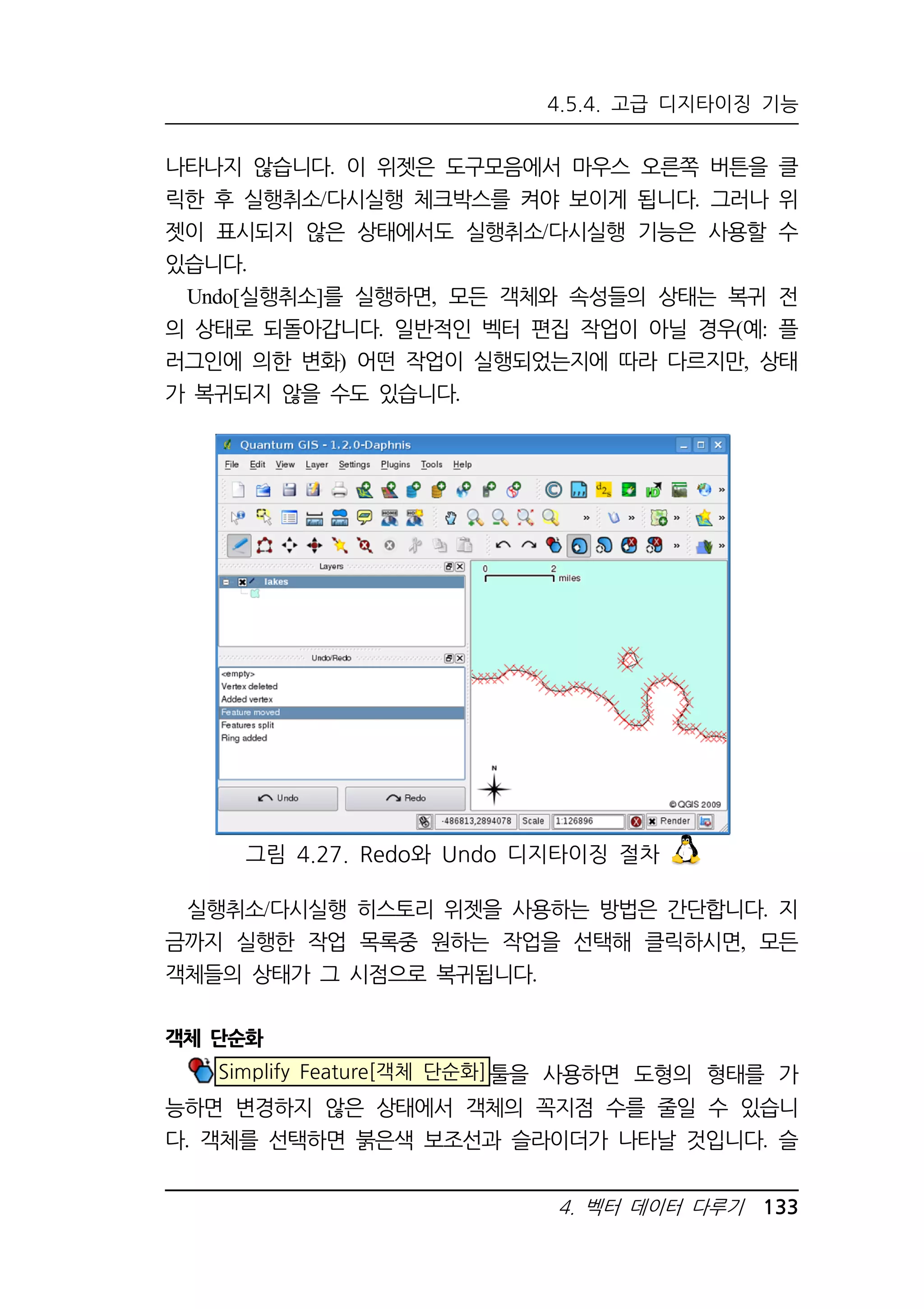 4.5.4. 고급 디지타이징 기능 
나타나지 않습니다. 이 위젯은 도구모음에서 마우스 오른쪽 버튼을 클 
릭한 후 실행취소/다시실행 체크박스를 켜야 보이게 됩니다. 그러나 위 
젯이 표시되지 않은 상태에서도 실행취소/다시실행 기능은 사용할 수 
있습니다. 
Undo[실행취소]를 실행하면, 모든 객체와 속성들의 상태는 복귀 전 
의 상태로 되돌아갑니다. 일반적인 벡터 편집 작업이 아닐 경우(예: 플 
러그인에 의한 변화) 어떤 작업이 실행되었는지에 따라 다르지만, 상태 
가 복귀되지 않을 수도 있습니다. 
그림 4.27. Redo와 Undo 디지타이징 절차 
실행취소/다시실행 히스토리 위젯을 사용하는 방법은 간단합니다. 지 
금까지 실행한 작업 목록중 원하는 작업을 선택해 클릭하시면, 모든 
객체들의 상태가 그 시점으로 복귀됩니다. 
4. 벡터 데이터 다루기 133 
객체 단순화 
Simplify Feature[객체 단순화]툴을 사용하면 도형의 형태를 가 
능하면 변경하지 않은 상태에서 객체의 꼭지점 수를 줄일 수 있습니 
다. 객체를 선택하면 붉은색 보조선과 슬라이더가 나타날 것입니다. 슬 
 