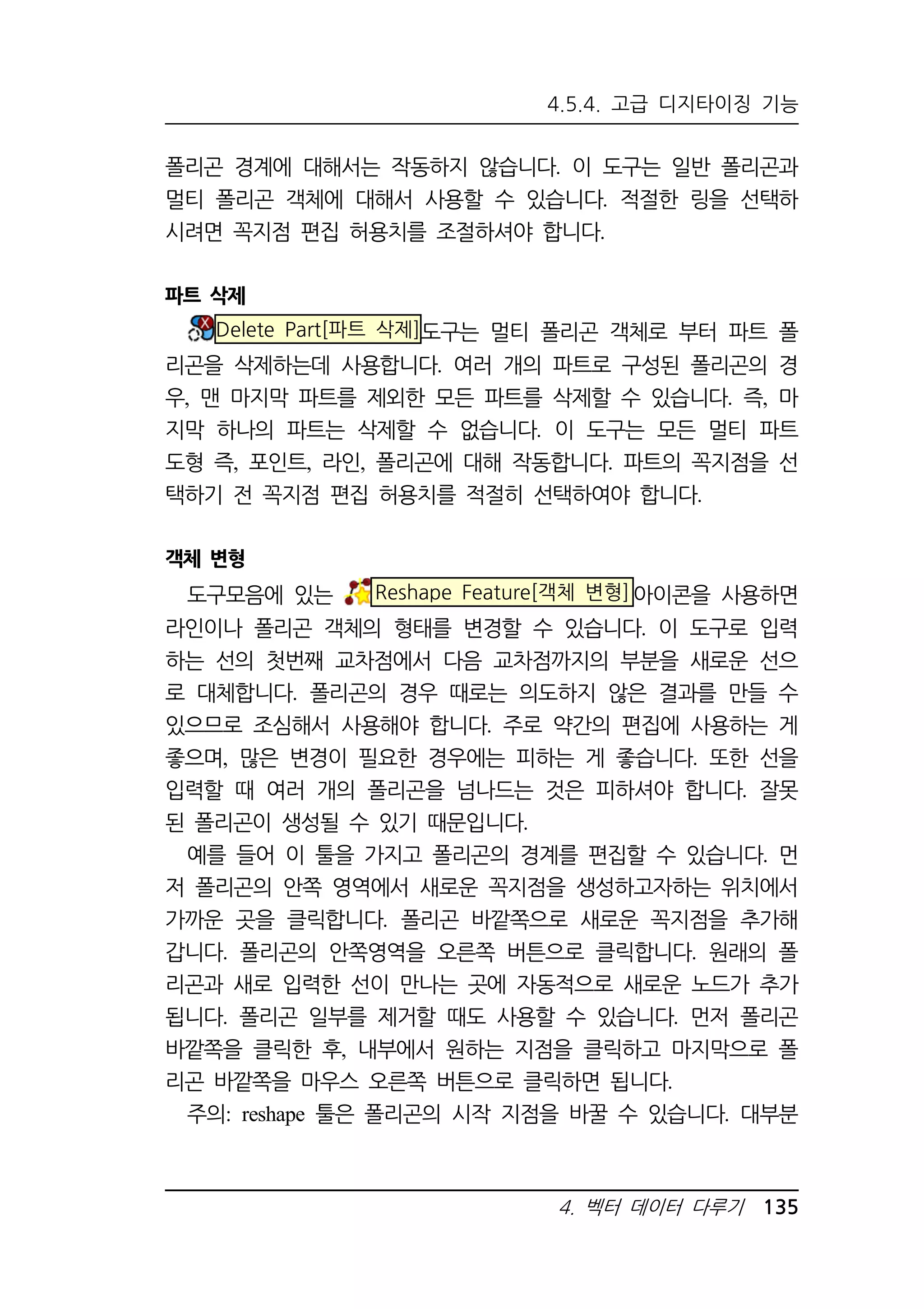 4.5.4. 고급 디지타이징 기능 
폴리곤 경계에 대해서는 작동하지 않습니다. 이 도구는 일반 폴리곤과 
멀티 폴리곤 객체에 대해서 사용할 수 있습니다. 적절한 링을 선택하 
시려면 꼭지점 편집 허용치를 조절하셔야 합니다. 
4. 벡터 데이터 다루기 135 
파트 삭제 
Delete Part[파트 삭제]도구는 멀티 폴리곤 객체로 부터 파트 폴 
리곤을 삭제하는데 사용합니다. 여러 개의 파트로 구성된 폴리곤의 경 
우, 맨 마지막 파트를 제외한 모든 파트를 삭제할 수 있습니다. 즉, 마 
지막 하나의 파트는 삭제할 수 없습니다. 이 도구는 모든 멀티 파트 
도형 즉, 포인트, 라인, 폴리곤에 대해 작동합니다. 파트의 꼭지점을 선 
택하기 전 꼭지점 편집 허용치를 적절히 선택하여야 합니다. 
객체 변형 
도구모음에 있는 Reshape Feature[객체 변형]아이콘을 사용하면 
라인이나 폴리곤 객체의 형태를 변경할 수 있습니다. 이 도구로 입력 
하는 선의 첫번째 교차점에서 다음 교차점까지의 부분을 새로운 선으 
로 대체합니다. 폴리곤의 경우 때로는 의도하지 않은 결과를 만들 수 
있으므로 조심해서 사용해야 합니다. 주로 약간의 편집에 사용하는 게 
좋으며, 많은 변경이 필요한 경우에는 피하는 게 좋습니다. 또한 선을 
입력할 때 여러 개의 폴리곤을 넘나드는 것은 피하셔야 합니다. 잘못 
된 폴리곤이 생성될 수 있기 때문입니다. 
예를 들어 이 툴을 가지고 폴리곤의 경계를 편집할 수 있습니다. 먼 
저 폴리곤의 안쪽 영역에서 새로운 꼭지점을 생성하고자하는 위치에서 
가까운 곳을 클릭합니다. 폴리곤 바깥쪽으로 새로운 꼭지점을 추가해 
갑니다. 폴리곤의 안쪽영역을 오른쪽 버튼으로 클릭합니다. 원래의 폴 
리곤과 새로 입력한 선이 만나는 곳에 자동적으로 새로운 노드가 추가 
됩니다. 폴리곤 일부를 제거할 때도 사용할 수 있습니다. 먼저 폴리곤 
바깥쪽을 클릭한 후, 내부에서 원하는 지점을 클릭하고 마지막으로 폴 
리곤 바깥쪽을 마우스 오른쪽 버튼으로 클릭하면 됩니다. 
주의: reshape 툴은 폴리곤의 시작 지점을 바꿀 수 있습니다. 대부분 
 