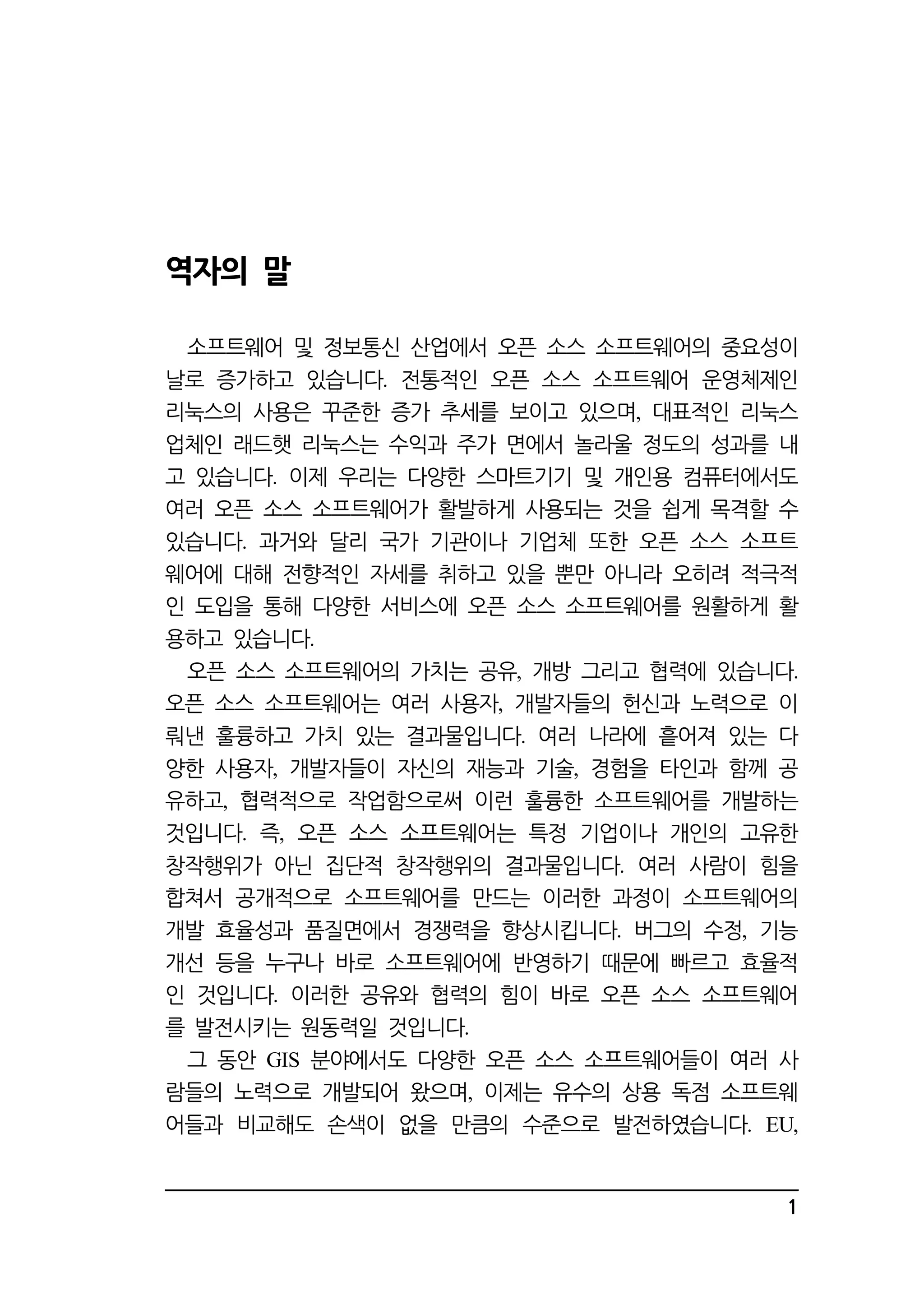 1 
역자의 말 
소프트웨어 및 정보통신 산업에서 오픈 소스 소프트웨어의 중요성이 
날로 증가하고 있습니다 전통적인 . 오픈 소스 소프트웨어 운영체제인 
리눅스의 사용은 꾸준한 증가 추세를 보이고 있으며, 대표적인 리눅스 
업체인 래드햇 리눅스는 수익과 주가 면에서 놀라울 정도의 성과를 내 
고 있습니다. 이제 우리는 다양한 스마트기기 및 개인용 컴퓨터에서도 
여러 오픈 소스 소프트웨어가 활발하게 사용되는 것을 쉽게 목격할 수 
있습니다. 과거와 달리 국가 기관이나 기업체 또한 오픈 소스 소프트 
웨어에 대해 전향적인 자세를 취하고 있을 뿐만 아니라 오히려 적극적 
인 도입을 통해 다양한 서비스에 오픈 소스 소프트웨어를 원활하게 활 
용하고 있습니다. 
오픈 소스 소프트웨어의 가치는 공유, 개방 그리고 협력에 있습니다. 
오픈 소스 소프트웨어는 여러 사용자, 개발자들의 헌신과 노력으로 이 
뤄낸 훌륭하고 가치 있는 결과물입니다. 여러 나라에 흩어져 있는 다 
양한 사용자, 개발자들이 자신의 재능과 기술, 경험을 타인과 함께 공 
유하고, 협력적으로 작업함으로써 이런 훌륭한 소프트웨어를 개발하는 
것입니다. 즉, 오픈 소스 소프트웨어는 특정 기업이나 개인의 고유한 
창작행위가 아닌 집단적 창작행위의 결과물입니다. 여러 사람이 힘을 
합쳐서 공개적으로 소프트웨어를 만드는 이러한 과정이 소프트웨어의 
개발 효율성과 품질면에서 경쟁력을 향상시킵니다. 버그의 수정, 기능 
개선 등을 누구나 바로 소프트웨어에 반영하기 때문에 빠르고 효율적 
인 것입니다. 이러한 공유와 협력의 힘이 바로 오픈 소스 소프트웨어 
를 발전시키는 원동력일 것입니다. 
그 동안 GIS 분야에서도 다양한 오픈 소스 소프트웨어들이 여러 사 
람들의 노력으로 개발되어 왔으며, 이제는 유수의 상용 독점 소프트웨 
어들과 비교해도 손색이 없을 만큼의 수준으로 발전하였습니다. EU, 
 