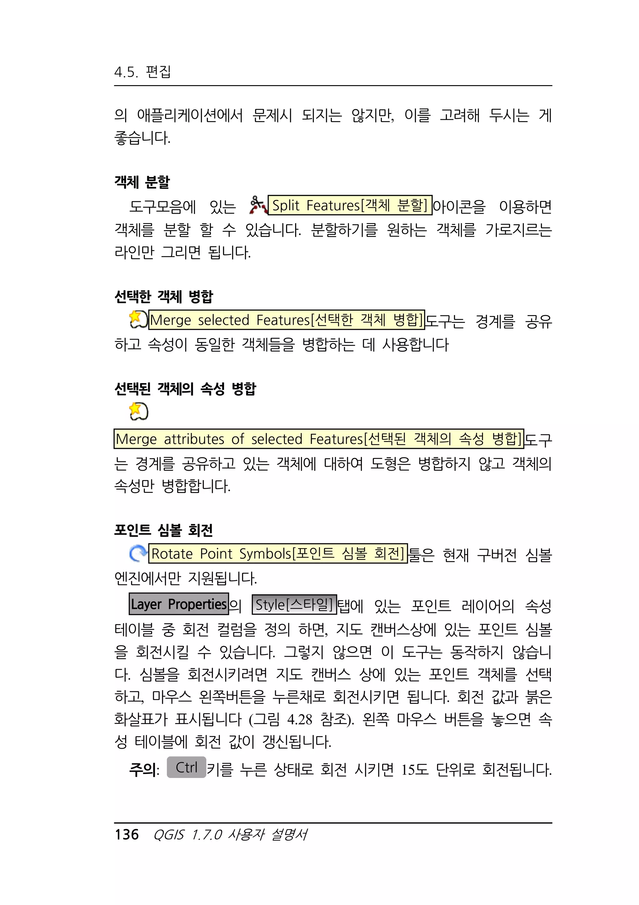4.5. 편집 
의 애플리케이션에서 문제시 되지는 않지만, 이를 고려해 두시는 게 
좋습니다. 
객체 분할 
도구모음에 있는 Split Features[객체 분할] 아이콘을 이용하면 
객체를 분할 할 수 있습니다. 분할하기를 원하는 객체를 가로지르는 
라인만 그리면 됩니다. 
선택한 객체 병합 
Merge selected Features[선택한 객체 병합]도구는 경계를 공유 
하고 속성이 동일한 객체들을 병합하는 데 사용합니다 
선택된 객체의 속성 병합 
Merge attributes of selected Features[선택된 객체의 속성 병합]도구 
는 경계를 공유하고 있는 객체에 대하여 도형은 병합하지 않고 객체의 
속성만 병합합니다. 
포인트 심볼 회전 
Rotate Point Symbols[포인트 심볼 회전]툴은 현재 구버전 심볼 
엔진에서만 지원됩니다. 
Layer Properties의 Style[스타일]탭에 있는 포인트 레이어의 속성 
테이블 중 회전 컬럼을 정의 하면, 지도 캔버스상에 있는 포인트 심볼 
을 회전시킬 수 있습니다. 그렇지 않으면 이 도구는 동작하지 않습니 
다. 심볼을 회전시키려면 지도 캔버스 상에 있는 포인트 객체를 선택 
하고, 마우스 왼쪽버튼을 누른채로 회전시키면 됩니다. 회전 값과 붉은 
화살표가 표시됩니다 (그림 4.28 참조). 왼쪽 마우스 버튼을 놓으면 속 
성 테이블에 회전 값이 갱신됩니다. 
주의: Ctrl 키를 누른 상태로 회전 시키면 15도 단위로 회전됩니다. 
136 QGIS 1.7.0 사용자 설명서 
 
