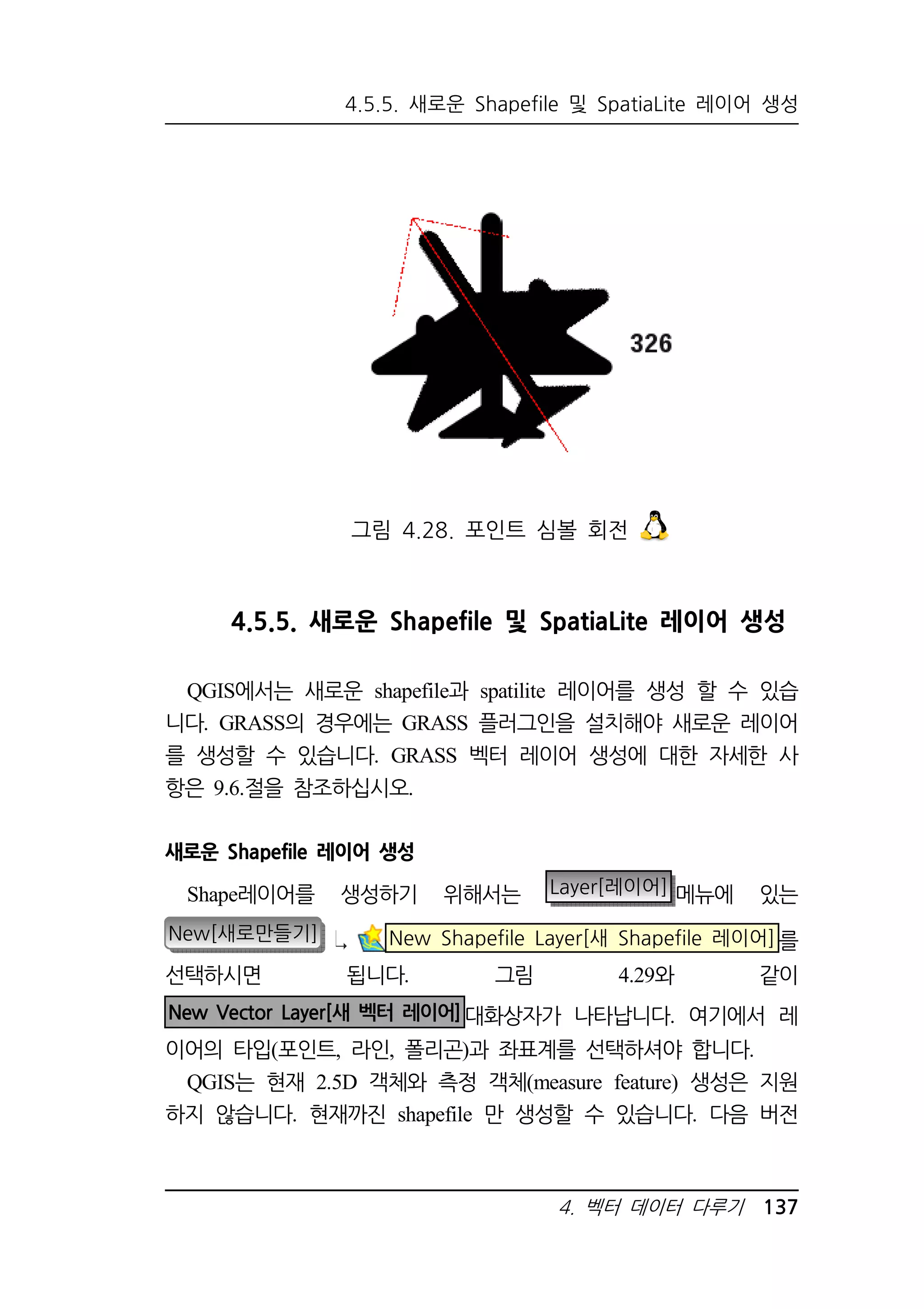 4.5.5. 새로운 Shapefile 및 SpatiaLite 레이어 생성 
그림 4.28. 포인트 심볼 회전 
4.5.5. 새로운 Shapefile 및 SpatiaLite 레이어 생성 
QGIS에서는 새로운 shapefile과 spatilite 레이어를 생성 할 수 있습 
니다. GRASS의 경우에는 GRASS 플러그인을 설치해야 새로운 레이어 
를 생성할 수 있습니다. GRASS 벡터 레이어 생성에 대한 자세한 사 
항은 9.6.절을 참조하십시오. 
새로운 Shapefile 레이어 생성 
Shape레이어를 생성하기 위해서는 Layer[레이어] 메뉴에 있는 
New[새로만들기] New Shapefile Layer[새 Shapefile 레이어]를 
선택하시면 됩니다. 그림 4.29와 같이 
New Vector Layer[새 벡터 레이어]대화상자가 나타납니다. 여기에서 레 
이어의 타입(포인트, 라인, 폴리곤)과 좌표계를 선택하셔야 합니다. 
QGIS는 현재 2.5D 객체와 측정 객체(measure feature) 생성은 지원 
하지 않습니다. 현재까진 shapefile 만 생성할 수 있습니다. 다음 버전 
4. 벡터 데이터 다루기 137 
 