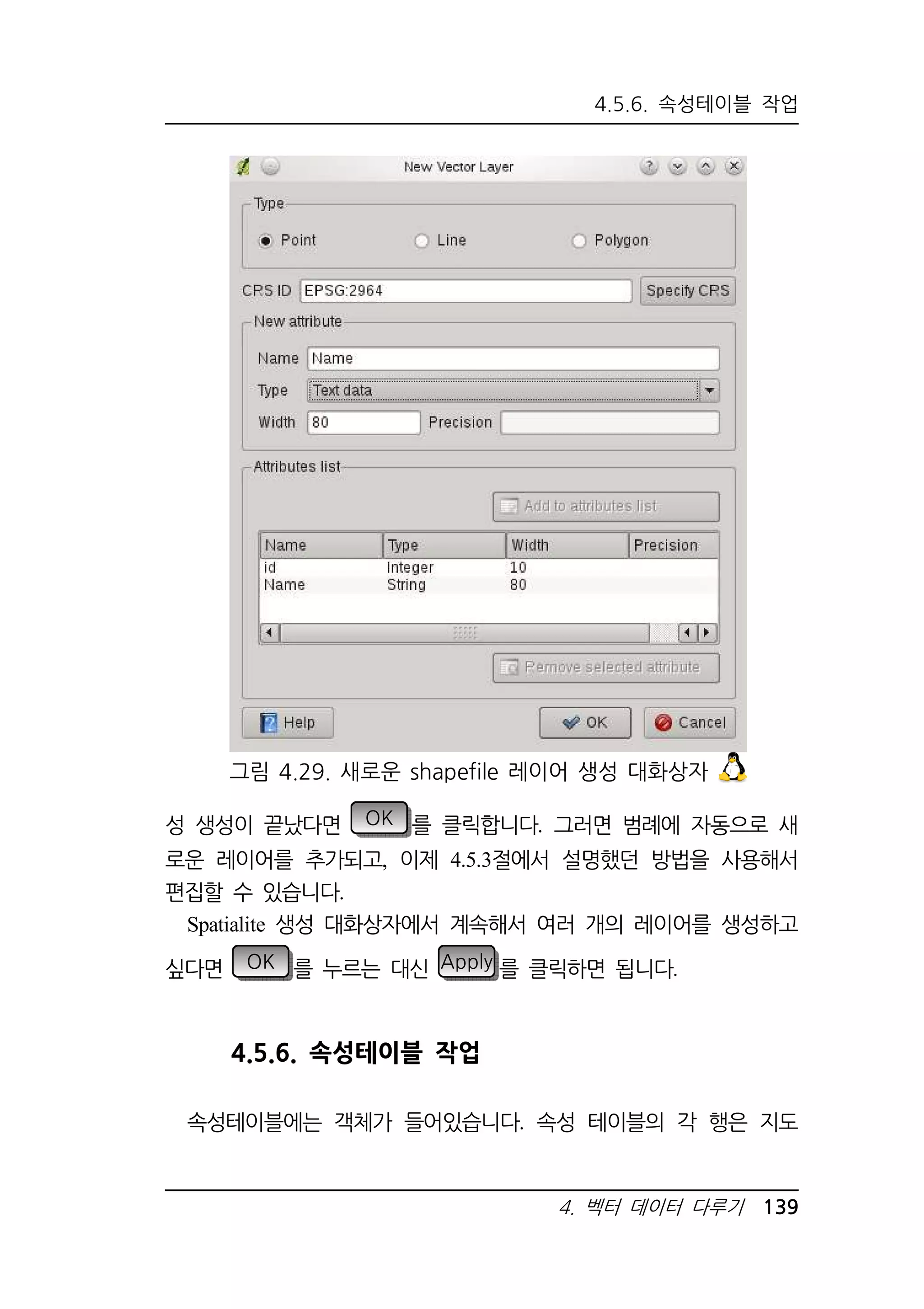 4.5.6. 속성테이블 작업 
그림 4.29. 새로운 shapefile 레이어 생성 대화상자 
성 생성이 끝났다면 OK 를 클릭합니다. 그러면 범례에 자동으로 새 
로운 레이어를 추가되고, 이제 4.5.3절에서 설명했던 방법을 사용해서 
편집할 수 있습니다. 
Spatialite 생성 대화상자에서 계속해서 여러 개의 레이어를 생성하고 
싶다면 OK 를 누르는 대신 Apply 를 클릭하면 됩니다. 
4. 벡터 데이터 다루기 139 
4.5.6. 속성테이블 작업 
속성테이블에는 객체가 들어있습니다. 속성 테이블의 각 행은 지도 
 