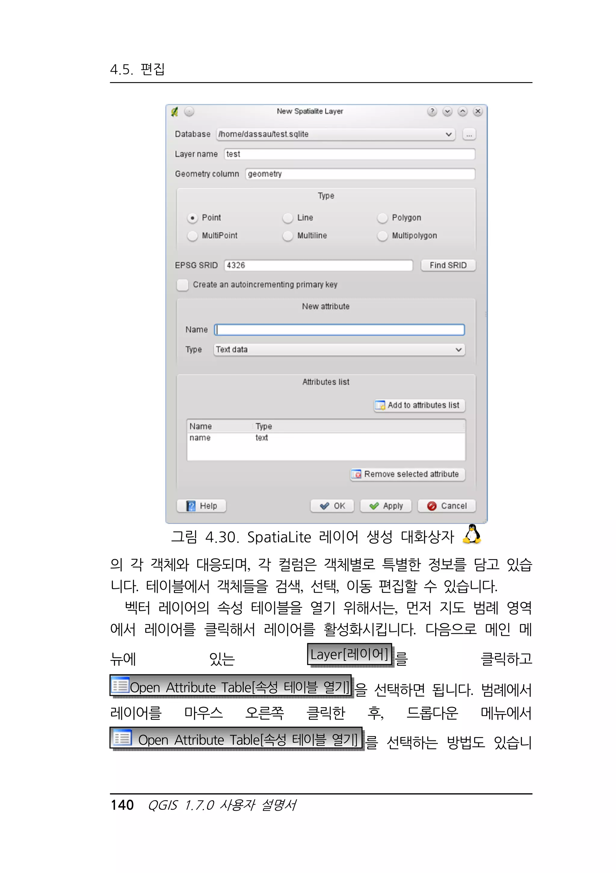 4.5. 편집 
그림 4.30. SpatiaLite 레이어 생성 대화상자 
의 각 객체와 대응되며, 각 컬럼은 객체별로 특별한 정보를 담고 있습 
니다. 테이블에서 객체들을 검색, 선택, 이동 편집할 수 있습니다. 
벡터 레이어의 속성 테이블을 열기 위해서는, 먼저 지도 범례 영역 
에서 레이어를 클릭해서 레이어를 활성화시킵니다. 다음으로 메인 메 
뉴에 있는 Layer[레이어] 를 클릭하고 
Open Attribute Table[속성 테이블 열기] 을 선택하면 됩니다. 범례에서 
레이어를 마우스 오른쪽 클릭한 후, 드롭다운 메뉴에서 
Open Attribute Table[속성 테이블 열기] 를 선택하는 방법도 있습니 
140 QGIS 1.7.0 사용자 설명서 
 