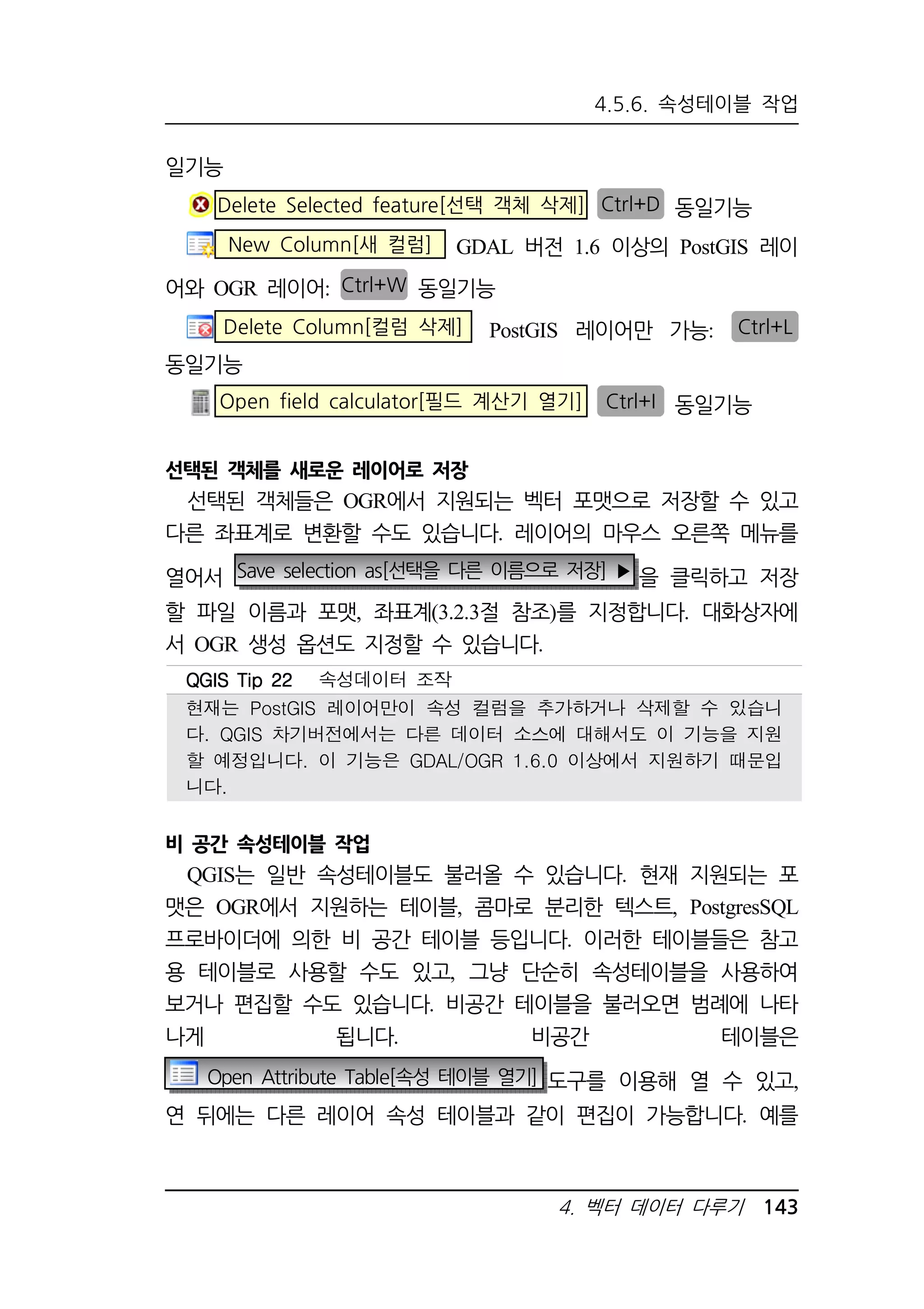 4.5.6. 속성테이블 작업 
QQQQGGGGIIIISSSS TTTTiiiipppp 22222222 속성데이터 조작 
현재는 PostGIS 레이어만이 속성 컬럼을 추가하거나 삭제할 수 있습니 
다. QGIS 차기버전에서는 다른 데이터 소스에 대해서도 이 기능을 지원 
할 예정입니다. 이 기능은 GDAL/OGR 1.6.0 이상에서 지원하기 때문입 
니다. 
4. 벡터 데이터 다루기 143 
일기능 
Delete Selected feature[선택 객체 삭제] Ctrl+D 동일기능 
New Column[새 컬럼] GDAL 버전 1.6 이상의 PostGIS 레이 
어와 OGR 레이어: Ctrl+W 동일기능 
Delete Column[컬럼 삭제] PostGIS 레이어만 가능: Ctrl+L 
동일기능 
Open field calculator[필드 계산기 열기] Ctrl+I 동일기능 
선택된 객체를 새로운 레이어로 저장 
선택된 객체들은 OGR에서 지원되는 벡터 포맷으로 저장할 수 있고 
다른 좌표계로 변환할 수도 있습니다. 레이어의 마우스 오른쪽 메뉴를 
열어서 Save selection as[선택을 다른 이름으로 저장] ▶ 을 클릭하고 저장 
할 파일 이름과 포맷, 좌표계(3.2.3절 참조)를 지정합니다. 대화상자에 
서 OGR 생성 옵션도 지정할 수 있습니다. 
비 공간 속성테이블 작업 
QGIS는 일반 속성테이블도 불러올 수 있습니다. 현재 지원되는 포 
맷은 OGR에서 지원하는 테이블, 콤마로 분리한 텍스트, PostgresSQL 
프로바이더에 의한 비 공간 테이블 등입니다. 이러한 테이블들은 참고 
용 테이블로 사용할 수도 있고, 그냥 단순히 속성테이블을 사용하여 
보거나 편집할 수도 있습니다. 비공간 테이블을 불러오면 범례에 나타 
나게 됩니다. 비공간 테이블은 
Open Attribute Table[속성 테이블 열기] 도구를 이용해 열 수 있고, 
연 뒤에는 다른 레이어 속성 테이블과 같이 편집이 가능합니다. 예를 
 