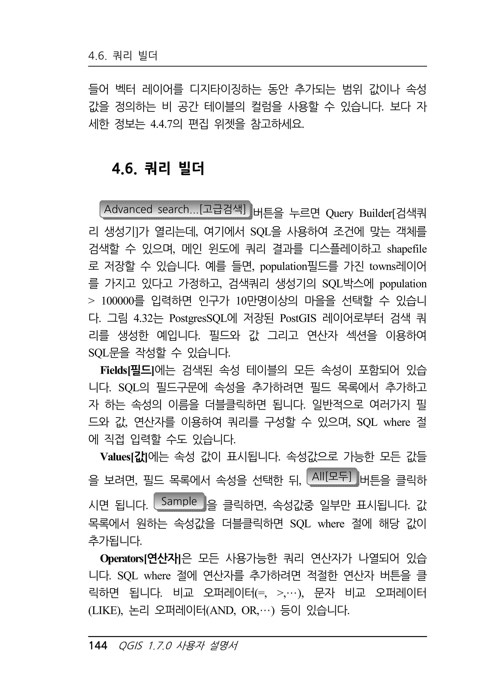 4.6. 쿼리 빌더 
들어 벡터 레이어를 디지타이징하는 동안 추가되는 범위 값이나 속성 
값을 정의하는 비 공간 테이블의 컬럼을 사용할 수 있습니다. 보다 자 
세한 정보는 4.4.7의 편집 위젯을 참고하세요. 
4.6. 쿼리 빌더 
Advanced search...[고급검색] 버튼을 누르면 Query Builder[검색쿼 
리 생성기]가 열리는데, 여기에서 SQL을 사용하여 조건에 맞는 객체를 
검색할 수 있으며, 메인 윈도에 쿼리 결과를 디스플레이하고 shapefile 
로 저장할 수 있습니다. 예를 들면, population필드를 가진 towns레이어 
를 가지고 있다고 가정하고, 검색쿼리 생성기의 SQL박스에 population 
 100000를 입력하면 인구가 10만명이상의 마을을 선택할 수 있습니 
다. 그림 4.32는 PostgresSQL에 저장된 PostGIS 레이어로부터 검색 쿼 
리를 생성한 예입니다. 필드와 값 그리고 연산자 섹션을 이용하여 
SQL문을 작성할 수 있습니다. 
Fields[필드]에는 검색된 속성 테이블의 모든 속성이 포함되어 있습 
니다. SQL의 필드구문에 속성을 추가하려면 필드 목록에서 추가하고 
자 하는 속성의 이름을 더블클릭하면 됩니다. 일반적으로 여러가지 필 
드와 값, 연산자를 이용하여 쿼리를 구성할 수 있으며, SQL where 절 
에 직접 입력할 수도 있습니다. 
Values[값]에는 속성 값이 표시됩니다. 속성값으로 가능한 모든 값들 
을 보려면, 필드 목록에서 속성을 선택한 뒤, All[모두] 버튼을 클릭하 
시면 됩니다. Sample 을 클릭하면, 속성값중 일부만 표시됩니다. 값 
목록에서 원하는 속성값을 더블클릭하면 SQL where 절에 해당 값이 
추가됩니다. 
Operators[연산자]은 모든 사용가능한 쿼리 연산자가 나열되어 있습 
니다. SQL where 절에 연산자를 추가하려면 적절한 연산자 버튼을 클 
릭하면 됩니다. 비교 오퍼레이터(=, , ), 문자 비교 오퍼레이터 
(LIKE), 논리 오퍼레이터(AND, OR, ) 등이 있습니다. 
144 QGIS 1.7.0 사용자 설명서 
 