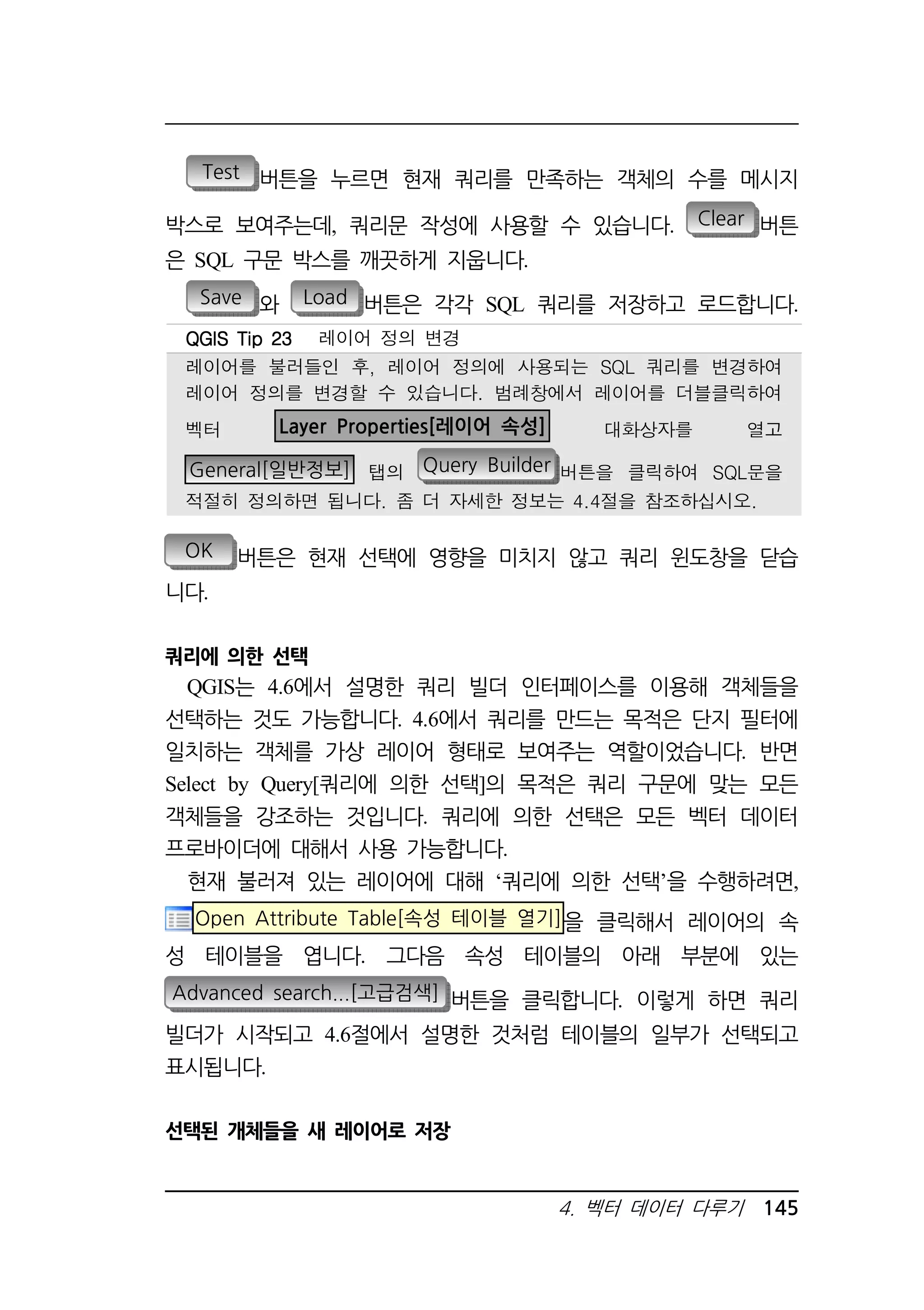 Test 버튼을 누르면 현재 쿼리를 만족하는 객체의 수를 메시지 
박스로 보여주는데, 쿼리문 작성에 사용할 수 있습니다. Clear 버튼 
은 SQL 구문 박스를 깨끗하게 지웁니다. 
Save 와 Load 버튼은 각각 SQL 쿼리를 저장하고 로드합니다. 
QQQQGGGGIIIISSSS TTTTiiiipppp 22223333 레이어 정의 변경 
레이어를 불러들인 후, 레이어 정의에 사용되는 SQL 쿼리를 변경하여 
레이어 정의를 변경할 수 있습니다. 범례창에서 레이어를 더블클릭하여 
벡터 Layer Properties[레이어 속성] 대화상자를 열고 
General[일반정보] 탭의 Query Builder 버튼을 클릭하여 SQL문을 
적절히 정의하면 됩니다. 좀 더 자세한 정보는 4.4절을 참조하십시오. 
OK 버튼은 현재 선택에 영향을 미치지 않고 쿼리 윈도창을 닫습 
니다. 
쿼리에 의한 선택 
QGIS는 4.6에서 설명한 쿼리 빌더 인터페이스를 이용해 객체들을 
선택하는 것도 가능합니다. 4.6에서 쿼리를 만드는 목적은 단지 필터에 
일치하는 객체를 가상 레이어 형태로 보여주는 역할이었습니다. 반면 
Select by Query[쿼리에 의한 선택]의 목적은 쿼리 구문에 맞는 모든 
객체들을 강조하는 것입니다. 쿼리에 의한 선택은 모든 벡터 데이터 
프로바이더에 대해서 사용 가능합니다. 
현재 불러져 있는 레이어에 대해 ‘쿼리에 의한 선택’을 수행하려면, 
Open Attribute Table[속성 테이블 열기]을 클릭해서 레이어의 속 
성 테이블을 엽니다. 그다음 속성 테이블의 아래 부분에 있는 
Advanced search...[고급검색] 버튼을 클릭합니다. 이렇게 하면 쿼리 
빌더가 시작되고 4.6절에서 설명한 것처럼 테이블의 일부가 선택되고 
표시됩니다. 
4. 벡터 데이터 다루기 145 
선택된 개체들을 새 레이어로 저장 
 