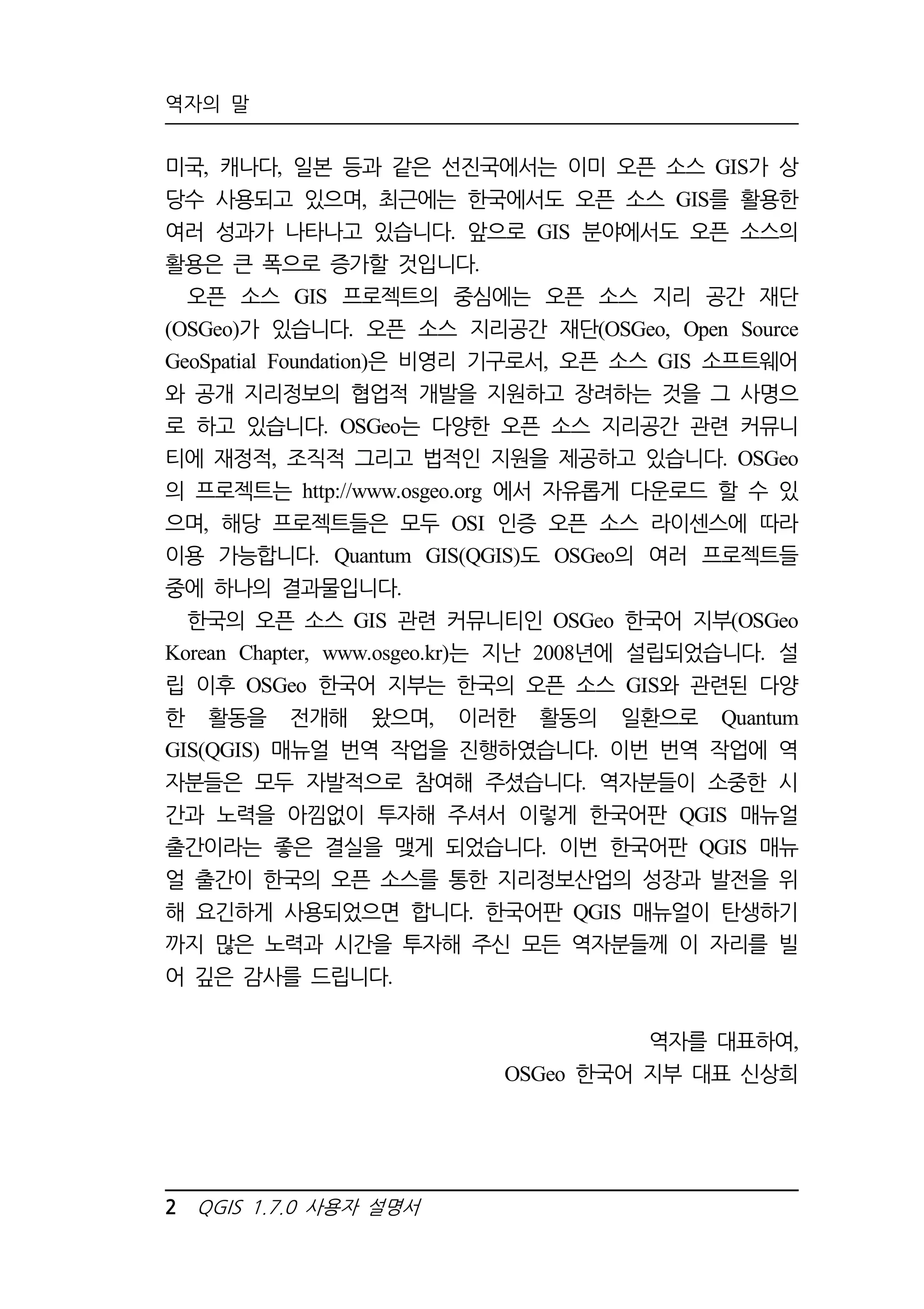 역자의 말 
미국, 캐나다, 일본 등과 같은 선진국에서는 이미 오픈 소스 GIS가 상 
당수 사용되고 있으며, 최근에는 한국에서도 오픈 소스 GIS를 활용한 
여러 성과가 나타나고 있습니다. 앞으로 GIS 분야에서도 오픈 소스의 
활용은 큰 폭으로 증가할 것입니다. 
오픈 소스 GIS 프로젝트의 중심에는 오픈 소스 지리 공간 재단 
(OSGeo)가 있습니다. 오픈 소스 지리공간 재단(OSGeo, Open Source 
GeoSpatial Foundation)은 비영리 기구로서, 오픈 소스 GIS 소프트웨어 
와 공개 지리정보의 협업적 개발을 지원하고 장려하는 것을 그 사명으 
로 하고 있습니다. OSGeo는 다양한 오픈 소스 지리공간 관련 커뮤니 
티에 재정적, 조직적 그리고 법적인 지원을 제공하고 있습니다. OSGeo 
의 프로젝트는 http://www.osgeo.org 에서 자유롭게 다운로드 할 수 있 
으며, 해당 프로젝트들은 모두 OSI 인증 오픈 소스 라이센스에 따라 
이용 가능합니다. Quantum GIS(QGIS)도 OSGeo의 여러 프로젝트들 
중에 하나의 결과물입니다. 
한국의 오픈 소스 GIS 관련 커뮤니티인 OSGeo 한국어 지부(OSGeo 
Korean Chapter, www.osgeo.kr)는 지난 2008년에 설립되었습니다. 설 
립 이후 OSGeo 한국어 지부는 한국의 오픈 소스 GIS와 관련된 다양 
한 활동을 전개해 왔으며, 이러한 활동의 일환으로 Quantum 
GIS(QGIS) 매뉴얼 번역 작업을 진행하였습니다. 이번 번역 작업에 역 
자분들은 모두 자발적으로 참여해 주셨습니다. 역자분들이 소중한 시 
간과 노력을 아낌없이 투자해 주셔서 이렇게 한국어판 QGIS 매뉴얼 
출간이라는 좋은 결실을 맺게 되었습니다. 이번 한국어판 QGIS 매뉴 
얼 출간이 한국의 오픈 소스를 통한 지리정보산업의 성장과 발전을 위 
해 요긴하게 사용되었으면 합니다. 한국어판 QGIS 매뉴얼이 탄생하기 
까지 많은 노력과 시간을 투자해 주신 모든 역자분들께 이 자리를 빌 
어 깊은 감사를 드립니다. 
2 QGIS 1.7.0 사용자 설명서 
역자를 대표하여, 
OSGeo 한국어 지부 대표 신상희 
 