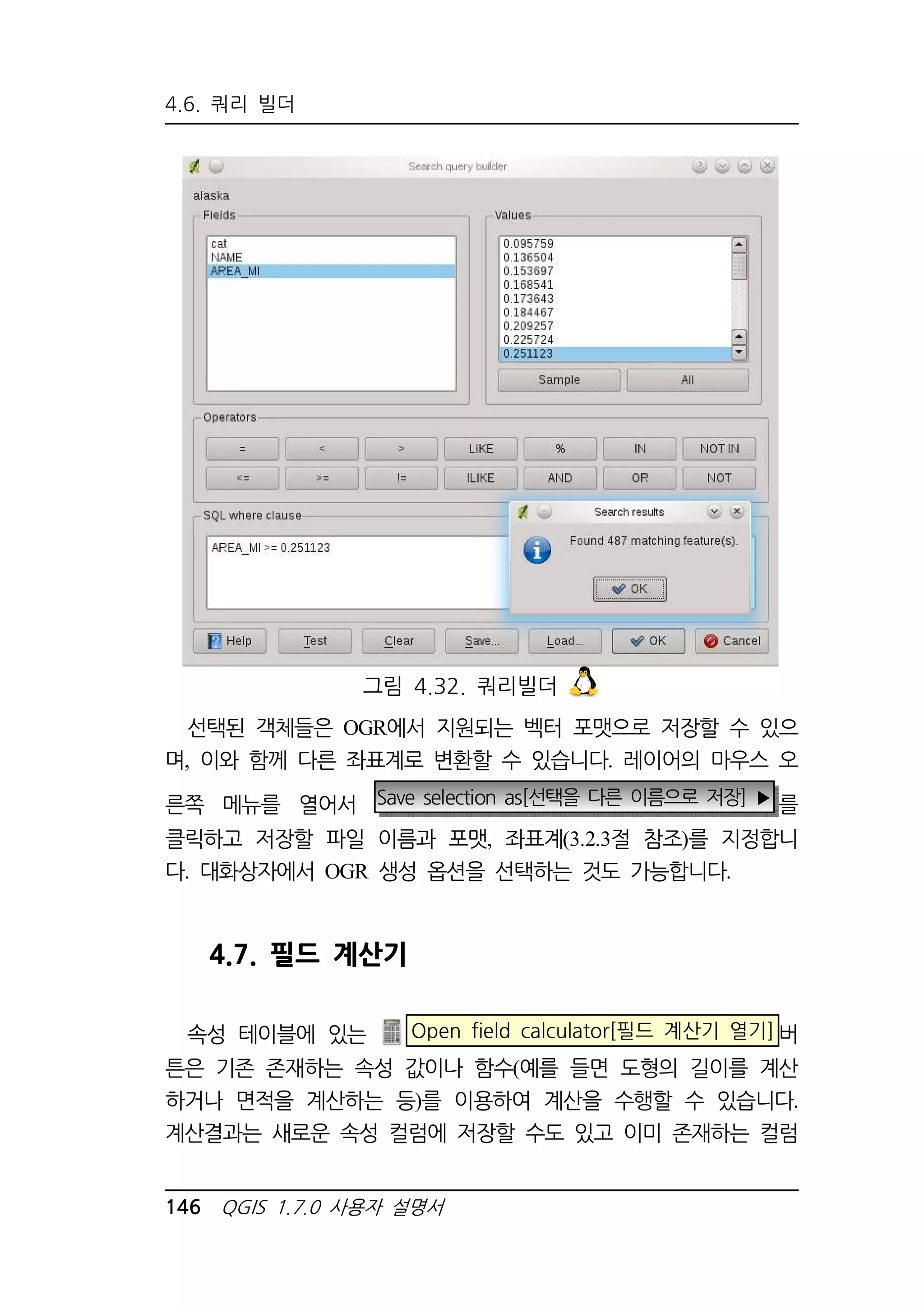 4.6. 쿼리 빌더 
그림 4.32. 쿼리빌더 
선택된 객체들은 OGR에서 지원되는 벡터 포맷으로 저장할 수 있으 
며, 이와 함께 다른 좌표계로 변환할 수 있습니다. 레이어의 마우스 오 
른쪽 메뉴를 열어서 Save selection as[선택을 다른 이름으로 저장] ▶ 를 
클릭하고 저장할 파일 이름과 포맷, 좌표계(3.2.3절 참조)를 지정합니 
다. 대화상자에서 OGR 생성 옵션을 선택하는 것도 가능합니다. 
4.7. 필드 계산기 
속성 테이블에 있는 Open field calculator[필드 계산기 열기]버 
튼은 기존 존재하는 속성 값이나 함수(예를 들면 도형의 길이를 계산 
하거나 면적을 계산하는 등)를 이용하여 계산을 수행할 수 있습니다. 
계산결과는 새로운 속성 컬럼에 저장할 수도 있고 이미 존재하는 컬럼 
146 QGIS 1.7.0 사용자 설명서 
 