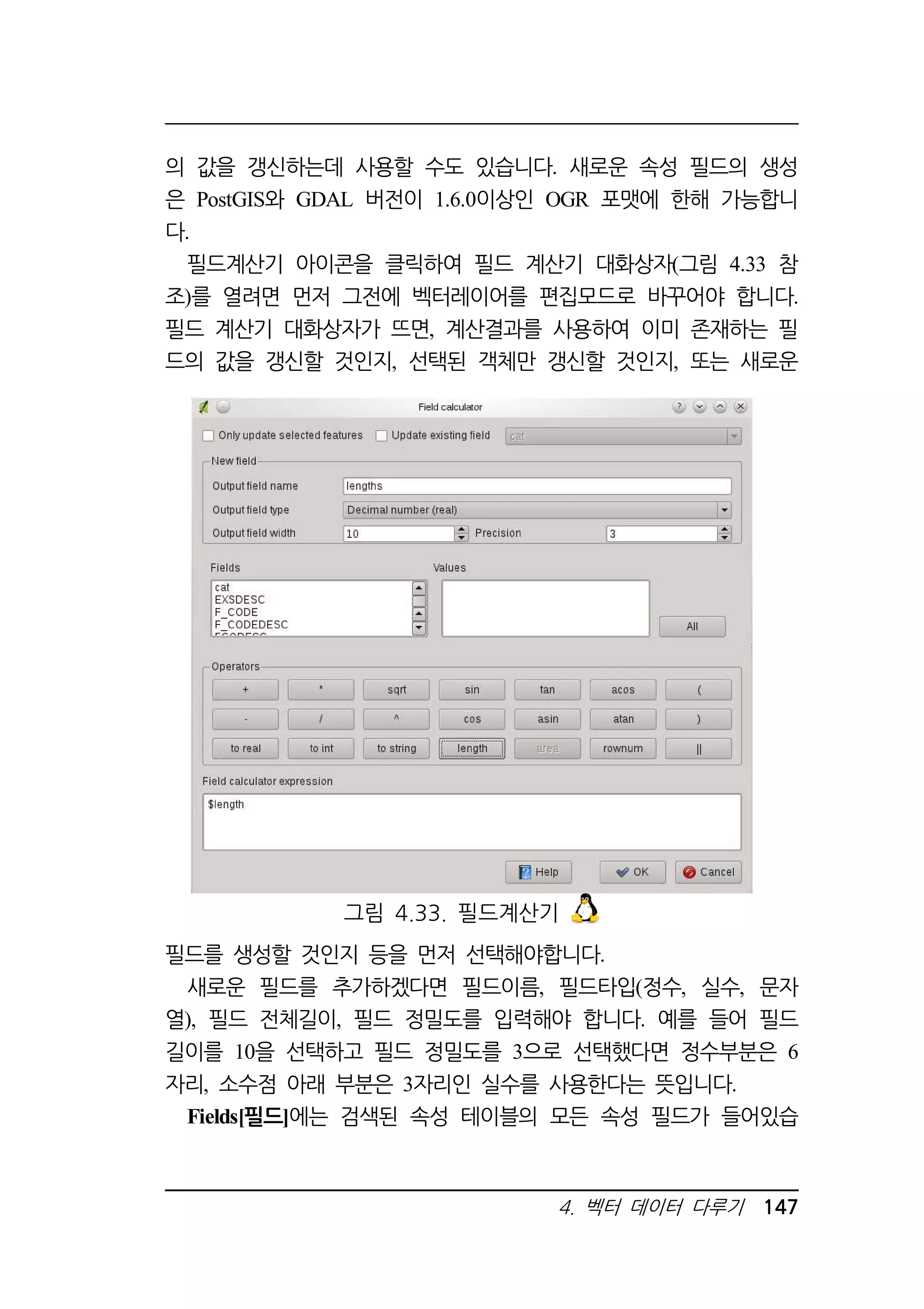 의 값을 갱신하는데 사용할 수도 있습니다. 새로운 속성 필드의 생성 
은 PostGIS와 GDAL 버전이 1.6.0이상인 OGR 포맷에 한해 가능합니 
다. 
필드계산기 아이콘을 클릭하여 필드 계산기 대화상자(그림 4.33 참 
조)를 열려면 먼저 그전에 벡터레이어를 편집모드로 바꾸어야 합니다. 
필드 계산기 대화상자가 뜨면, 계산결과를 사용하여 이미 존재하는 필 
드의 값을 갱신할 것인지, 선택된 객체만 갱신할 것인지, 또는 새로운 
그림 4.33. 필드계산기 
필드를 생성할 것인지 등을 먼저 선택해야합니다. 
새로운 필드를 추가하겠다면 필드이름, 필드타입(정수, 실수, 문자 
열), 필드 전체길이, 필드 정밀도를 입력해야 합니다. 예를 들어 필드 
길이를 10을 선택하고 필드 정밀도를 3으로 선택했다면 정수부분은 6 
자리, 소수점 아래 부분은 3자리인 실수를 사용한다는 뜻입니다. 
Fields[필드]에는 검색된 속성 테이블의 모든 속성 필드가 들어있습 
4. 벡터 데이터 다루기 147 
 