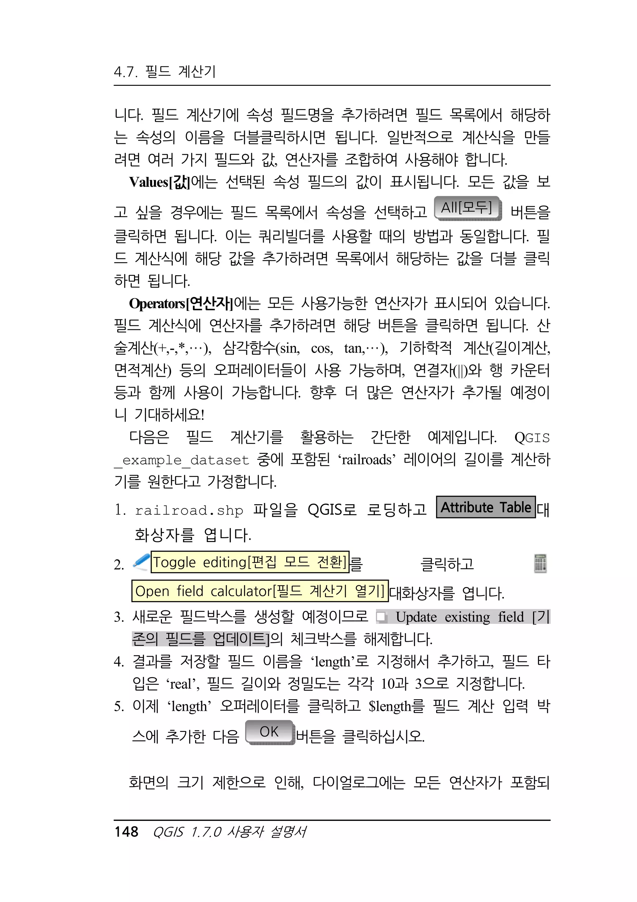4.7. 필드 계산기 
니다. 필드 계산기에 속성 필드명을 추가하려면 필드 목록에서 해당하 
는 속성의 이름을 더블클릭하시면 됩니다. 일반적으로 계산식을 만들 
려면 여러 가지 필드와 값, 연산자를 조합하여 사용해야 합니다. 
Values[값]에는 선택된 속성 필드의 값이 표시됩니다. 모든 값을 보 
고 싶을 경우에는 필드 목록에서 속성을 선택하고 All[모두] 버튼을 
클릭하면 됩니다. 이는 쿼리빌더를 사용할 때의 방법과 동일합니다. 필 
드 계산식에 해당 값을 추가하려면 목록에서 해당하는 값을 더블 클릭 
하면 됩니다. 
Operators[연산자]에는 모든 사용가능한 연산자가 표시되어 있습니다. 
필드 계산식에 연산자를 추가하려면 해당 버튼을 클릭하면 됩니다. 산 
술계산(+,-,*, ), 삼각함수(sin, cos, tan, ), 기하학적 계산(길이계산, 
면적계산) 등의 오퍼레이터들이 사용 가능하며, 연결자(||)와 행 카운터 
등과 함께 사용이 가능합니다. 향후 더 많은 연산자가 추가될 예정이 
니 기대하세요! 
다음은 필드 계산기를 활용하는 간단한 예제입니다. QGIS 
_example_dataset 중에 포함된 ‘railroads’ 레이어의 길이를 계산하 
기를 원한다고 가정합니다. 
1. railroad.shp 파일을 QGIS로 로딩하고 Attribute Table 대 
화상자를 엽니다. 
2. Toggle editing[편집 모드 전환]를 클릭하고 
Open field calculator[필드 계산기 열기]대화상자를 엽니다. 
3. 새로운 필드박스를 생성할 예정이므로 Update existing field [기 
존의 필드를 업데이트]의 체크박스를 해제합니다. 
4. 결과를 저장할 필드 이름을 ‘length’로 지정해서 추가하고, 필드 타 
입은 ‘real’, 필드 길이와 정밀도는 각각 10과 3으로 지정합니다. 
5. 이제 ‘length’ 오퍼레이터를 클릭하고 $length를 필드 계산 입력 박 
스에 추가한 다음 OK 버튼을 클릭하십시오. 
화면의 크기 제한으로 인해, 다이얼로그에는 모든 연산자가 포함되 
148 QGIS 1.7.0 사용자 설명서 
 
