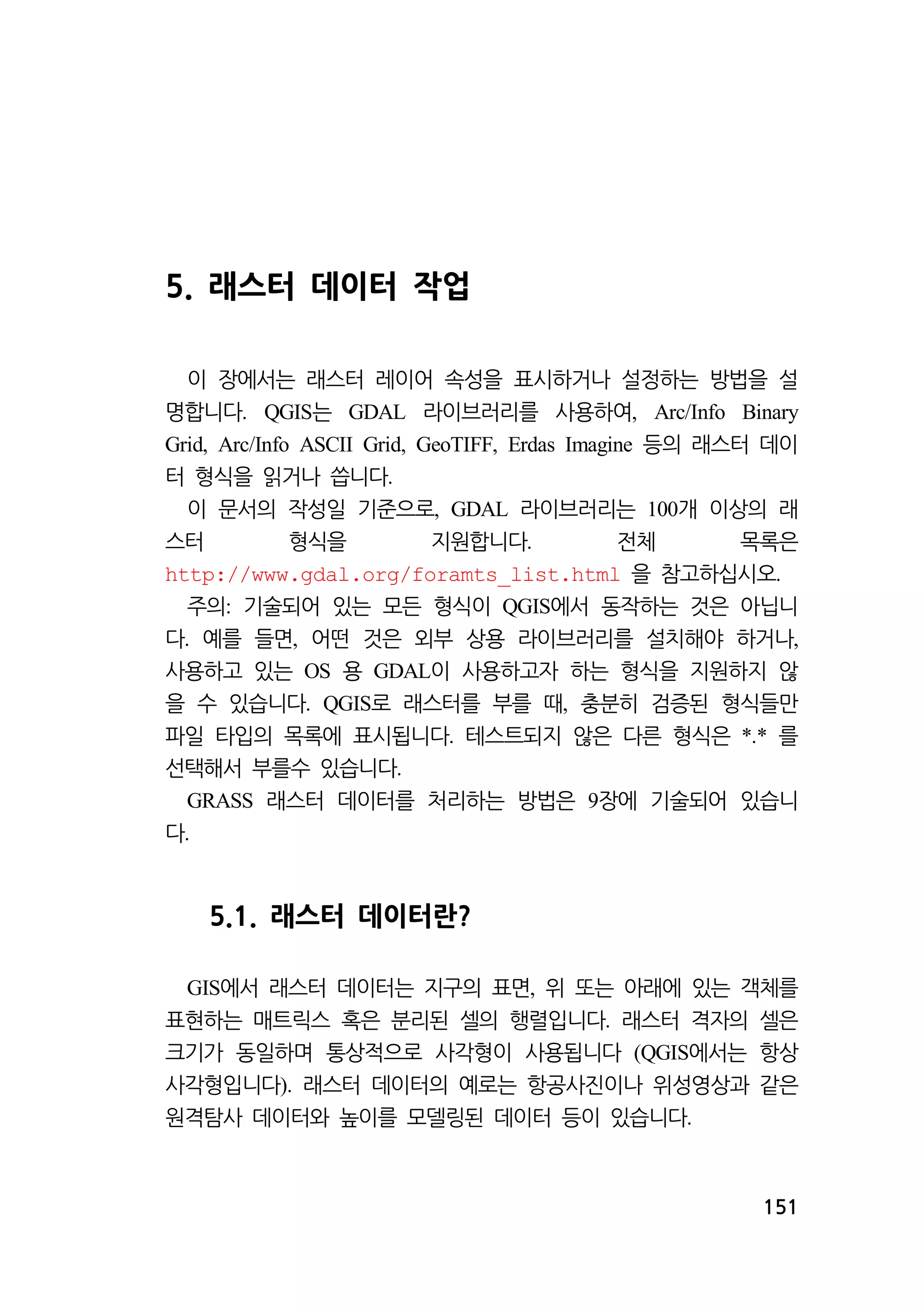151 
5. 래스터 데이터 작업 
이 장에서는 래스터 레이어 속성을 표시하거나 설정하는 방법을 설 
명합니다. QGIS는 GDAL 라이브러리를 사용하여, Arc/Info Binary 
Grid, Arc/Info ASCII Grid, GeoTIFF, Erdas Imagine 등의 래스터 데이 
터 형식을 읽거나 씁니다. 
이 문서의 작성일 기준으로, GDAL 라이브러리는 100개 이상의 래 
스터 형식을 지원합니다. 전체 목록은 
http://www.gdal.org/foramts_list.html 을 참고하십시오. 
주의: 기술되어 있는 모든 형식이 QGIS에서 동작하는 것은 아닙니 
다. 예를 들면, 어떤 것은 외부 상용 라이브러리를 설치해야 하거나, 
사용하고 있는 OS 용 GDAL이 사용하고자 하는 형식을 지원하지 않 
을 수 있습니다. QGIS로 래스터를 부를 때, 충분히 검증된 형식들만 
파일 타입의 목록에 표시됩니다. 테스트되지 않은 다른 형식은 *.* 를 
선택해서 부를수 있습니다. 
GRASS 래스터 데이터를 처리하는 방법은 9장에 기술되어 있습니 
다. 
5.1. 래스터 데이터란? 
GIS에서 래스터 데이터는 지구의 표면, 위 또는 아래에 있는 객체를 
표현하는 매트릭스 혹은 분리된 셀의 행렬입니다. 래스터 격자의 셀은 
크기가 동일하며 통상적으로 사각형이 사용됩니다 (QGIS에서는 항상 
사각형입니다). 래스터 데이터의 예로는 항공사진이나 위성영상과 같은 
원격탐사 데이터와 높이를 모델링된 데이터 등이 있습니다. 
 