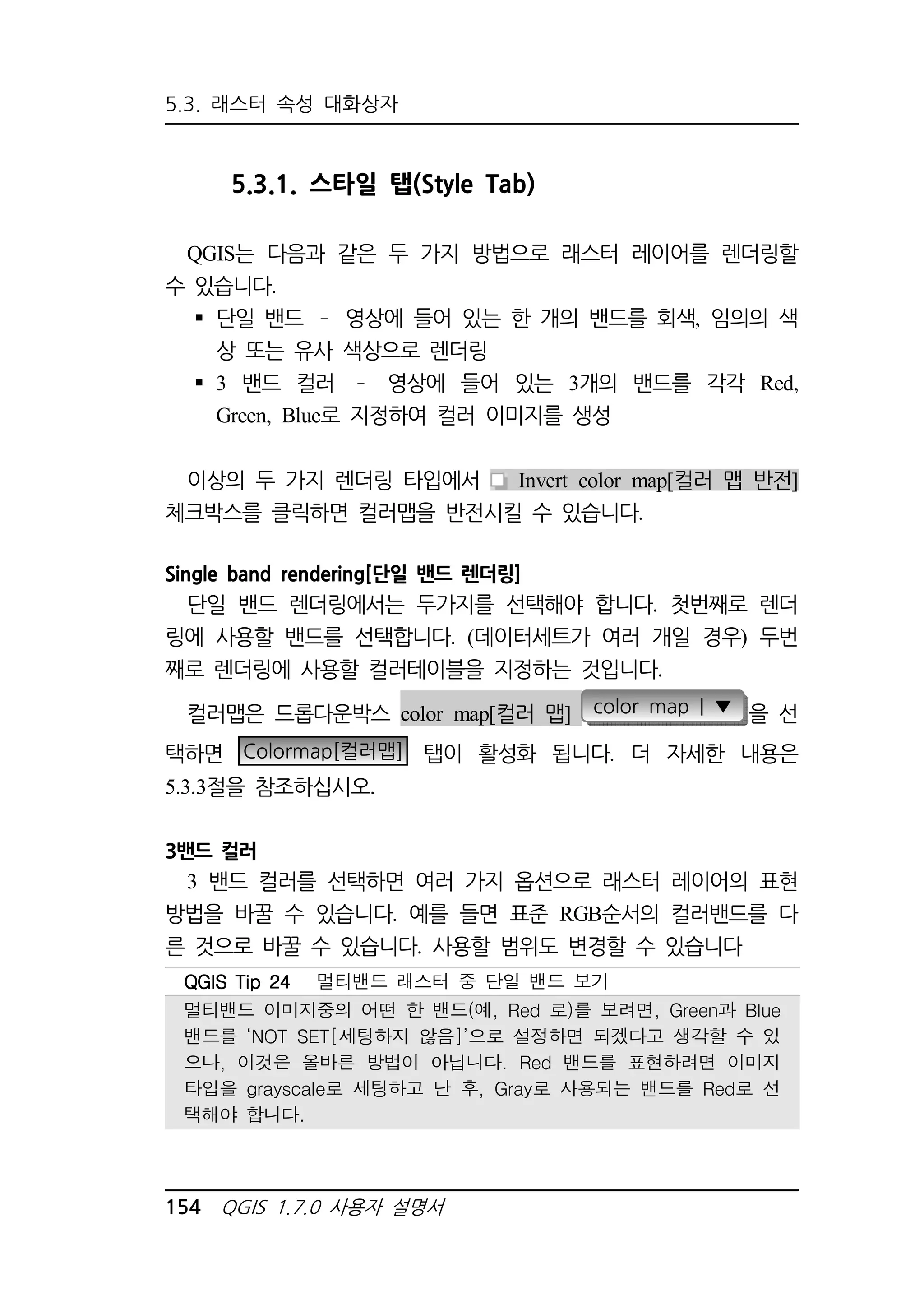 5.3. 래스터 속성 대화상자 
5.3.1. 스타일 탭(Style Tab) 
QGIS는 다음과 같은 두 가지 방법으로 래스터 레이어를 렌더링할 
수 있습니다. 
 단일 밴드 영상에 들어 있는 한 개의 밴드를 회색, 임의의 색 
상 또는 유사 색상으로 렌더링 
 3 밴드 컬러 영상에 들어 있는 3개의 밴드를 각각 Red, 
Green, Blue로 지정하여 컬러 이미지를 생성 
이상의 두 가지 렌더링 타입에서 Invert color map[컬러 맵 반전] 
체크박스를 클릭하면 컬러맵을 반전시킬 수 있습니다. 
Single band rendering[단일 밴드 렌더링] 
단일 밴드 렌더링에서는 두가지를 선택해야 합니다. 첫번째로 렌더 
링에 사용할 밴드를 선택합니다. (데이터세트가 여러 개일 경우) 두번 
째로 렌더링에 사용할 컬러테이블을 지정하는 것입니다. 
컬러맵은 드롭다운박스 color map[컬러 맵] color map | ▼ 을 선 
택하면 Colormap[컬러맵] 탭이 활성화 됩니다. 더 자세한 내용은 
5.3.3절을 참조하십시오. 
3밴드 컬러 
3 밴드 컬러를 선택하면 여러 가지 옵션으로 래스터 레이어의 표현 
방법을 바꿀 수 있습니다. 예를 들면 표준 RGB순서의 컬러밴드를 다 
른 것으로 바꿀 수 있습니다. 사용할 범위도 변경할 수 있습니다 
QQQQGGGGIIIISSSS TTTTiiiipppp 22224444 멀티밴드 래스터 중 단일 밴드 보기 
멀티밴드 이미지중의 어떤 한 밴드(예, Red 로)를 보려면, Green과 Blue 
밴드를 ‘NOT SET[세팅하지 않음]’으로 설정하면 되겠다고 생각할 수 있 
으나, 이것은 올바른 방법이 아닙니다. Red 밴드를 표현하려면 이미지 
타입을 grayscale로 세팅하고 난 후, Gray로 사용되는 밴드를 Red로 선 
택해야 합니다. 
154 QGIS 1.7.0 사용자 설명서 
 