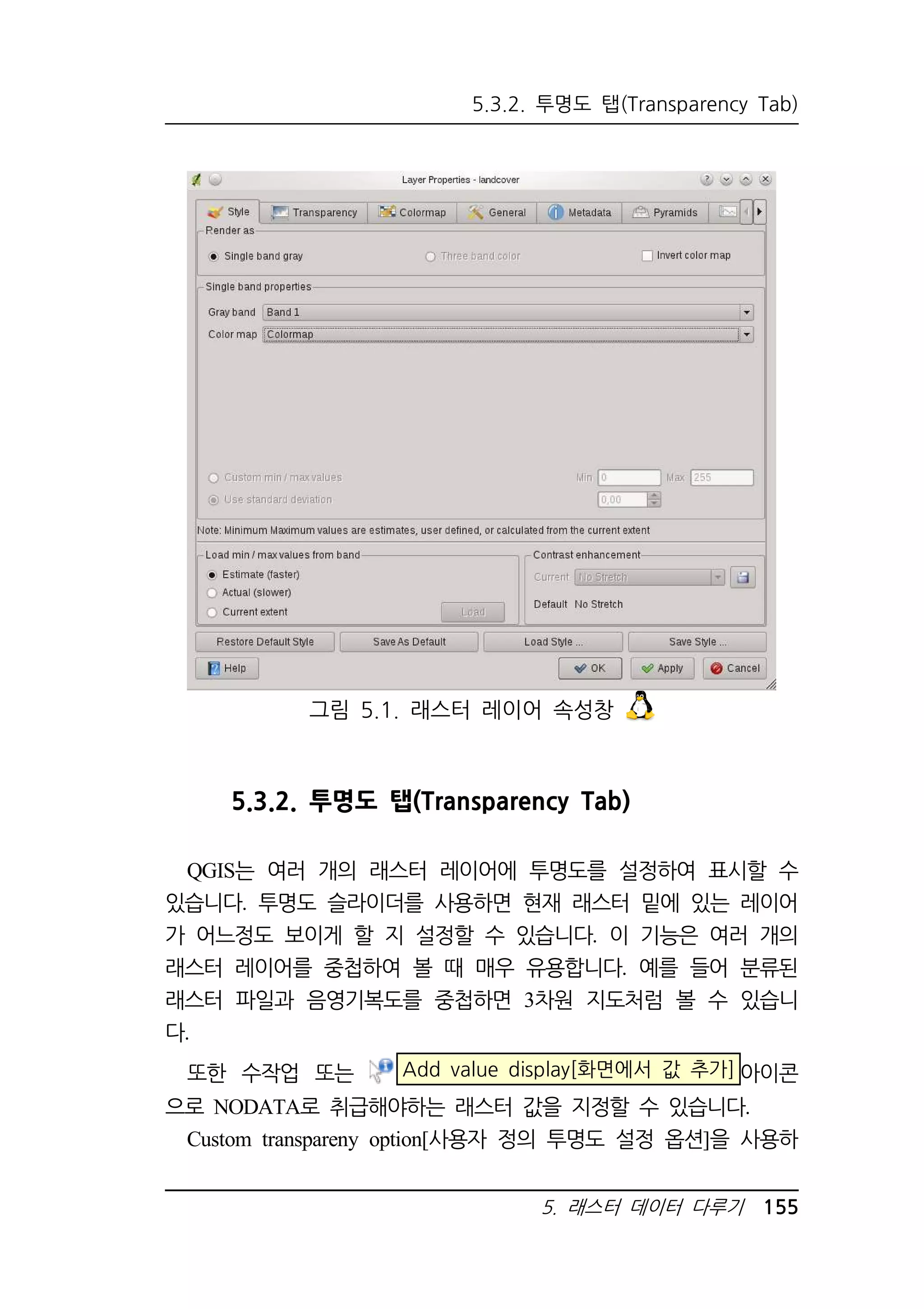 5.3.2. 투명도 탭(Transparency Tab) 
그림 5.1. 래스터 레이어 속성창 
5.3.2. 투명도 탭(Transparency Tab) 
QGIS는 여러 개의 래스터 레이어에 투명도를 설정하여 표시할 수 
있습니다. 투명도 슬라이더를 사용하면 현재 래스터 밑에 있는 레이어 
가 어느정도 보이게 할 지 설정할 수 있습니다. 이 기능은 여러 개의 
래스터 레이어를 중첩하여 볼 때 매우 유용합니다. 예를 들어 분류된 
래스터 파일과 음영기복도를 중첩하면 3차원 지도처럼 볼 수 있습니 
다. 
또한 수작업 또는 Add value display[화면에서 값 추가] 아이콘 
으로 NODATA로 취급해야하는 래스터 값을 지정할 수 있습니다. 
Custom transpareny option[사용자 정의 투명도 설정 옵션]을 사용하 
5. 래스터 데이터 다루기 155 
 