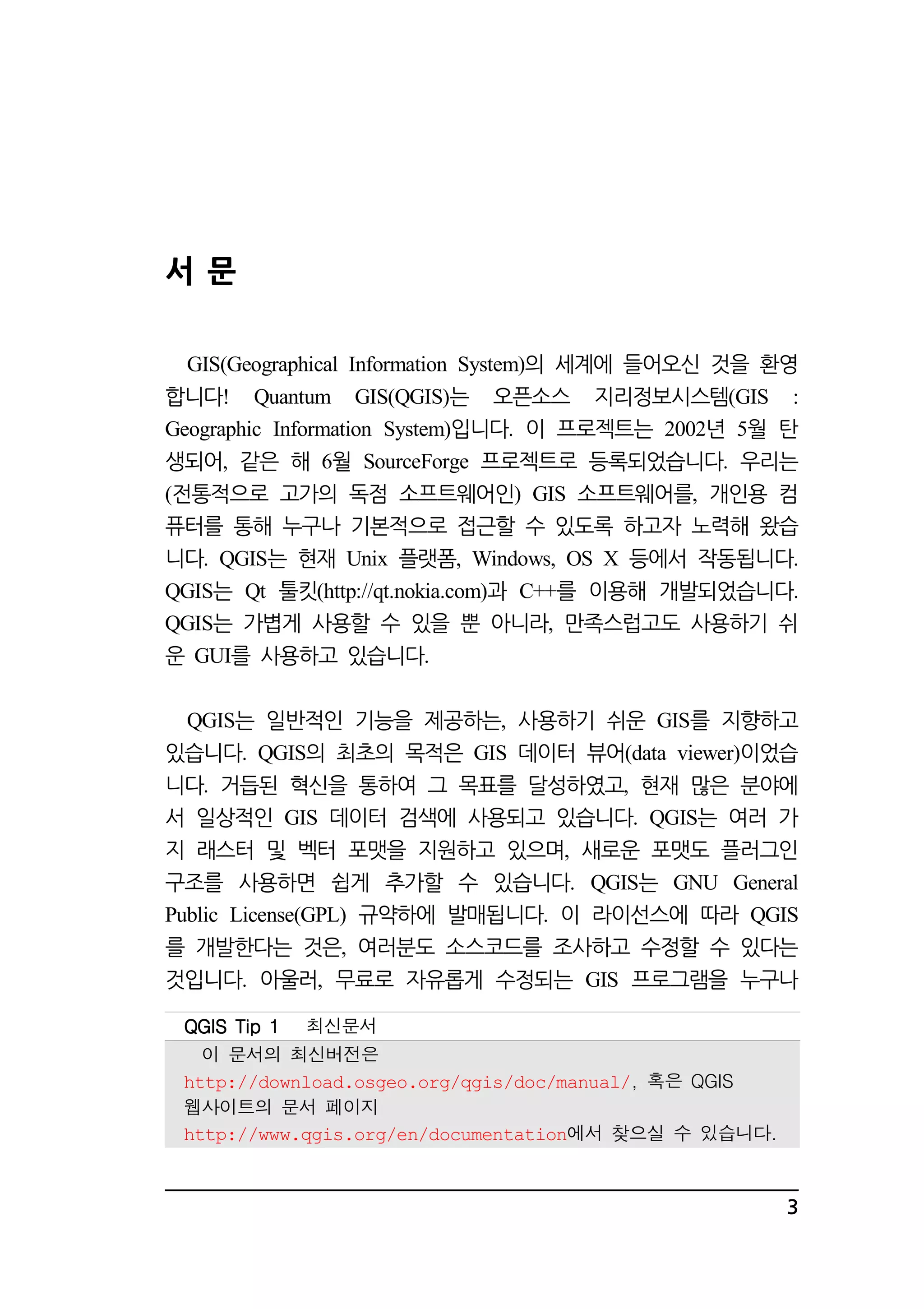 3 
서 문 
GIS(Geographical Information System)의 세계에 들어오신 것을 환영 
합니다! Quantum GIS(QGIS)는 오픈소스 지리정보시스템(GIS : 
Geographic Information System)입니다. 이 프로젝트는 2002년 5월 탄 
생되어, 같은 해 6월 SourceForge 프로젝트로 등록되었습니다. 우리는 
(전통적으로 고가의 독점 소프트웨어인) GIS 소프트웨어를, 개인용 컴 
퓨터를 통해 누구나 기본적으로 접근할 수 있도록 하고자 노력해 왔습 
니다. QGIS는 현재 Unix 플랫폼, Windows, OS X 등에서 작동됩니다. 
QGIS는 Qt 툴킷(http://qt.nokia.com)과 C++를 이용해 개발되었습니다. 
QGIS는 가볍게 사용할 수 있을 뿐 아니라, 만족스럽고도 사용하기 쉬 
운 GUI를 사용하고 있습니다. 
QGIS는 일반적인 기능을 제공하는, 사용하기 쉬운 GIS를 지향하고 
있습니다. QGIS의 최초의 목적은 GIS 데이터 뷰어(data viewer)이었습 
니다. 거듭된 혁신을 통하여 그 목표를 달성하였고, 현재 많은 분야에 
서 일상적인 GIS 데이터 검색에 사용되고 있습니다. QGIS는 여러 가 
지 래스터 및 벡터 포맷을 지원하고 있으며, 새로운 포맷도 플러그인 
구조를 사용하면 쉽게 추가할 수 있습니다. QGIS는 GNU General 
Public License(GPL) 규약하에 발매됩니다. 이 라이선스에 따라 QGIS 
를 개발한다는 것은, 여러분도 소스코드를 조사하고 수정할 수 있다는 
것입니다. 아울러, 무료로 자유롭게 수정되는 GIS 프로그램을 누구나 
QQQQGGGGIIIISSSS TTTTiiiipppp 1111 최신문서 
이 문서의 최신버전은 
http://download.osgeo.org/qgis/doc/manual/, 혹은 QGIS 
웹사이트의 문서 페이지 
http://www.qgis.org/en/documentation에서 찾으실 수 있습니다. 
 