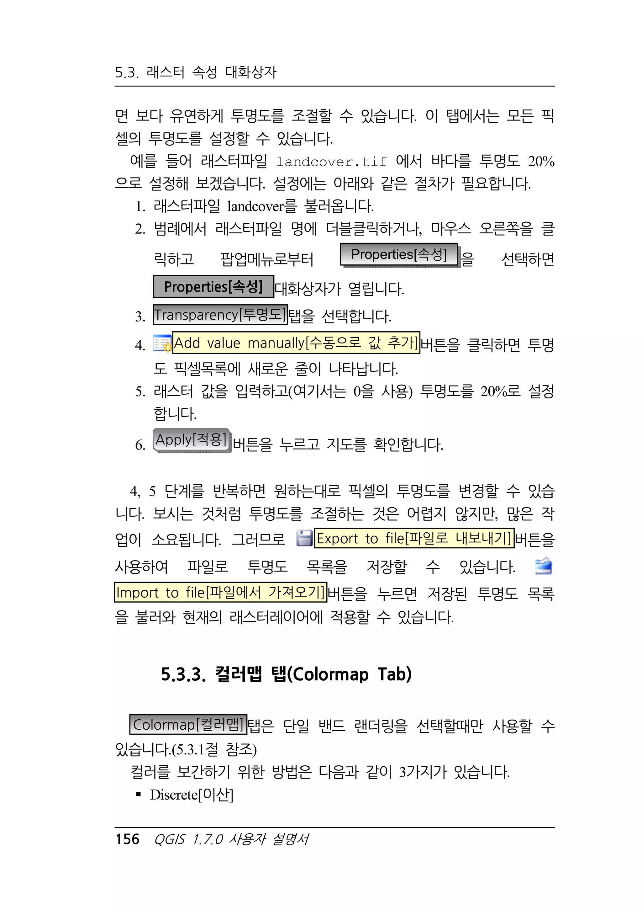 5.3. 래스터 속성 대화상자 
면 보다 유연하게 투명도를 조절할 수 있습니다. 이 탭에서는 모든 픽 
셀의 투명도를 설정할 수 있습니다. 
예를 들어 래스터파일 landcover.tif 에서 바다를 투명도 20% 
으로 설정해 보겠습니다. 설정에는 아래와 같은 절차가 필요합니다. 
1. 래스터파일 landcover를 불러옵니다. 
2. 범례에서 래스터파일 명에 더블클릭하거나, 마우스 오른쪽을 클 
릭하고 팝업메뉴로부터 Properties[속성] 을 선택하면 
Properties[속성] 대화상자가 열립니다. 
3. Transparency[투명도]탭을 선택합니다. 
4. Add value manually[수동으로 값 추가]버튼을 클릭하면 투명 
도 픽셀목록에 새로운 줄이 나타납니다. 
5. 래스터 값을 입력하고(여기서는 0을 사용) 투명도를 20%로 설정 
합니다. 
6. Apply[적용] 버튼을 누르고 지도를 확인합니다. 
4, 5 단계를 반복하면 원하는대로 픽셀의 투명도를 변경할 수 있습 
니다. 보시는 것처럼 투명도를 조절하는 것은 어렵지 않지만, 많은 작 
업이 소요됩니다. 그러므로 Export to file[파일로 내보내기]버튼을 
사용하여 파일로 투명도 목록을 저장할 수 있습니다. 
Import to file[파일에서 가져오기]버튼을 누르면 저장된 투명도 목록 
을 불러와 현재의 래스터레이어에 적용할 수 있습니다. 
5.3.3. 컬러맵 탭(Colormap Tab) 
Colormap[컬러맵]탭은 단일 밴드 랜더링을 선택할때만 사용할 수 
있습니다.(5.3.1절 참조) 
컬러를 보간하기 위한 방법은 다음과 같이 3가지가 있습니다. 
 Discrete[이산] 
156 QGIS 1.7.0 사용자 설명서 
 