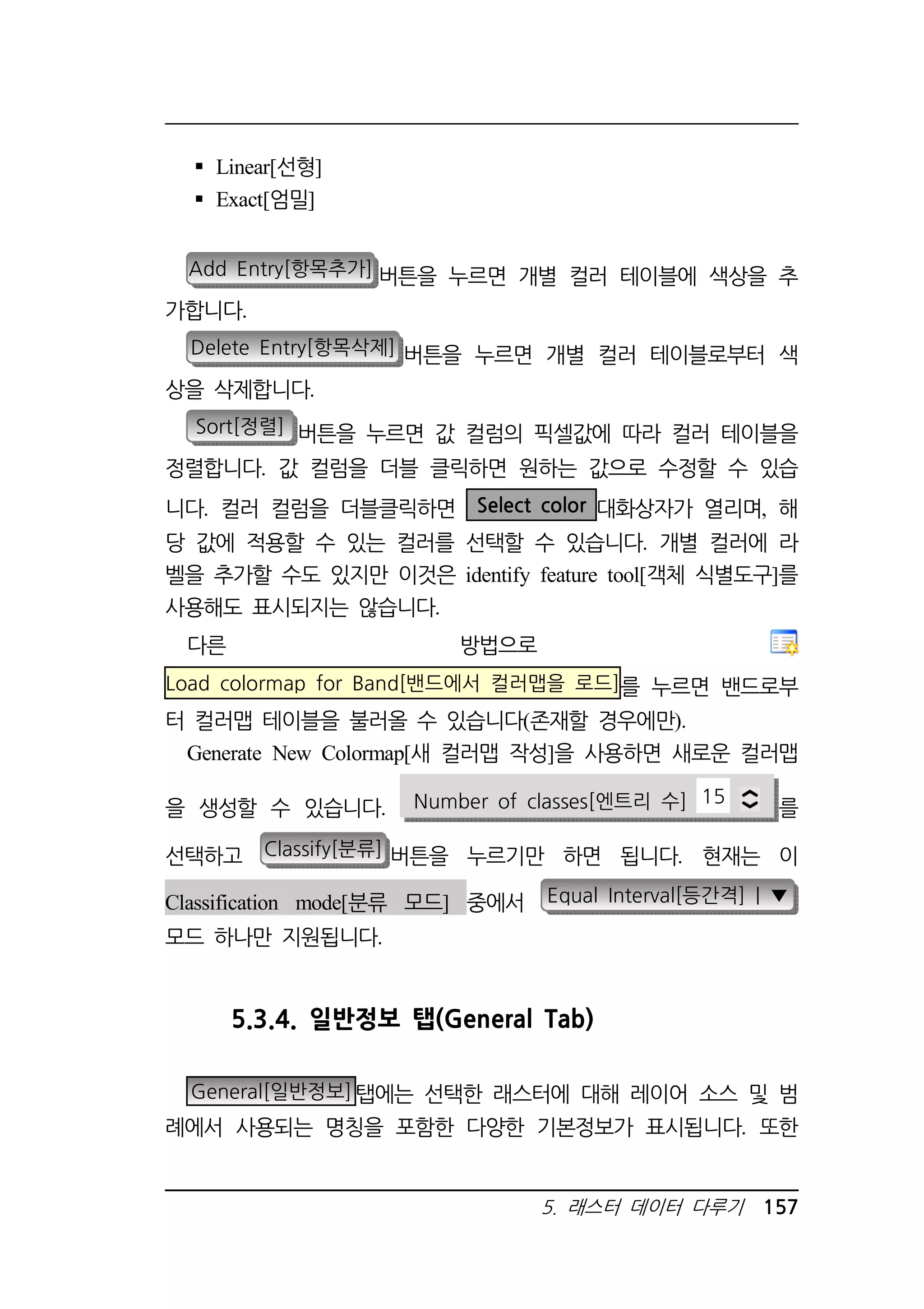 5. 래스터 데이터 다루기 157 
 Linear[선형] 
 Exact[엄밀] 
Add Entry[항목추가] 버튼을 누르면 개별 컬러 테이블에 색상을 추 
가합니다. 
Delete Entry[항목삭제] 버튼을 누르면 개별 컬러 테이블로부터 색 
상을 삭제합니다. 
Sort[정렬] 버튼을 누르면 값 컬럼의 픽셀값에 따라 컬러 테이블을 
정렬합니다. 값 컬럼을 더블 클릭하면 원하는 값으로 수정할 수 있습 
니다. 컬러 컬럼을 더블클릭하면 Select color 대화상자가 열리며, 해 
당 값에 적용할 수 있는 컬러를 선택할 수 있습니다. 개별 컬러에 라 
벨을 추가할 수도 있지만 이것은 identify feature tool[객체 식별도구]를 
사용해도 표시되지는 않습니다. 
다른 방법으로 
Load colormap for Band[밴드에서 컬러맵을 로드]를 누르면 밴드로부 
터 컬러맵 테이블을 불러올 수 있습니다(존재할 경우에만). 
Generate New Colormap[새 컬러맵 작성]을 사용하면 새로운 컬러맵 
을 생성할 수 있습니다. Number of classes[엔트리 수] 15 를 
선택하고 Classify[분류] 버튼을 누르기만 하면 됩니다. 현재는 이 
Classification mode[분류 모드] 중에서 Equal Interval[등간격] | ▼ 
모드 하나만 지원됩니다. 
5.3.4. 일반정보 탭(General Tab) 
General[일반정보]탭에는 선택한 래스터에 대해 레이어 소스 및 범 
례에서 사용되는 명칭을 포함한 다양한 기본정보가 표시됩니다. 또한 
 
