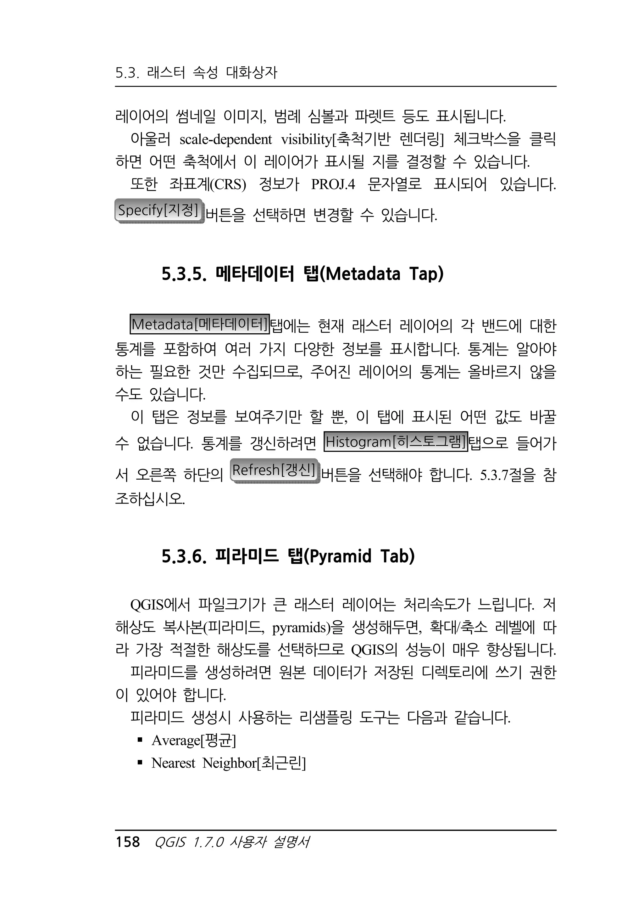 5.3. 래스터 속성 대화상자 
레이어의 썸네일 이미지, 범례 심볼과 파렛트 등도 표시됩니다. 
아울러 scale-dependent visibility[축척기반 렌더링] 체크박스을 클릭 
하면 어떤 축척에서 이 레이어가 표시될 지를 결정할 수 있습니다. 
또한 좌표계(CRS) 정보가 PROJ.4 문자열로 표시되어 있습니다. 
Specify[지정] 버튼을 선택하면 변경할 수 있습니다. 
5.3.5. 메타데이터 탭(Metadata Tap) 
Metadata[메타데이터]탭에는 현재 래스터 레이어의 각 밴드에 대한 
통계를 포함하여 여러 가지 다양한 정보를 표시합니다. 통계는 알아야 
하는 필요한 것만 수집되므로, 주어진 레이어의 통계는 올바르지 않을 
수도 있습니다. 
이 탭은 정보를 보여주기만 할 뿐, 이 탭에 표시된 어떤 값도 바꿀 
수 없습니다. 통계를 갱신하려면 Histogram[히스토그램]탭으로 들어가 
서 오른쪽 하단의 Refresh[갱신] 버튼을 선택해야 합니다. 5.3.7절을 참 
조하십시오. 
5.3.6. 피라미드 탭(Pyramid Tab) 
QGIS에서 파일크기가 큰 래스터 레이어는 처리속도가 느립니다. 저 
해상도 복사본(피라미드, pyramids)을 생성해두면, 확대/축소 레벨에 따 
라 가장 적절한 해상도를 선택하므로 QGIS의 성능이 매우 향상됩니다. 
피라미드를 생성하려면 원본 데이터가 저장된 디렉토리에 쓰기 권한 
이 있어야 합니다. 
피라미드 생성시 사용하는 리샘플링 도구는 다음과 같습니다. 
 Average[평균] 
 Nearest Neighbor[최근린] 
158 QGIS 1.7.0 사용자 설명서 
 