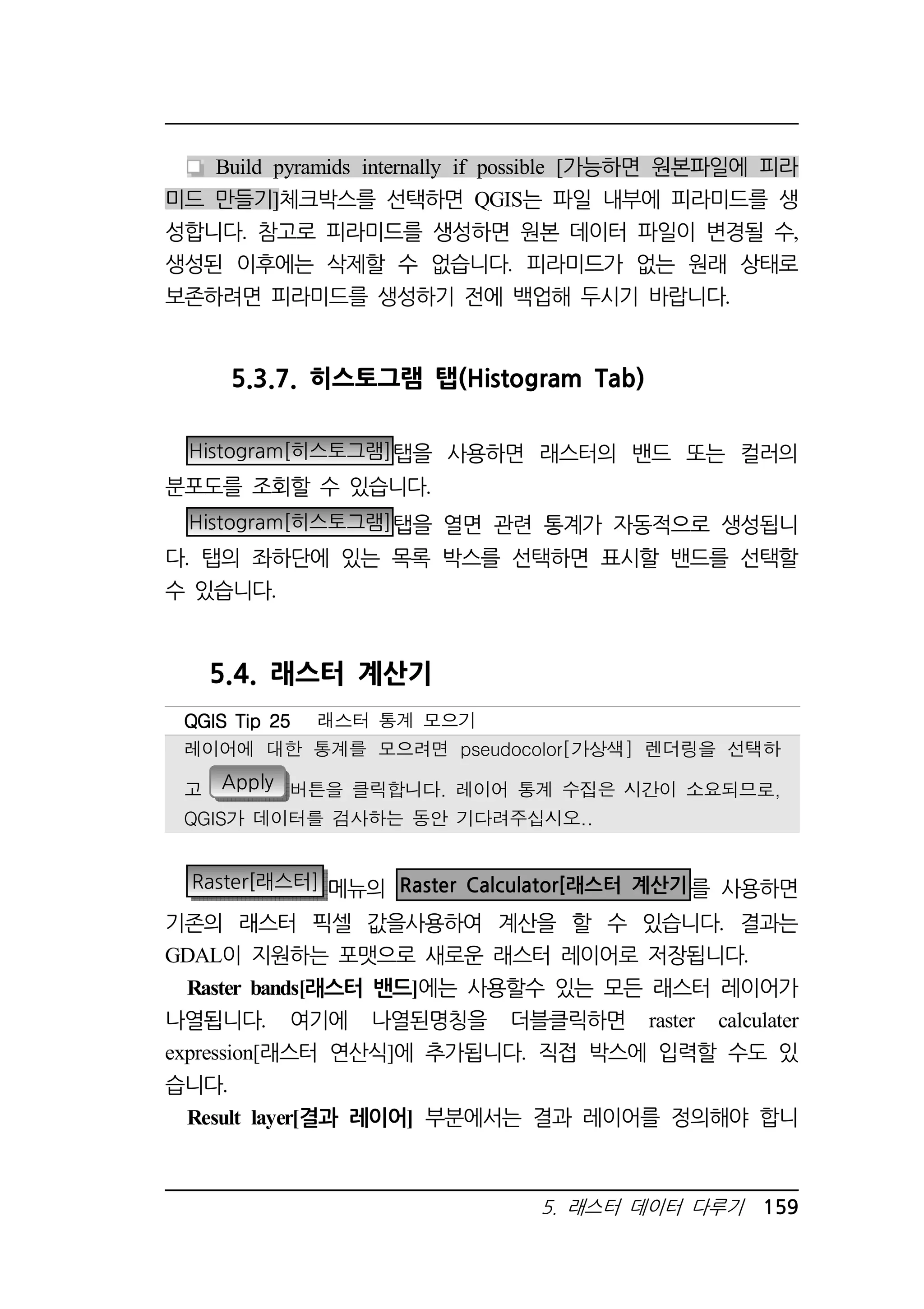 Build pyramids internally if possible [가능하면 원본파일에 피라 
미드 만들기]체크박스를 선택하면 QGIS는 파일 내부에 피라미드를 생 
성합니다. 참고로 피라미드를 생성하면 원본 데이터 파일이 변경될 수, 
생성된 이후에는 삭제할 수 없습니다. 피라미드가 없는 원래 상태로 
보존하려면 피라미드를 생성하기 전에 백업해 두시기 바랍니다. 
5.3.7. 히스토그램 탭(Histogram Tab) 
Histogram[히스토그램]탭을 사용하면 래스터의 밴드 또는 컬러의 
QQQQGGGGIIIISSSS TTTTiiiipppp 22225555 래스터 통계 모으기 
레이어에 대한 통계를 모으려면 pseudocolor[가상색] 렌더링을 선택하 
고 Apply 버튼을 클릭합니다. 레이어 통계 수집은 시간이 소요되므로, 
QGIS가 데이터를 검사하는 동안 기다려주십시오.. 
5. 래스터 데이터 다루기 159 
분포도를 조회할 수 있습니다. 
Histogram[히스토그램]탭을 열면 관련 통계가 자동적으로 생성됩니 
다. 탭의 좌하단에 있는 목록 박스를 선택하면 표시할 밴드를 선택할 
수 있습니다. 
5.4. 래스터 계산기 
Raster[래스터] 메뉴의 Raster Calculator[래스터 계산기를 사용하면 
기존의 래스터 픽셀 값을사용하여 계산을 할 수 있습니다. 결과는 
GDAL이 지원하는 포맷으로 새로운 래스터 레이어로 저장됩니다. 
Raster bands[래스터 밴드]에는 사용할수 있는 모든 래스터 레이어가 
나열됩니다. 여기에 나열된명칭을 더블클릭하면 raster calculater 
expression[래스터 연산식]에 추가됩니다. 직접 박스에 입력할 수도 있 
습니다. 
Result layer[결과 레이어] 부분에서는 결과 레이어를 정의해야 합니 
 