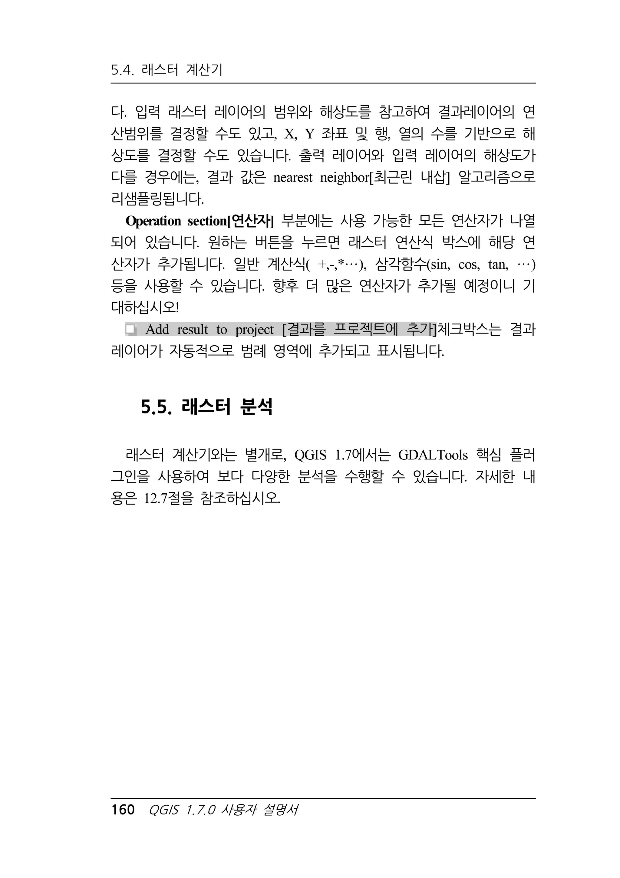 5.4. 래스터 계산기 
다. 입력 래스터 레이어의 범위와 해상도를 참고하여 결과레이어의 연 
산범위를 결정할 수도 있고, X, Y 좌표 및 행, 열의 수를 기반으로 해 
상도를 결정할 수도 있습니다. 출력 레이어와 입력 레이어의 해상도가 
다를 경우에는, 결과 값은 nearest neighbor[최근린 내삽] 알고리즘으로 
리샘플링됩니다. 
Operation section[연산자] 부분에는 사용 가능한 모든 연산자가 나열 
되어 있습니다. 원하는 버튼을 누르면 래스터 연산식 박스에 해당 연 
산자가 추가됩니다. 일반 계산식( +,-,* ), 삼각함수(sin, cos, tan, ) 
등을 사용할 수 있습니다. 향후 더 많은 연산자가 추가될 예정이니 기 
대하십시오! 
Add result to project [결과를 프로젝트에 추가]체크박스는 결과 
레이어가 자동적으로 범례 영역에 추가되고 표시됩니다. 
5.5. 래스터 분석 
래스터 계산기와는 별개로, QGIS 1.7에서는 GDALTools 핵심 플러 
그인을 사용하여 보다 다양한 분석을 수행할 수 있습니다. 자세한 내 
용은 12.7절을 참조하십시오. 
160 QGIS 1.7.0 사용자 설명서 
 