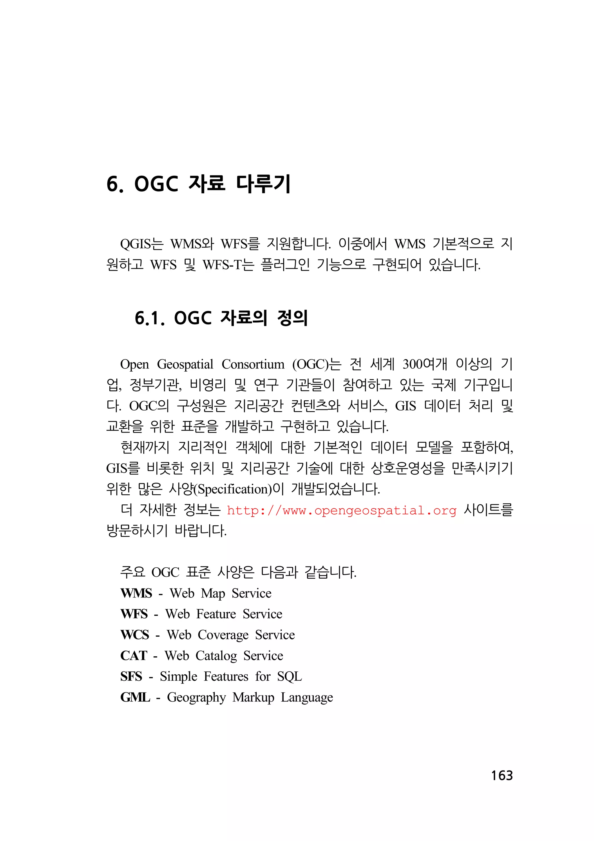 163 
6. OGC 자료 다루기 
QGIS는 WMS와 WFS를 지원합니다. 이중에서 WMS 기본적으로 지 
원하고 WFS 및 WFS-T는 플러그인 기능으로 구현되어 있습니다. 
6.1. OGC 자료의 정의 
Open Geospatial Consortium (OGC)는 전 세계 300여개 이상의 기 
업, 정부기관, 비영리 및 연구 기관들이 참여하고 있는 국제 기구입니 
다. OGC의 구성원은 지리공간 컨텐츠와 서비스, GIS 데이터 처리 및 
교환을 위한 표준을 개발하고 구현하고 있습니다. 
현재까지 지리적인 객체에 대한 기본적인 데이터 모델을 포함하여, 
GIS를 비롯한 위치 및 지리공간 기술에 대한 상호운영성을 만족시키기 
위한 많은 사양(Specification)이 개발되었습니다. 
더 자세한 정보는 http://www.opengeospatial.org 사이트를 
방문하시기 바랍니다. 
주요 OGC 표준 사양은 다음과 같습니다. 
WMS - Web Map Service 
WFS - Web Feature Service 
WCS - Web Coverage Service 
CAT - Web Catalog Service 
SFS - Simple Features for SQL 
GML - Geography Markup Language 
 