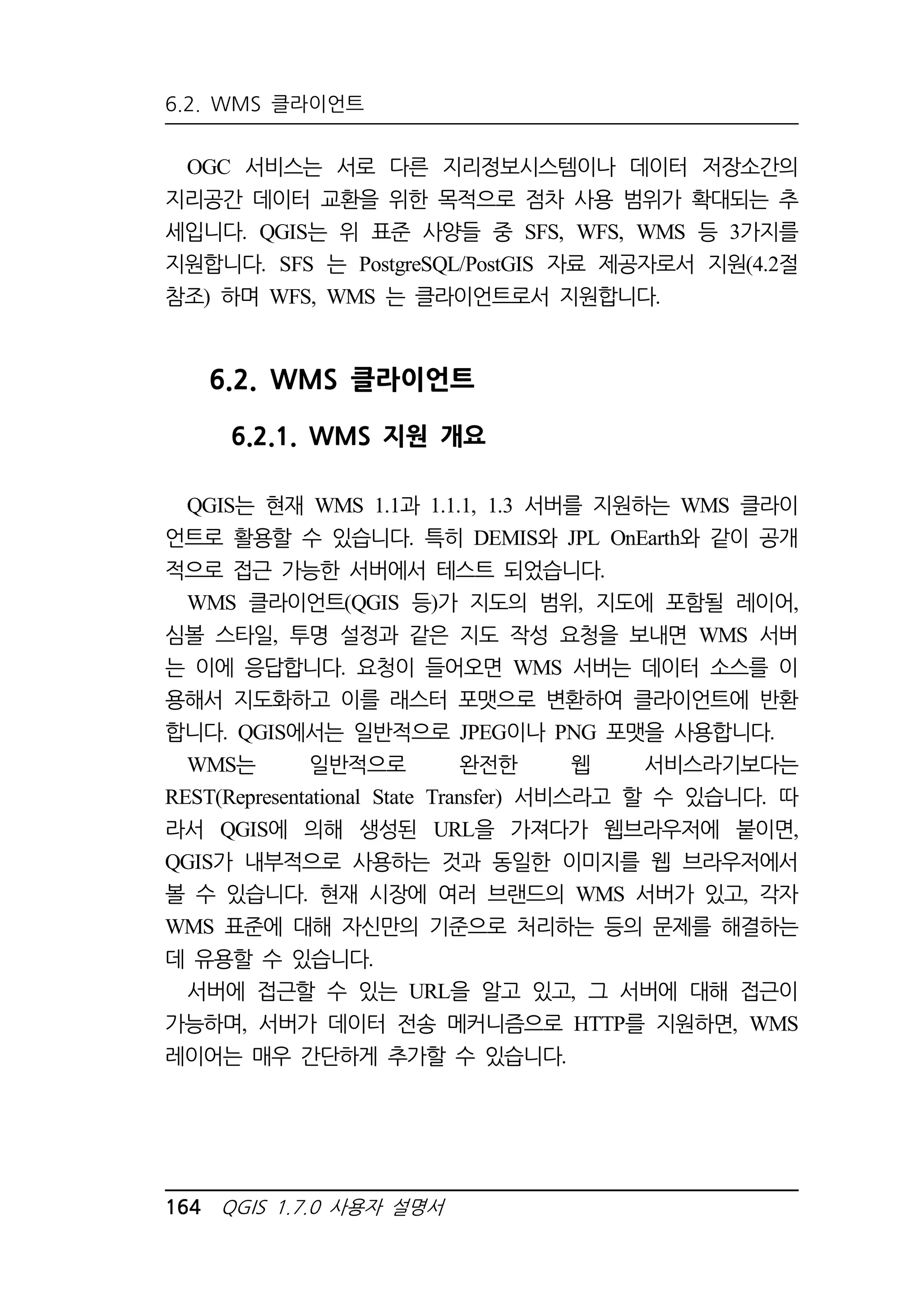 6.2. WMS 클라이언트 
OGC 서비스는 서로 다른 지리정보시스템이나 데이터 저장소간의 
지리공간 데이터 교환을 위한 목적으로 점차 사용 범위가 확대되는 추 
세입니다. QGIS는 위 표준 사양들 중 SFS, WFS, WMS 등 3가지를 
지원합니다. SFS 는 PostgreSQL/PostGIS 자료 제공자로서 지원(4.2절 
참조) 하며 WFS, WMS 는 클라이언트로서 지원합니다. 
6.2. WMS 클라이언트 
6.2.1. WMS 지원 개요 
QGIS는 현재 WMS 1.1과 1.1.1, 1.3 서버를 지원하는 WMS 클라이 
언트로 활용할 수 있습니다. 특히 DEMIS와 JPL OnEarth와 같이 공개 
적으로 접근 가능한 서버에서 테스트 되었습니다. 
WMS 클라이언트(QGIS 등)가 지도의 범위, 지도에 포함될 레이어, 
심볼 스타일, 투명 설정과 같은 지도 작성 요청을 보내면 WMS 서버 
는 이에 응답합니다. 요청이 들어오면 WMS 서버는 데이터 소스를 이 
용해서 지도화하고 이를 래스터 포맷으로 변환하여 클라이언트에 반환 
합니다. QGIS에서는 일반적으로 JPEG이나 PNG 포맷을 사용합니다. 
WMS는 일반적으로 완전한 웹 서비스라기보다는 
REST(Representational State Transfer) 서비스라고 할 수 있습니다. 따 
라서 QGIS에 의해 생성된 URL을 가져다가 웹브라우저에 붙이면, 
QGIS가 내부적으로 사용하는 것과 동일한 이미지를 웹 브라우저에서 
볼 수 있습니다. 현재 시장에 여러 브랜드의 WMS 서버가 있고, 각자 
WMS 표준에 대해 자신만의 기준으로 처리하는 등의 문제를 해결하는 
데 유용할 수 있습니다. 
서버에 접근할 수 있는 URL을 알고 있고, 그 서버에 대해 접근이 
가능하며, 서버가 데이터 전송 메커니즘으로 HTTP를 지원하면, WMS 
레이어는 매우 간단하게 추가할 수 있습니다. 
164 QGIS 1.7.0 사용자 설명서 
 