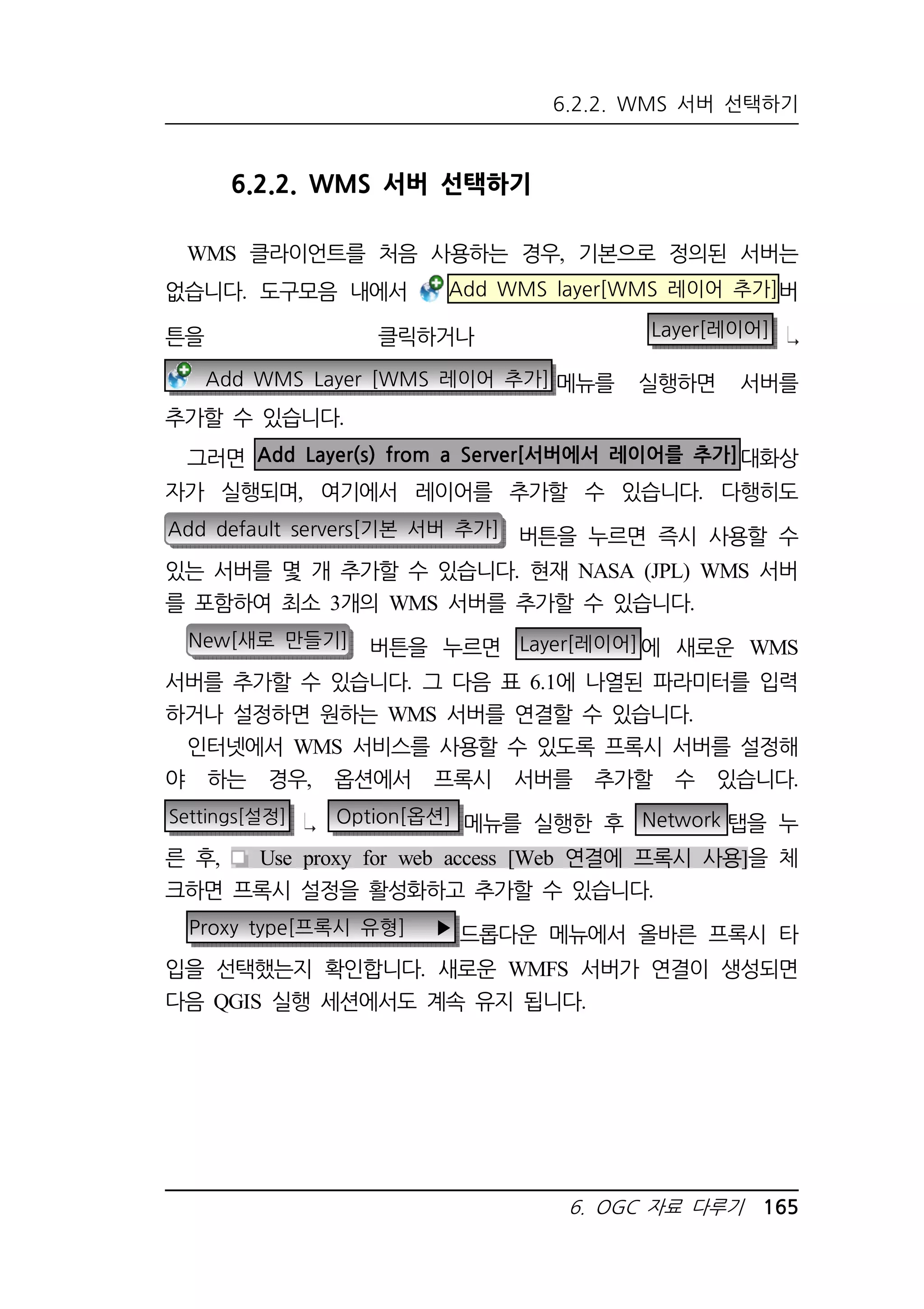 6.2.2. WMS 서버 선택하기 
6. OGC 자료 다루기 165 
6.2.2. WMS 서버 선택하기 
WMS 클라이언트를 처음 사용하는 경우, 기본으로 정의된 서버는 
없습니다. 도구모음 내에서 Add WMS layer[WMS 레이어 추가]버 
튼을 클릭하거나 Layer[레이어] 
Add WMS Layer [WMS 레이어 추가] 메뉴를 실행하면 서버를 
추가할 수 있습니다. 
그러면 Add Layer(s) from a Server[서버에서 레이어를 추가]대화상 
자가 실행되며, 여기에서 레이어를 추가할 수 있습니다. 다행히도 
Add default servers[기본 서버 추가] 버튼을 누르면 즉시 사용할 수 
있는 서버를 몇 개 추가할 수 있습니다. 현재 NASA (JPL) WMS 서버 
를 포함하여 최소 3개의 WMS 서버를 추가할 수 있습니다. 
New[새로 만들기] 버튼을 누르면 Layer[레이어]에 새로운 WMS 
서버를 추가할 수 있습니다. 그 다음 표 6.1에 나열된 파라미터를 입력 
하거나 설정하면 원하는 WMS 서버를 연결할 수 있습니다. 
인터넷에서 WMS 서비스를 사용할 수 있도록 프록시 서버를 설정해 
야 하는 경우, 옵션에서 프록시 서버를 추가할 수 있습니다. 
Settings[설정] Option[옵션] 메뉴를 실행한 후 Network 탭을 누 
른 후, Use proxy for web access [Web 연결에 프록시 사용]을 체 
크하면 프록시 설정을 활성화하고 추가할 수 있습니다. 
Proxy type[프록시 유형] ▶ 드롭다운 메뉴에서 올바른 프록시 타 
입을 선택했는지 확인합니다. 새로운 WMFS 서버가 연결이 생성되면 
다음 QGIS 실행 세션에서도 계속 유지 됩니다. 
 