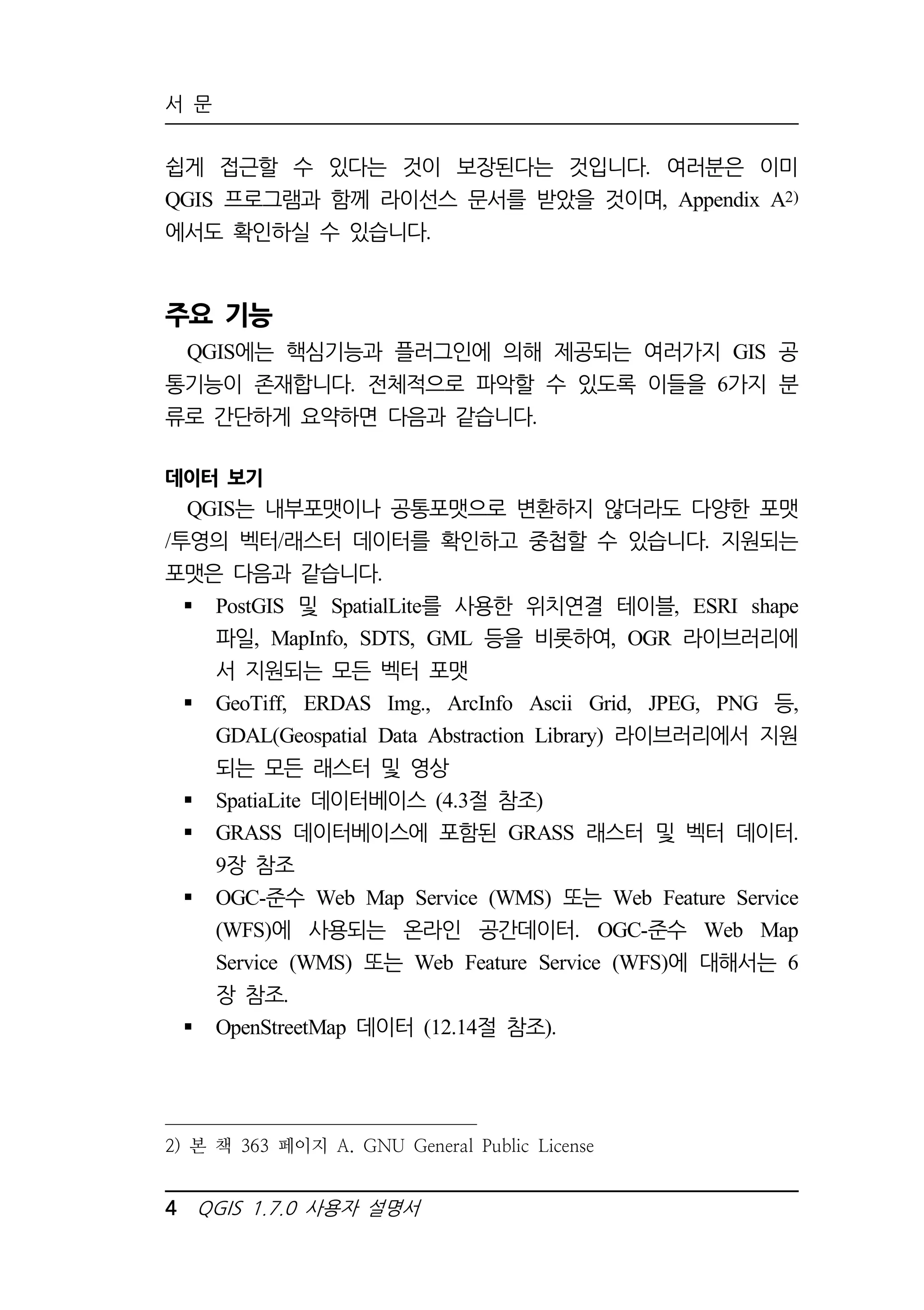 서 문 
쉽게 접근할 수 있다는 것이 보장된다는 것입니다. 여러분은 이미 
QGIS 프로그램과 함께 라이선스 문서를 받았을 것이며, Appendix A2) 
에서도 확인하실 수 있습니다. 
주요 기능 
QGIS에는 핵심기능과 플러그인에 의해 제공되는 여러가지 GIS 공 
통기능이 존재합니다. 전체적으로 파악할 수 있도록 이들을 6가지 분 
류로 간단하게 요약하면 다음과 같습니다. 
데이터 보기 
QGIS는 내부포맷이나 공통포맷으로 변환하지 않더라도 다양한 포맷 
/투영의 벡터/래스터 데이터를 확인하고 중첩할 수 있습니다. 지원되는 
포맷은 다음과 같습니다. 
 PostGIS 및 SpatialLite를 사용한 위치연결 테이블, ESRI shape 
파일, MapInfo, SDTS, GML 등을 비롯하여, OGR 라이브러리에 
서 지원되는 모든 벡터 포맷 
 GeoTiff, ERDAS Img., ArcInfo Ascii Grid, JPEG, PNG 등, 
GDAL(Geospatial Data Abstraction Library) 라이브러리에서 지원 
되는 모든 래스터 및 영상 
 SpatiaLite 데이터베이스 (4.3절 참조) 
 GRASS 데이터베이스에 포함된 GRASS 래스터 및 벡터 데이터. 
9장 참조 
 OGC-준수 Web Map Service (WMS) 또는 Web Feature Service 
(WFS)에 사용되는 온라인 공간데이터. OGC-준수 Web Map 
Service (WMS) 또는 Web Feature Service (WFS)에 대해서는 6 
장 참조. 
 OpenStreetMap 데이터 (12.14절 참조). 
2) 본 책 363 페이지 A. GNU General Public License 
4 QGIS 1.7.0 사용자 설명서 
 