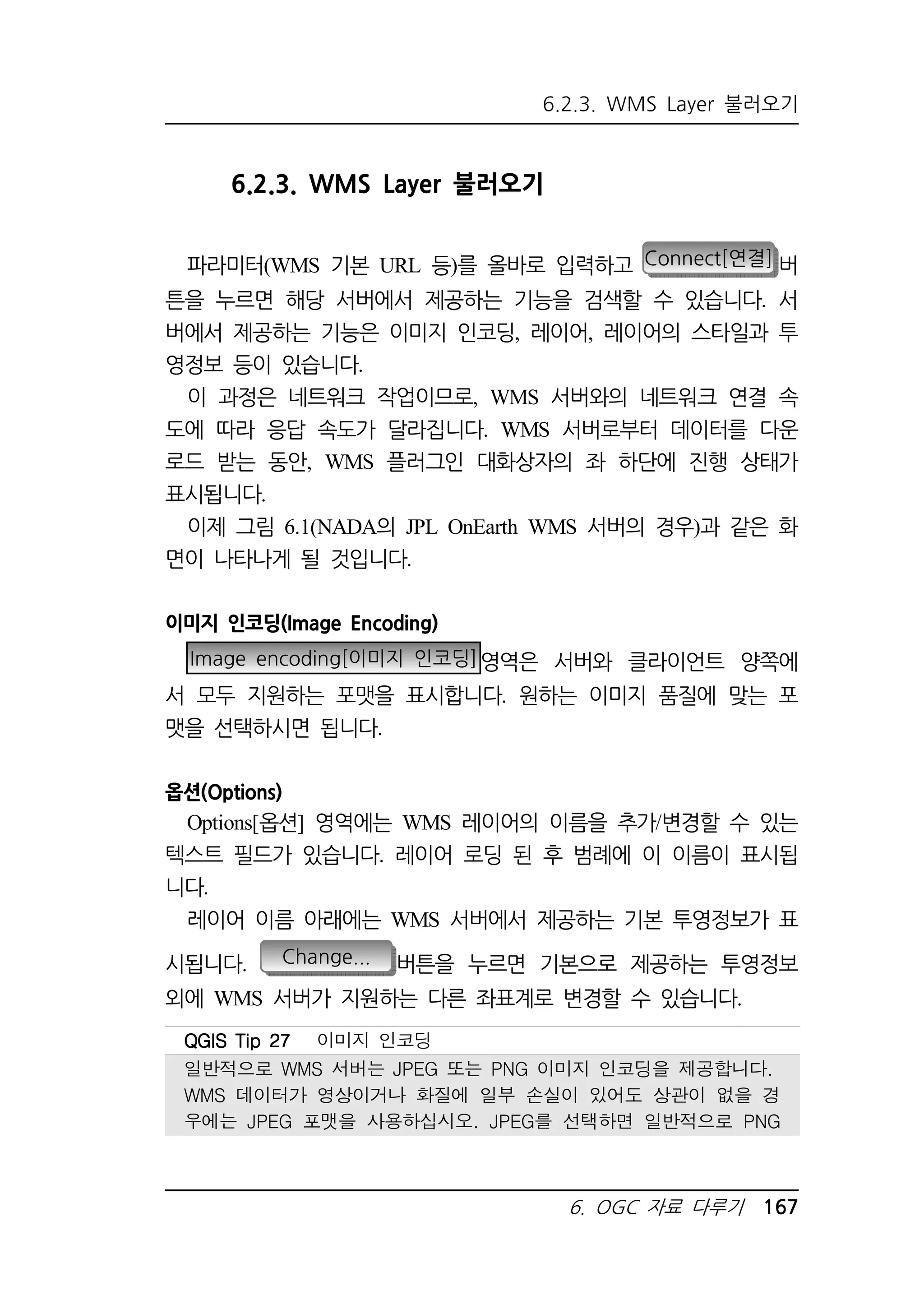 6.2.3. WMS Layer 불러오기 
6. OGC 자료 다루기 167 
6.2.3. WMS Layer 불러오기 
파라미터(WMS 기본 URL 등)를 올바로 입력하고 Connect[연결] 버 
튼을 누르면 해당 서버에서 제공하는 기능을 검색할 수 있습니다. 서 
버에서 제공하는 기능은 이미지 인코딩, 레이어, 레이어의 스타일과 투 
영정보 등이 있습니다. 
이 과정은 네트워크 작업이므로, WMS 서버와의 네트워크 연결 속 
도에 따라 응답 속도가 달라집니다. WMS 서버로부터 데이터를 다운 
로드 받는 동안, WMS 플러그인 대화상자의 좌 하단에 진행 상태가 
표시됩니다. 
이제 그림 6.1(NADA의 JPL OnEarth WMS 서버의 경우)과 같은 화 
면이 나타나게 될 것입니다. 
이미지 인코딩(Image Encoding) 
Image encoding[이미지 인코딩]영역은 서버와 클라이언트 양쪽에 
서 모두 지원하는 포맷을 표시합니다. 원하는 이미지 품질에 맞는 포 
맷을 선택하시면 됩니다. 
옵션(Options) 
Options[옵션] 영역에는 WMS 레이어의 이름을 추가/변경할 수 있는 
텍스트 필드가 있습니다. 레이어 로딩 된 후 범례에 이 이름이 표시됩 
니다. 
레이어 이름 아래에는 WMS 서버에서 제공하는 기본 투영정보가 표 
시됩니다. Change... 버튼을 누르면 기본으로 제공하는 투영정보 
외에 WMS 서버가 지원하는 다른 좌표계로 변경할 수 있습니다. 
QQQQGGGGIIIISSSS TTTTiiiipppp 22227777 이미지 인코딩 
일반적으로 WMS 서버는 JPEG 또는 PNG 이미지 인코딩을 제공합니다. 
WMS 데이터가 영상이거나 화질에 일부 손실이 있어도 상관이 없을 경 
우에는 JPEG 포맷을 사용하십시오. JPEG를 선택하면 일반적으로 PNG 
 