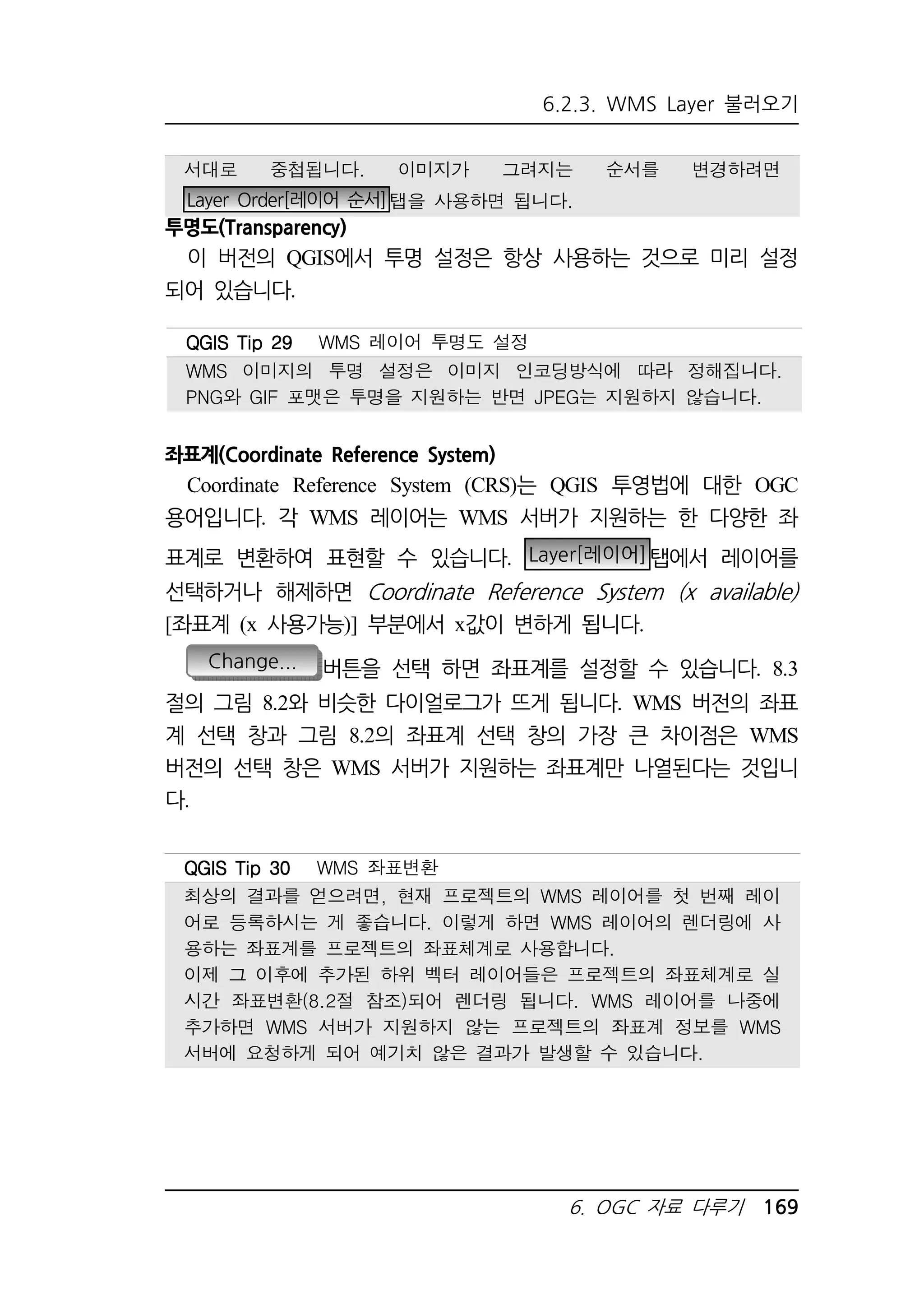6.2.3. WMS Layer 불러오기 
서대로 중첩됩니다. 이미지가 그려지는 순서를 변경하려면 
Layer Order[레이어 순서]탭을 사용하면 됩니다. 
QQQQGGGGIIIISSSS TTTTiiiipppp 22229999 WMS 레이어 투명도 설정 
WMS 이미지의 투명 설정은 이미지 인코딩방식에 따라 정해집니다. 
PNG와 GIF 포맷은 투명을 지원하는 반면 JPEG는 지원하지 않습니다. 
6. OGC 자료 다루기 169 
투명도(Transparency) 
이 버전의 QGIS에서 투명 설정은 항상 사용하는 것으로 미리 설정 
되어 있습니다. 
좌표계(Coordinate Reference System) 
Coordinate Reference System (CRS)는 QGIS 투영법에 대한 OGC 
용어입니다. 각 WMS 레이어는 WMS 서버가 지원하는 한 다양한 좌 
표계로 변환하여 표현할 수 있습니다. Layer[레이어]탭에서 레이어를 
선택하거나 해제하면 Coordinate Reference System (x available) 
[좌표계 (x 사용가능)] 부분에서 x값이 변하게 됩니다. 
Change... 버튼을 선택 하면 좌표계를 설정할 수 있습니다. 8.3 
절의 그림 8.2와 비슷한 다이얼로그가 뜨게 됩니다. WMS 버전의 좌표 
계 선택 창과 그림 8.2의 좌표계 선택 창의 가장 큰 차이점은 WMS 
버전의 선택 창은 WMS 서버가 지원하는 좌표계만 나열된다는 것입니 
다. 
QQQQGGGGIIIISSSS TTTTiiiipppp 33330000 WMS 좌표변환 
최상의 결과를 얻으려면, 현재 프로젝트의 WMS 레이어를 첫 번째 레이 
어로 등록하시는 게 좋습니다. 이렇게 하면 WMS 레이어의 렌더링에 사 
용하는 좌표계를 프로젝트의 좌표체계로 사용합니다. 
이제 그 이후에 추가된 하위 벡터 레이어들은 프로젝트의 좌표체계로 실 
시간 좌표변환(8.2절 참조)되어 렌더링 됩니다. WMS 레이어를 나중에 
추가하면 WMS 서버가 지원하지 않는 프로젝트의 좌표계 정보를 WMS 
서버에 요청하게 되어 예기치 않은 결과가 발생할 수 있습니다. 
 