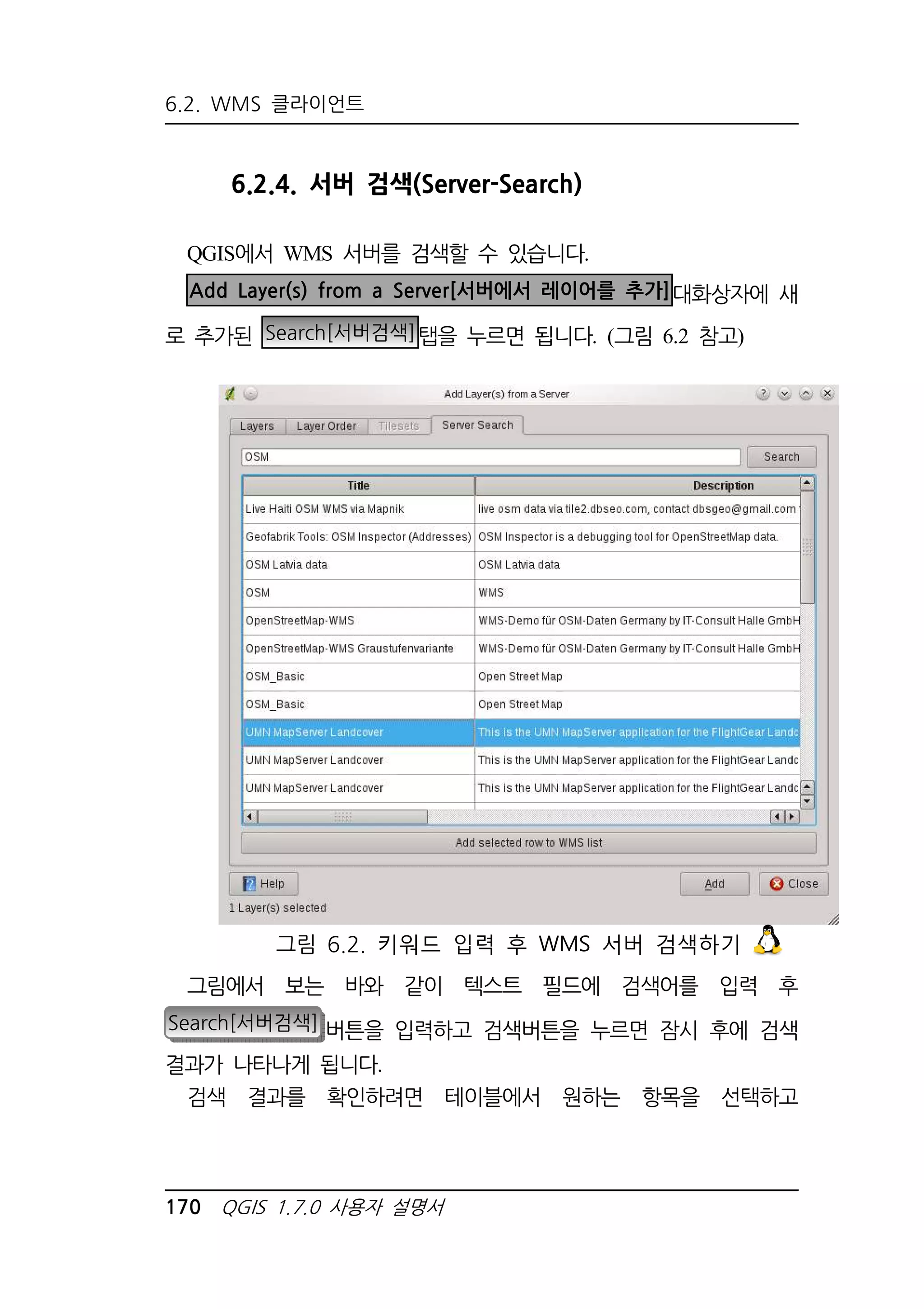 6.2. WMS 클라이언트 
6.2.4. 서버 검색(Server-Search) 
QGIS에서 WMS 서버를 검색할 수 있습니다. 
Add Layer(s) from a Server[서버에서 레이어를 추가]대화상자에 새 
로 추가된 Search[서버검색]탭을 누르면 됩니다. (그림 6.2 참고) 
그림 6.2. 키워드 입력 후 WMS 서버 검색하기 
그림에서 보는 바와 같이 텍스트 필드에 검색어를 입력 후 
Search[서버검색] 버튼을 입력하고 검색버튼을 누르면 잠시 후에 검색 
결과가 나타나게 됩니다. 
검색 결과를 확인하려면 테이블에서 원하는 항목을 선택하고 
170 QGIS 1.7.0 사용자 설명서 
 