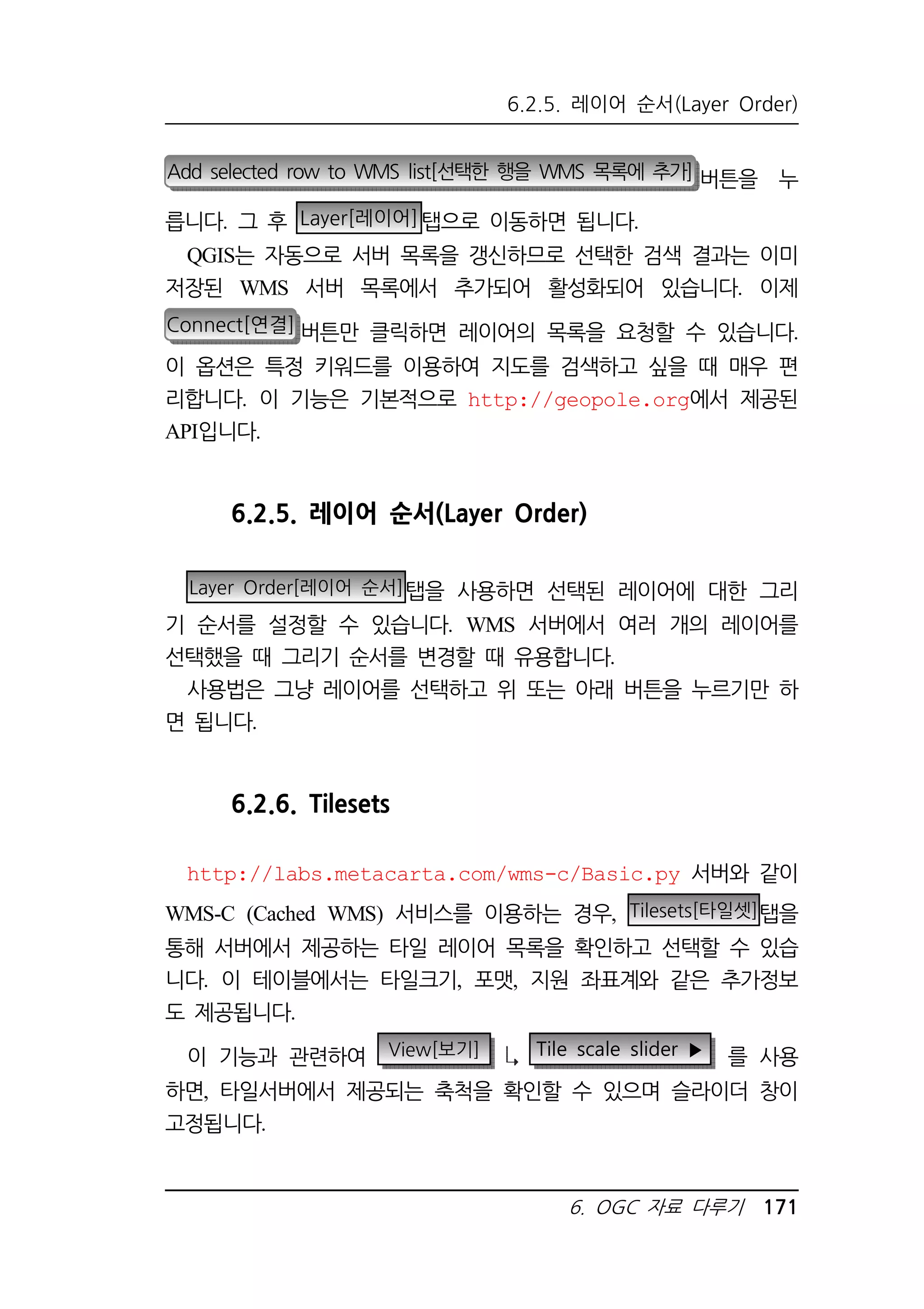 6.2.5. 레이어 순서(Layer Order) 
Add selected row to WMS list[선택한 행을 WMS 목록에 추가] 버튼을 누 
릅니다. 그 후 Layer[레이어]탭으로 이동하면 됩니다. 
QGIS는 자동으로 서버 목록을 갱신하므로 선택한 검색 결과는 이미 
저장된 WMS 서버 목록에서 추가되어 활성화되어 있습니다. 이제 
Connect[연결] 버튼만 클릭하면 레이어의 목록을 요청할 수 있습니다. 
이 옵션은 특정 키워드를 이용하여 지도를 검색하고 싶을 때 매우 편 
리합니다. 이 기능은 기본적으로 http://geopole.org에서 제공된 
API입니다. 
6.2.5. 레이어 순서(Layer Order) 
Layer Order[레이어 순서]탭을 사용하면 선택된 레이어에 대한 그리 
기 순서를 설정할 수 있습니다. WMS 서버에서 여러 개의 레이어를 
선택했을 때 그리기 순서를 변경할 때 유용합니다. 
사용법은 그냥 레이어를 선택하고 위 또는 아래 버튼을 누르기만 하 
6. OGC 자료 다루기 171 
면 됩니다. 
6.2.6. Tilesets 
http://labs.metacarta.com/wms-c/Basic.py 서버와 같이 
WMS-C (Cached WMS) 서비스를 이용하는 경우, Tilesets[타일셋]탭을 
통해 서버에서 제공하는 타일 레이어 목록을 확인하고 선택할 수 있습 
니다. 이 테이블에서는 타일크기, 포맷, 지원 좌표계와 같은 추가정보 
도 제공됩니다. 
이 기능과 관련하여 View[보기] Tile scale slider ▶ 를 사용 
하면, 타일서버에서 제공되는 축척을 확인할 수 있으며 슬라이더 창이 
고정됩니다. 
 