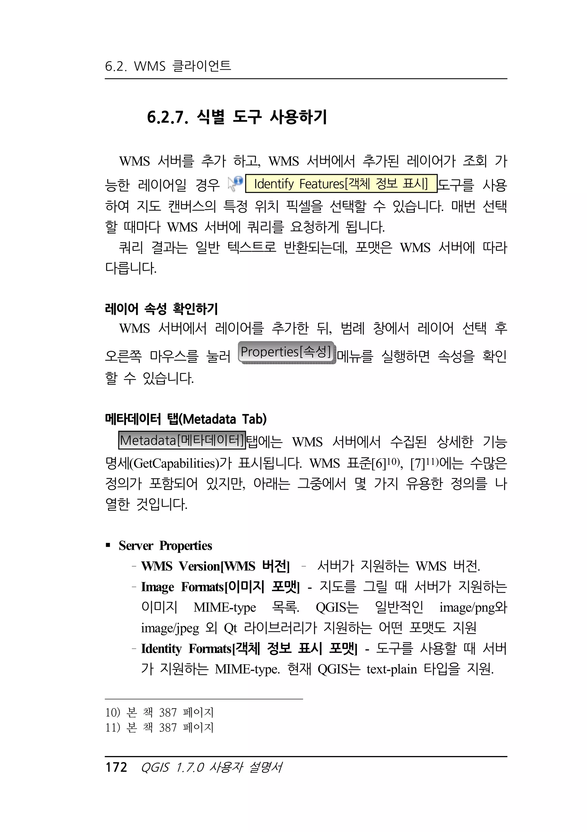 6.2. WMS 클라이언트 
6.2.7. 식별 도구 사용하기 
WMS 서버를 추가 하고, WMS 서버에서 추가된 레이어가 조회 가 
능한 레이어일 경우 Identify Features[객체 정보 표시] 도구를 사용 
하여 지도 캔버스의 특정 위치 픽셀을 선택할 수 있습니다. 매번 선택 
할 때마다 WMS 서버에 쿼리를 요청하게 됩니다. 
쿼리 결과는 일반 텍스트로 반환되는데, 포맷은 WMS 서버에 따라 
다릅니다. 
레이어 속성 확인하기 
WMS 서버에서 레이어를 추가한 뒤, 범례 창에서 레이어 선택 후 
오른쪽 마우스를 눌러 Properties[속성] 메뉴를 실행하면 속성을 확인 
할 수 있습니다. 
메타데이터 탭(Metadata Tab) 
Metadata[메타데이터]탭에는 WMS 서버에서 수집된 상세한 기능 
명세(GetCapabilities)가 표시됩니다. WMS 표준[6]10), [7]11)에는 수많은 
정의가 포함되어 있지만, 아래는 그중에서 몇 가지 유용한 정의를 나 
열한 것입니다. 
 Server Properties 
WMS Version[WMS 버전] 서버가 지원하는 WMS 버전. 
Image Formats[이미지 포맷] - 지도를 그릴 때 서버가 지원하는 
이미지 MIME-type 목록. QGIS는 일반적인 image/png와 
image/jpeg 외 Qt 라이브러리가 지원하는 어떤 포맷도 지원 
Identity Formats[객체 정보 표시 포맷] - 도구를 사용할 때 서버 
가 지원하는 MIME-type. 현재 QGIS는 text-plain 타입을 지원. 
10) 본 책 387 페이지 
11) 본 책 387 페이지 
172 QGIS 1.7.0 사용자 설명서 
 