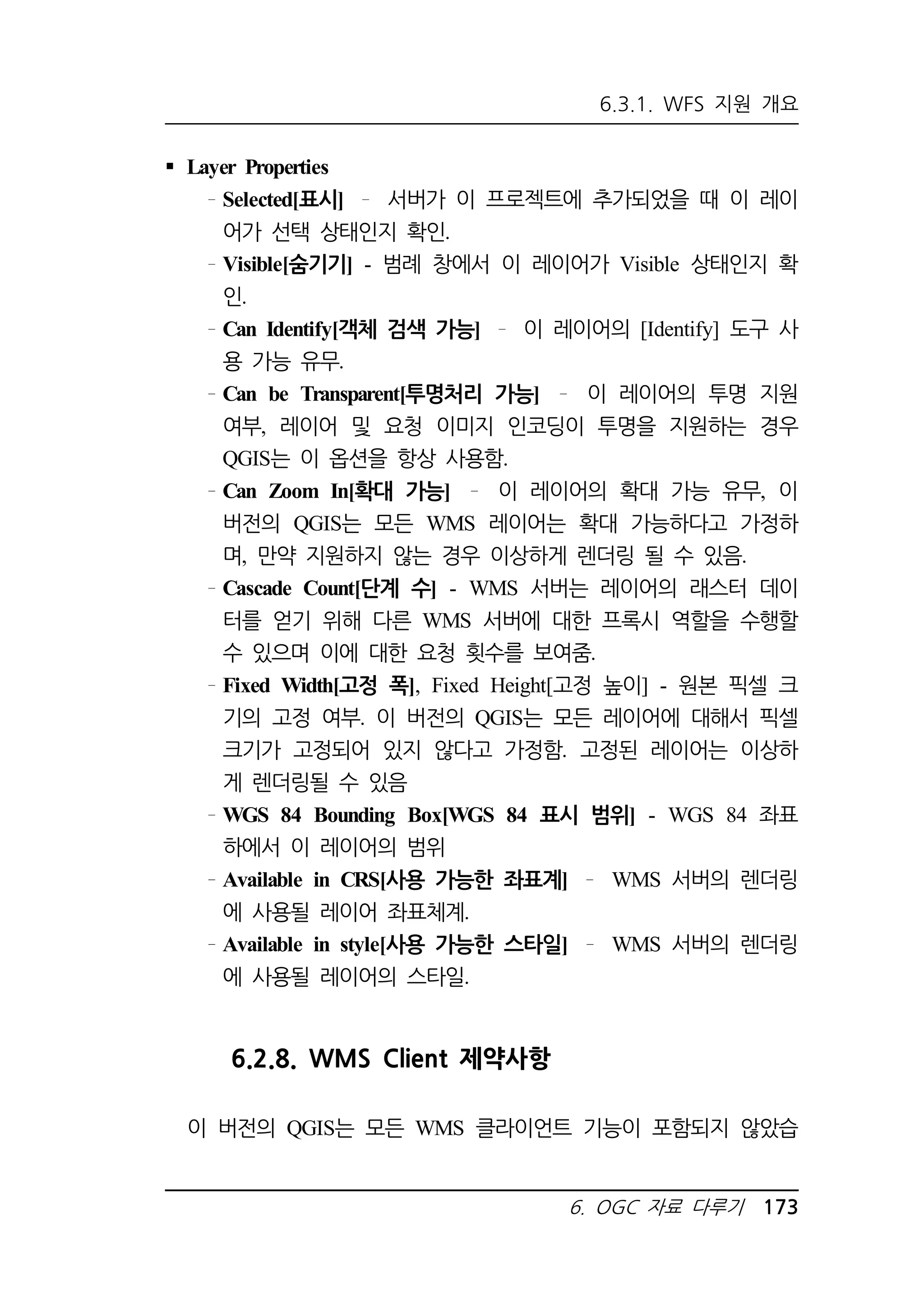 6.3.1. WFS 지원 개요 
6. OGC 자료 다루기 173 
 Layer Properties 
Selected[표시] 서버가 이 프로젝트에 추가되었을 때 이 레이 
어가 선택 상태인지 확인. 
Visible[숨기기] - 범례 창에서 이 레이어가 Visible 상태인지 확 
인. 
Can Identify[객체 검색 가능] 이 레이어의 [Identify] 도구 사 
용 가능 유무. 
Can be Transparent[투명처리 가능] 이 레이어의 투명 지원 
여부, 레이어 및 요청 이미지 인코딩이 투명을 지원하는 경우 
QGIS는 이 옵션을 항상 사용함. 
Can Zoom In[확대 가능] 이 레이어의 확대 가능 유무, 이 
버전의 QGIS는 모든 WMS 레이어는 확대 가능하다고 가정하 
며, 만약 지원하지 않는 경우 이상하게 렌더링 될 수 있음. 
Cascade Count[단계 수] - WMS 서버는 레이어의 래스터 데이 
터를 얻기 위해 다른 WMS 서버에 대한 프록시 역할을 수행할 
수 있으며 이에 대한 요청 횟수를 보여줌. 
Fixed Width[고정 폭], Fixed Height[고정 높이] - 원본 픽셀 크 
기의 고정 여부. 이 버전의 QGIS는 모든 레이어에 대해서 픽셀 
크기가 고정되어 있지 않다고 가정함. 고정된 레이어는 이상하 
게 렌더링될 수 있음 
WGS 84 Bounding Box[WGS 84 표시 범위] - WGS 84 좌표 
하에서 이 레이어의 범위 
Available in CRS[사용 가능한 좌표계] WMS 서버의 렌더링 
에 사용될 레이어 좌표체계. 
Available in style[사용 가능한 스타일] WMS 서버의 렌더링 
에 사용될 레이어의 스타일. 
6.2.8. WMS Client 제약사항 
이 버전의 QGIS는 모든 WMS 클라이언트 기능이 포함되지 않았습 
 
