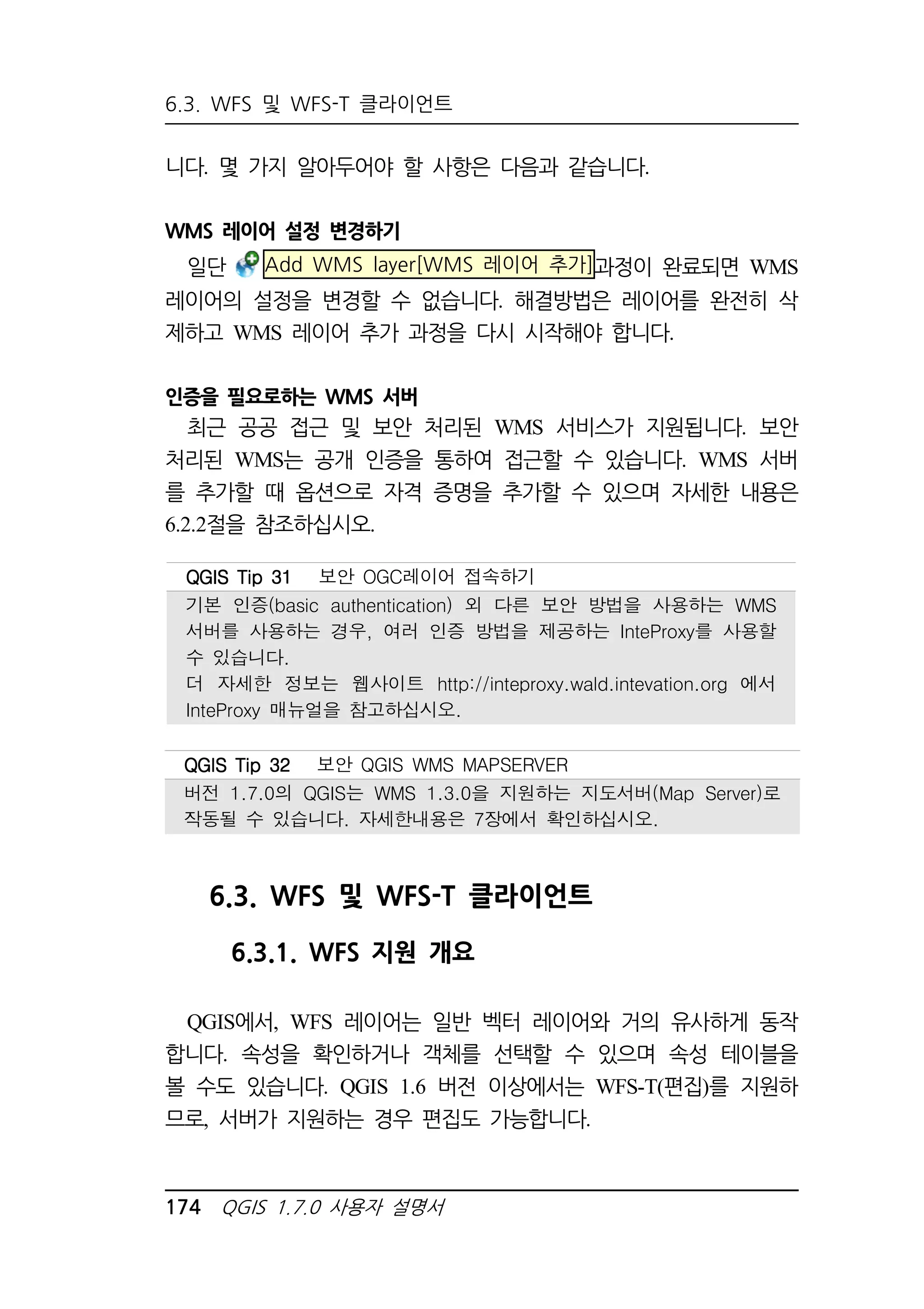 6.3. WFS 및 WFS-T 클라이언트 
니다. 몇 가지 알아두어야 할 사항은 다음과 같습니다. 
WMS 레이어 설정 변경하기 
일단 Add WMS layer[WMS 레이어 추가]과정이 완료되면 WMS 
레이어의 설정을 변경할 수 없습니다. 해결방법은 레이어를 완전히 삭 
제하고 WMS 레이어 추가 과정을 다시 시작해야 합니다. 
인증을 필요로하는 WMS 서버 
최근 공공 접근 및 보안 처리된 WMS 서비스가 지원됩니다. 보안 
처리된 WMS는 공개 인증을 통하여 접근할 수 있습니다. WMS 서버 
를 추가할 때 옵션으로 자격 증명을 추가할 수 있으며 자세한 내용은 
6.2.2절을 참조하십시오. 
QQQQGGGGIIIISSSS TTTTiiiipppp 33331111 보안 OGC레이어 접속하기 
기본 인증(basic authentication) 외 다른 보안 방법을 사용하는 WMS 
서버를 사용하는 경우, 여러 인증 방법을 제공하는 InteProxy를 사용할 
수 있습니다. 
더 자세한 정보는 웹사이트 http://inteproxy.wald.intevation.org 에서 
InteProxy 매뉴얼을 참고하십시오. 
QQQQGGGGIIIISSSS TTTTiiiipppp 33332222 보안 QGIS WMS MAPSERVER 
버전 1.7.0의 QGIS는 WMS 1.3.0을 지원하는 지도서버(Map Server)로 
작동될 수 있습니다. 자세한내용은 7장에서 확인하십시오. 
6.3. WFS 및 WFS-T 클라이언트 
6.3.1. WFS 지원 개요 
QGIS에서, WFS 레이어는 일반 벡터 레이어와 거의 유사하게 동작 
합니다. 속성을 확인하거나 객체를 선택할 수 있으며 속성 테이블을 
볼 수도 있습니다. QGIS 1.6 버전 이상에서는 WFS-T(편집)를 지원하 
므로, 서버가 지원하는 경우 편집도 가능합니다. 
174 QGIS 1.7.0 사용자 설명서 
 