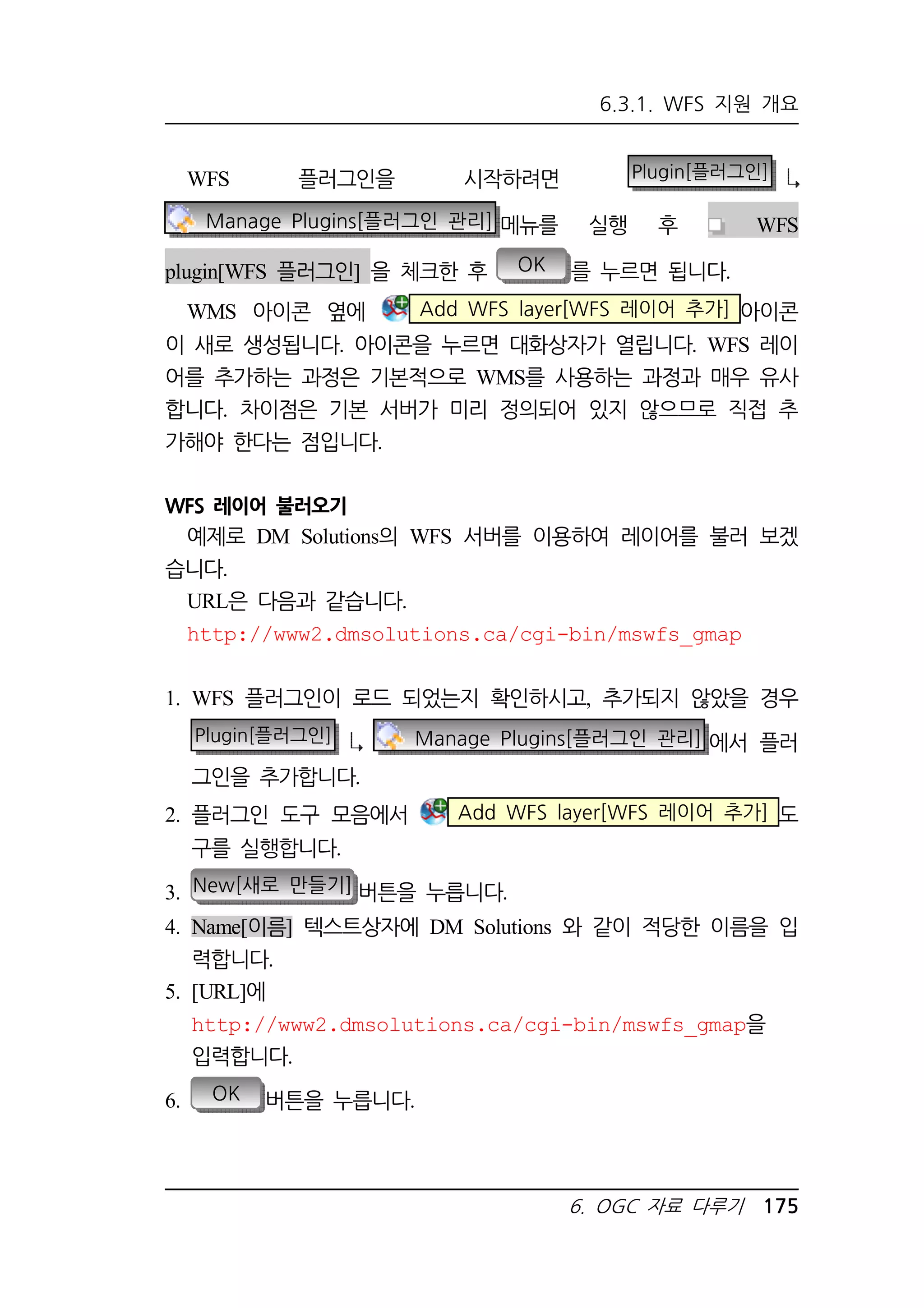 6.3.1. WFS 지원 개요 
WFS 플러그인을 시작하려면 Plugin[플러그인] 
Manage Plugins[플러그인 관리] 메뉴를 실행 후 WFS 
plugin[WFS 플러그인] 을 체크한 후 OK 를 누르면 됩니다. 
WMS 아이콘 옆에 Add WFS layer[WFS 레이어 추가] 아이콘 
이 새로 생성됩니다. 아이콘을 누르면 대화상자가 열립니다. WFS 레이 
어를 추가하는 과정은 기본적으로 WMS를 사용하는 과정과 매우 유사 
합니다. 차이점은 기본 서버가 미리 정의되어 있지 않으므로 직접 추 
가해야 한다는 점입니다. 
6. OGC 자료 다루기 175 
WFS 레이어 불러오기 
예제로 DM Solutions의 WFS 서버를 이용하여 레이어를 불러 보겠 
습니다. 
URL은 다음과 같습니다. 
http://www2.dmsolutions.ca/cgi-bin/mswfs_gmap 
1. WFS 플러그인이 로드 되었는지 확인하시고, 추가되지 않았을 경우 
Plugin[플러그인] Manage Plugins[플러그인 관리] 에서 플러 
그인을 추가합니다. 
2. 플러그인 도구 모음에서 Add WFS layer[WFS 레이어 추가] 도 
구를 실행합니다. 
3. New[새로 만들기] 버튼을 누릅니다. 
4. Name[이름] 텍스트상자에 DM Solutions 와 같이 적당한 이름을 입 
력합니다. 
5. [URL]에 
http://www2.dmsolutions.ca/cgi-bin/mswfs_gmap을 
입력합니다. 
6. OK 버튼을 누릅니다. 
 