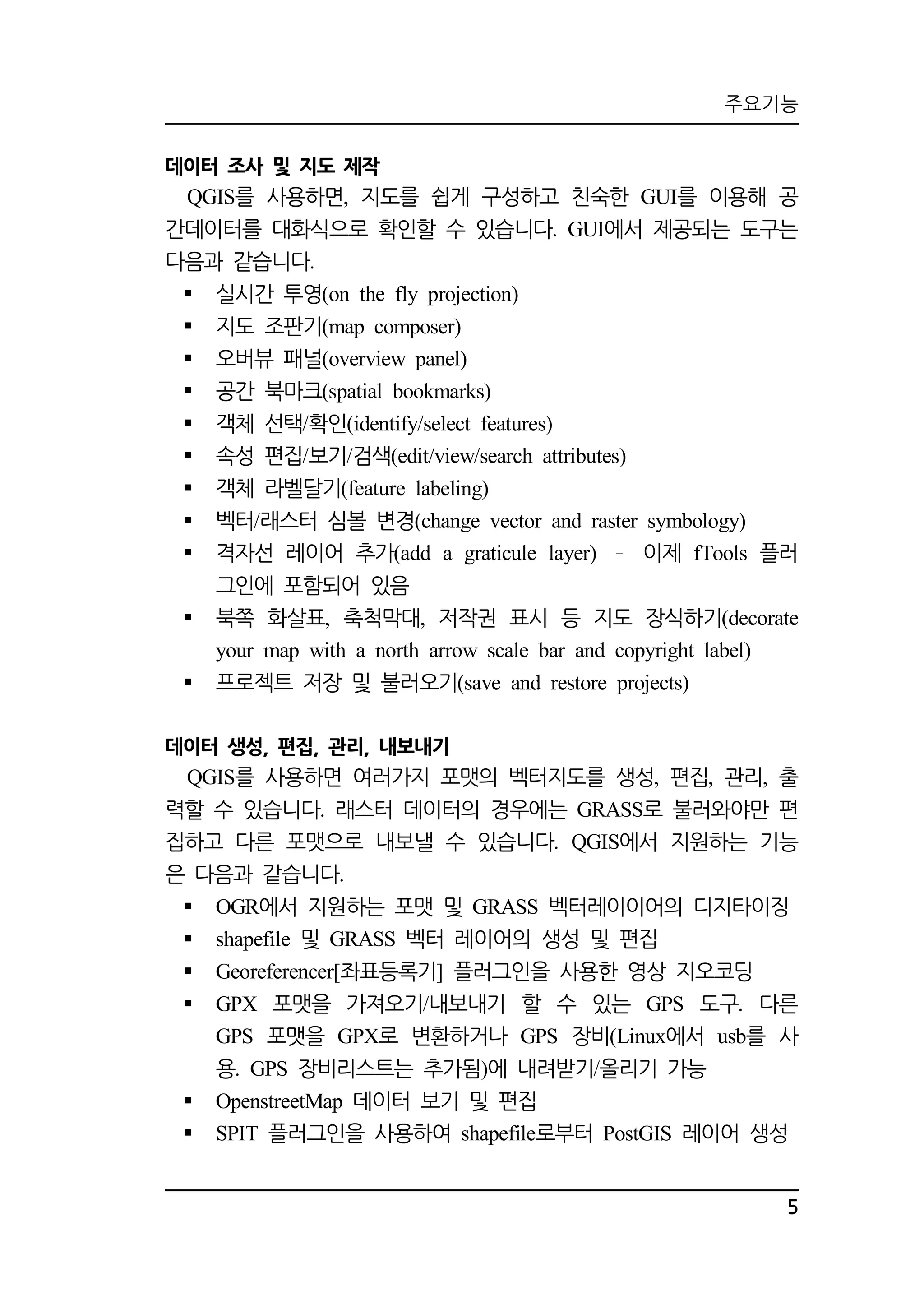 주요기능 
5 
데이터 조사 및 지도 제작 
를 사용하면 지도를 QGIS , 쉽게 구성하고 친숙한 GUI를 이용해 공 
간데이터를 대화식으로 확인할 수 있습니다. GUI에서 제공되는 도구는 
다음과 같습니다. 
 실시간 투영(on the fly projection) 
 지도 조판기(map composer) 
 오버뷰 패널(overview panel) 
 공간 북마크(spatial bookmarks) 
 객체 선택/확인(identify/select features) 
 속성 편집/보기/검색(edit/view/search attributes) 
 객체 라벨달기(feature labeling) 
 벡터/래스터 심볼 변경(change vector and raster symbology) 
 격자선 레이어 추가(add a graticule layer) 이제 fTools 플러 
그인에 포함되어 있음 
 북쪽 화살표, 축척막대, 저작권 표시 등 지도 장식하기(decorate 
your map with a north arrow scale bar and copyright label) 
 프로젝트 저장 및 불러오기(save and restore projects) 
데이터 생성, 편집, 관리, 내보내기 
QGIS를 사용하면 여러가지 포맷의 벡터지도를 생성, 편집, 관리, 출 
력할 수 있습니다. 래스터 데이터의 경우에는 GRASS로 불러와야만 편 
집하고 다른 포맷으로 내보낼 수 있습니다. QGIS에서 지원하는 기능 
은 다음과 같습니다. 
 OGR에서 지원하는 포맷 및 GRASS 벡터레이이어의 디지타이징 
 shapefile 및 GRASS 벡터 레이어의 생성 및 편집 
 Georeferencer[좌표등록기] 플러그인을 사용한 영상 지오코딩 
 GPX 포맷을 가져오기/내보내기 할 수 있는 GPS 도구. 다른 
GPS 포맷을 GPX로 변환하거나 GPS 장비(Linux에서 usb를 사 
용. GPS 장비리스트는 추가됨)에 내려받기/올리기 가능 
 OpenstreetMap 데이터 보기 및 편집 
 SPIT 플러그인을 사용하여 shapefile로부터 PostGIS 레이어 생성 
 