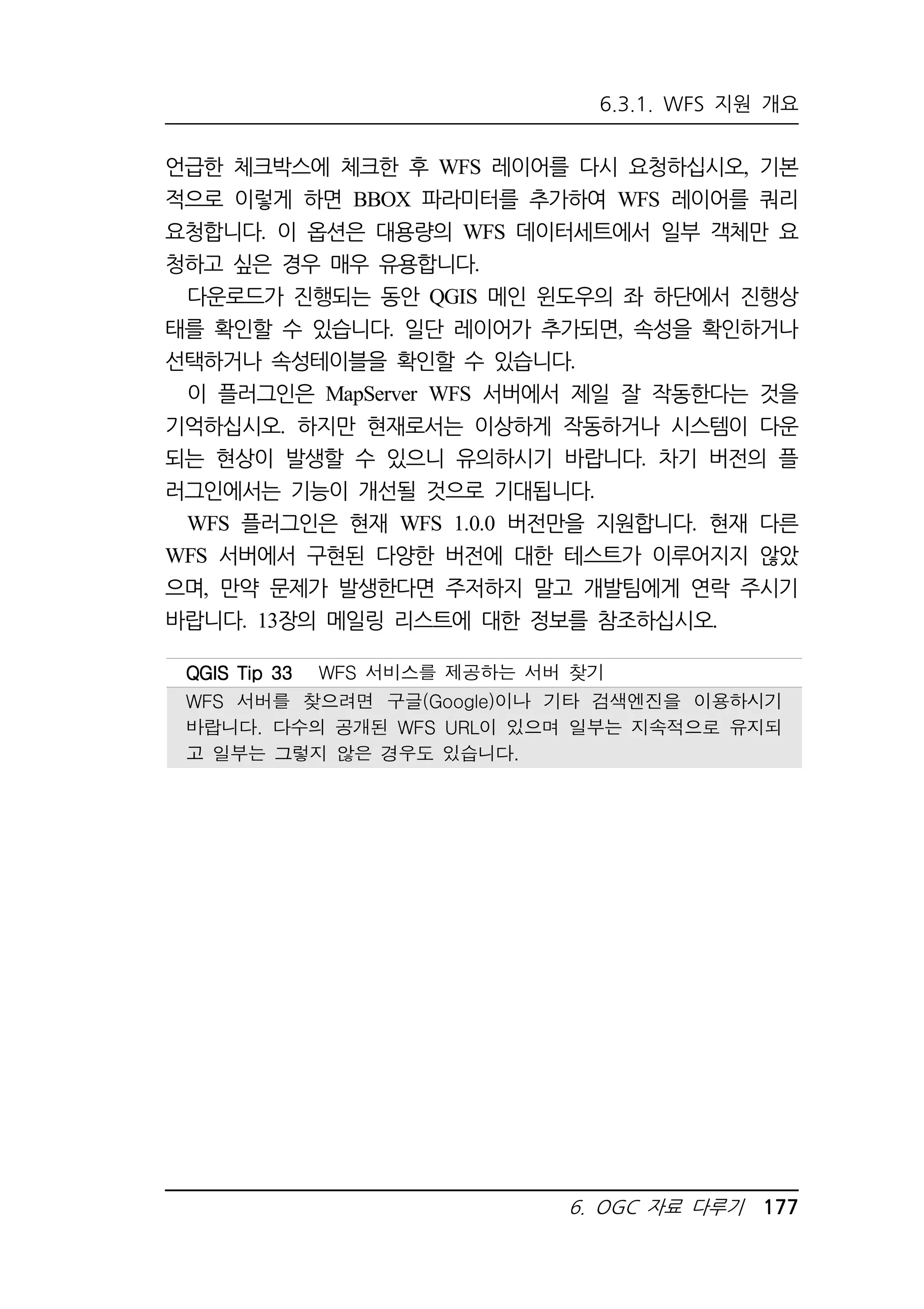 6.3.1. WFS 지원 개요 
언급한 체크박스에 체크한 후 WFS 레이어를 다시 요청하십시오, 기본 
적으로 이렇게 하면 BBOX 파라미터를 추가하여 WFS 레이어를 쿼리 
요청합니다. 이 옵션은 대용량의 WFS 데이터세트에서 일부 객체만 요 
청하고 싶은 경우 매우 유용합니다. 
다운로드가 진행되는 동안 QGIS 메인 윈도우의 좌 하단에서 진행상 
태를 확인할 수 있습니다. 일단 레이어가 추가되면, 속성을 확인하거나 
선택하거나 속성테이블을 확인할 수 있습니다. 
이 플러그인은 MapServer WFS 서버에서 제일 잘 작동한다는 것을 
기억하십시오. 하지만 현재로서는 이상하게 작동하거나 시스템이 다운 
되는 현상이 발생할 수 있으니 유의하시기 바랍니다. 차기 버전의 플 
러그인에서는 기능이 개선될 것으로 기대됩니다. 
WFS 플러그인은 현재 WFS 1.0.0 버전만을 지원합니다. 현재 다른 
WFS 서버에서 구현된 다양한 버전에 대한 테스트가 이루어지지 않았 
으며, 만약 문제가 발생한다면 주저하지 말고 개발팀에게 연락 주시기 
바랍니다. 13장의 메일링 리스트에 대한 정보를 참조하십시오. 
QQQQGGGGIIIISSSS TTTTiiiipppp 33333333 WFS 서비스를 제공하는 서버 찾기 
WFS 서버를 찾으려면 구글(Google)이나 기타 검색엔진을 이용하시기 
바랍니다. 다수의 공개된 WFS URL이 있으며 일부는 지속적으로 유지되 
고 일부는 그렇지 않은 경우도 있습니다. 
6. OGC 자료 다루기 177 
 