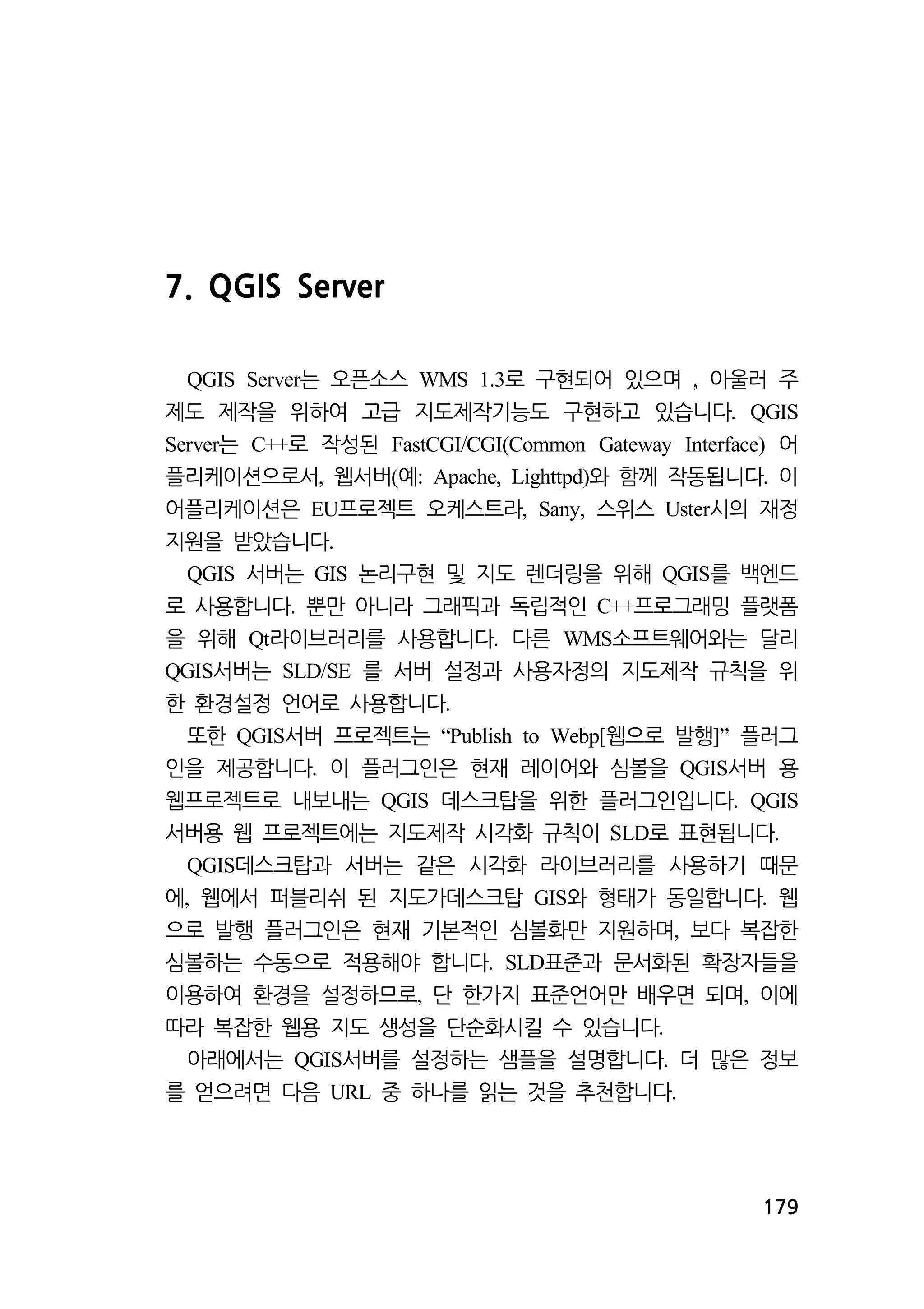 179 
7. QGIS Server 
는 오픈소스 QGIS Server WMS 1.3로 구현되어 있으며 , 아울러 주 
제도 제작을 위하여 고급 지도제작기능도 구현하고 있습니다. QGIS 
Server는 C++로 작성된 FastCGI/CGI(Common Gateway Interface) 어 
플리케이션으로서, 웹서버(예: Apache, Lighttpd)와 함께 작동됩니다. 이 
어플리케이션은 EU프로젝트 오케스트라, Sany, 스위스 Uster시의 재정 
지원을 받았습니다. 
QGIS 서버는 GIS 논리구현 및 지도 렌더링을 위해 QGIS를 백엔드 
로 사용합니다. 뿐만 아니라 그래픽과 독립적인 C++프로그래밍 플랫폼 
을 위해 Qt라이브러리를 사용합니다. 다른 WMS소프트웨어와는 달리 
QGIS서버는 SLD/SE 를 서버 설정과 사용자정의 지도제작 규칙을 위 
한 환경설정 언어로 사용합니다. 
또한 QGIS서버 프로젝트는 “Publish to Webp[웹으로 발행]” 플러그 
인을 제공합니다. 이 플러그인은 현재 레이어와 심볼을 QGIS서버 용 
웹프로젝트로 내보내는 QGIS 데스크탑을 위한 플러그인입니다. QGIS 
서버용 웹 프로젝트에는 지도제작 시각화 규칙이 SLD로 표현됩니다. 
QGIS데스크탑과 서버는 같은 시각화 라이브러리를 사용하기 때문 
에, 웹에서 퍼블리쉬 된 지도가데스크탑 GIS와 형태가 동일합니다. 웹 
으로 발행 플러그인은 현재 기본적인 심볼화만 지원하며, 보다 복잡한 
심볼하는 수동으로 적용해야 합니다. SLD표준과 문서화된 확장자들을 
이용하여 환경을 설정하므로, 단 한가지 표준언어만 배우면 되며, 이에 
따라 복잡한 웹용 지도 생성을 단순화시킬 수 있습니다. 
아래에서는 QGIS서버를 설정하는 샘플을 설명합니다. 더 많은 정보 
를 얻으려면 다음 URL 중 하나를 읽는 것을 추천합니다. 
 