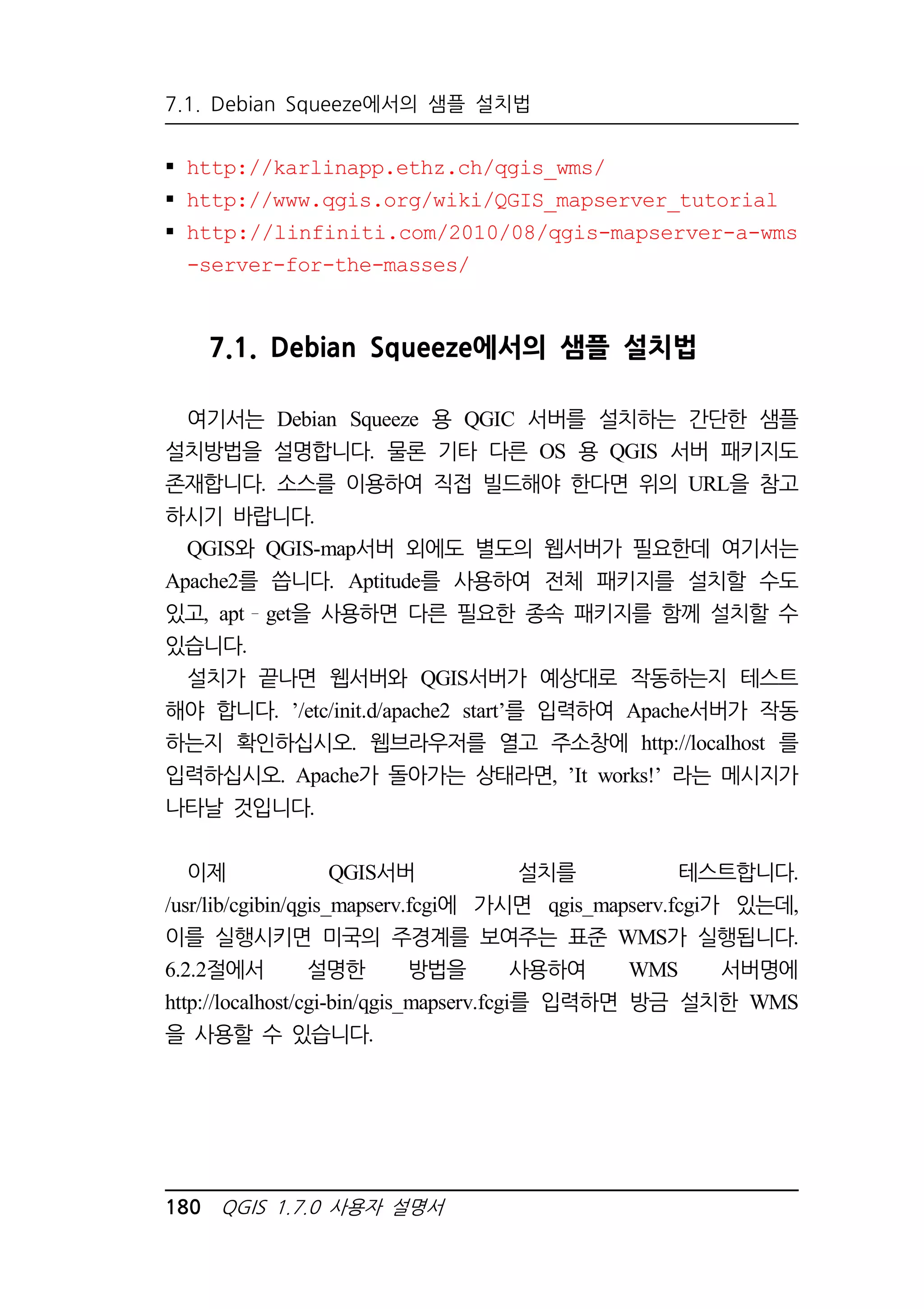 7.1. Debian Squeeze에서의 샘플 설치법 
 http://karlinapp.ethz.ch/qgis_wms/ 
 http://www.qgis.org/wiki/QGIS_mapserver_tutorial 
 http://linfiniti.com/2010/08/qgis-mapserver-a-wms 
-server-for-the-masses/ 
7.1. Debian Squeeze에서의 샘플 설치법 
여기서는 Debian Squeeze 용 QGIC 서버를 설치하는 간단한 샘플 
설치방법을 설명합니다. 물론 기타 다른 OS 용 QGIS 서버 패키지도 
존재합니다. 소스를 이용하여 직접 빌드해야 한다면 위의 URL을 참고 
하시기 바랍니다. 
QGIS와 QGIS-map서버 외에도 별도의 웹서버가 필요한데 여기서는 
Apache2를 씁니다. Aptitude를 사용하여 전체 패키지를 설치할 수도 
있고, apt get을 사용하면 다른 필요한 종속 패키지를 함께 설치할 수 
있습니다. 
설치가 끝나면 웹서버와 QGIS서버가 예상대로 작동하는지 테스트 
해야 합니다. ’/etc/init.d/apache2 start’를 입력하여 Apache서버가 작동 
하는지 확인하십시오. 웹브라우저를 열고 주소창에 http://localhost 를 
입력하십시오. Apache가 돌아가는 상태라면, ’It works!’ 라는 메시지가 
나타날 것입니다. 
이제 QGIS서버 설치를 테스트합니다. 
/usr/lib/cgibin/qgis_mapserv.fcgi에 가시면 qgis_mapserv.fcgi가 있는데, 
이를 실행시키면 미국의 주경계를 보여주는 표준 WMS가 실행됩니다. 
6.2.2절에서 설명한 방법을 사용하여 WMS 서버명에 
http://localhost/cgi-bin/qgis_mapserv.fcgi를 입력하면 방금 설치한 WMS 
을 사용할 수 있습니다. 
180 QGIS 1.7.0 사용자 설명서 
 