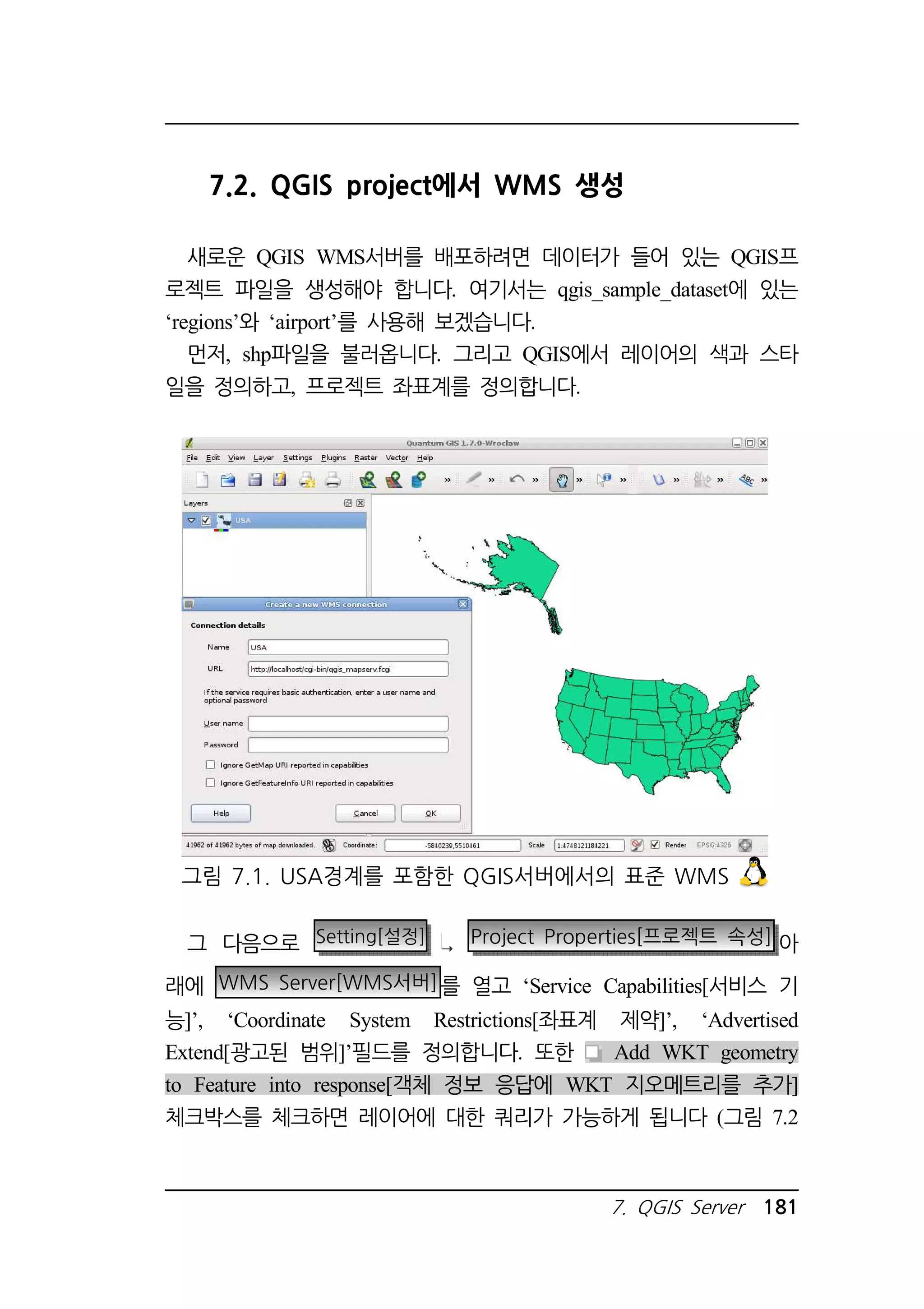 7.2. QGIS project에서 WMS 생성 
새로운 QGIS WMS서버를 배포하려면 데이터가 들어 있는 QGIS프 
로젝트 파일을 생성해야 합니다. 여기서는 qgis_sample_dataset에 있는 
‘regions’와 ‘airport’를 사용해 보겠습니다. 
먼저, shp파일을 불러옵니다. 그리고 QGIS에서 레이어의 색과 스타 
일을 정의하고, 프로젝트 좌표계를 정의합니다. 
그림 7.1. USA경계를 포함한 QGIS서버에서의 표준 WMS 
그 다음으로 Setting[설정] Project Properties[프로젝트 속성] 아 
래에 WMS Server[WMS서버]를 열고 ‘Service Capabilities[서비스 기 
능]’, ‘Coordinate System Restrictions[좌표계 제약]’, ‘Advertised 
Extend[광고된 범위]’필드를 정의합니다. 또한 Add WKT geometry 
to Feature into response[객체 정보 응답에 WKT 지오메트리를 추가] 
체크박스를 체크하면 레이어에 대한 쿼리가 가능하게 됩니다 (그림 7.2 
7. QGIS Server 181 
 