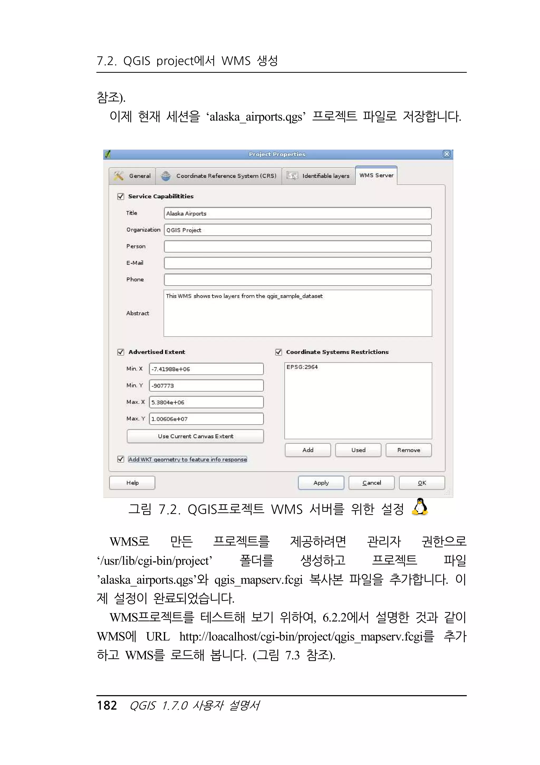7.2. QGIS project에서 WMS 생성 
참조). 
이제 현재 세션을 ‘alaska_airports.qgs’ 프로젝트 파일로 저장합니다. 
그림 7.2. QGIS프로젝트 WMS 서버를 위한 설정 
WMS로 만든 프로젝트를 제공하려면 관리자 권한으로 
‘/usr/lib/cgi-bin/project’ 폴더를 생성하고 프로젝트 파일 
’alaska_airports.qgs’와 qgis_mapserv.fcgi 복사본 파일을 추가합니다. 이 
제 설정이 완료되었습니다. 
WMS프로젝트를 테스트해 보기 위하여, 6.2.2에서 설명한 것과 같이 
WMS에 URL http://loacalhost/cgi-bin/project/qgis_mapserv.fcgi를 추가 
하고 WMS를 로드해 봅니다. (그림 7.3 참조). 
182 QGIS 1.7.0 사용자 설명서 
 