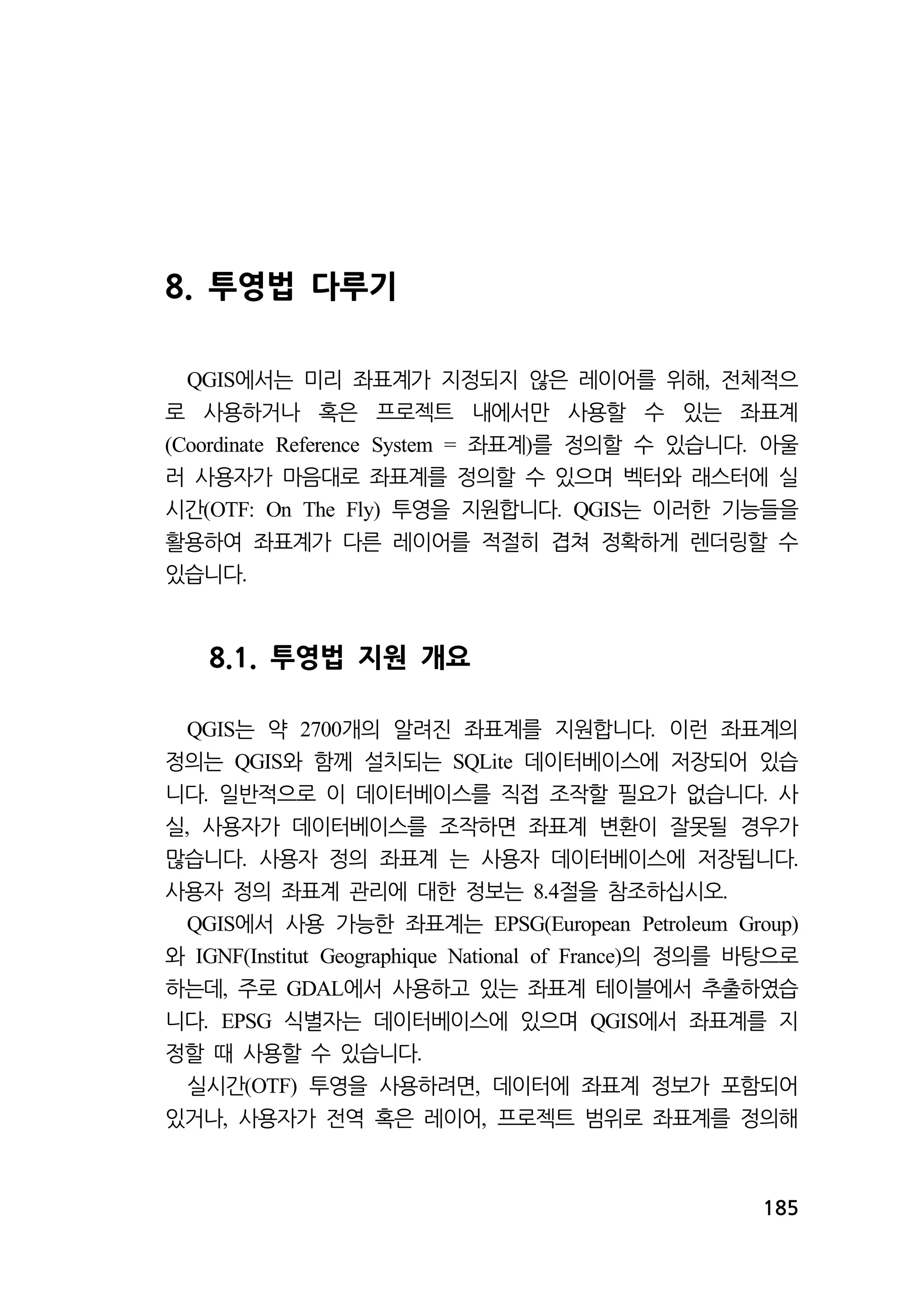 185 
8. 투영법 다루기 
에서는 미리 좌표계가 QGIS 지정되지 않은 레이어를 위해, 전체적으 
로 사용하거나 혹은 프로젝트 내에서만 사용할 수 있는 좌표계 
(Coordinate Reference System = 좌표계)를 정의할 수 있습니다. 아울 
러 사용자가 마음대로 좌표계를 정의할 수 있으며 벡터와 래스터에 실 
시간(OTF: On The Fly) 투영을 지원합니다. QGIS는 이러한 기능들을 
활용하여 좌표계가 다른 레이어를 적절히 겹쳐 정확하게 렌더링할 수 
있습니다. 
8.1. 투영법 지원 개요 
QGIS는 약 2700개의 알려진 좌표계를 지원합니다. 이런 좌표계의 
정의는 QGIS와 함께 설치되는 SQLite 데이터베이스에 저장되어 있습 
니다. 일반적으로 이 데이터베이스를 직접 조작할 필요가 없습니다. 사 
실, 사용자가 데이터베이스를 조작하면 좌표계 변환이 잘못될 경우가 
많습니다. 사용자 정의 좌표계 는 사용자 데이터베이스에 저장됩니다. 
사용자 정의 좌표계 관리에 대한 정보는 8.4절을 참조하십시오. 
QGIS에서 사용 가능한 좌표계는 EPSG(European Petroleum Group) 
와 IGNF(Institut Geographique National of France)의 정의를 바탕으로 
하는데, 주로 GDAL에서 사용하고 있는 좌표계 테이블에서 추출하였습 
니다. EPSG 식별자는 데이터베이스에 있으며 QGIS에서 좌표계를 지 
정할 때 사용할 수 있습니다. 
실시간(OTF) 투영을 사용하려면, 데이터에 좌표계 정보가 포함되어 
있거나, 사용자가 전역 혹은 레이어, 프로젝트 범위로 좌표계를 정의해 
 